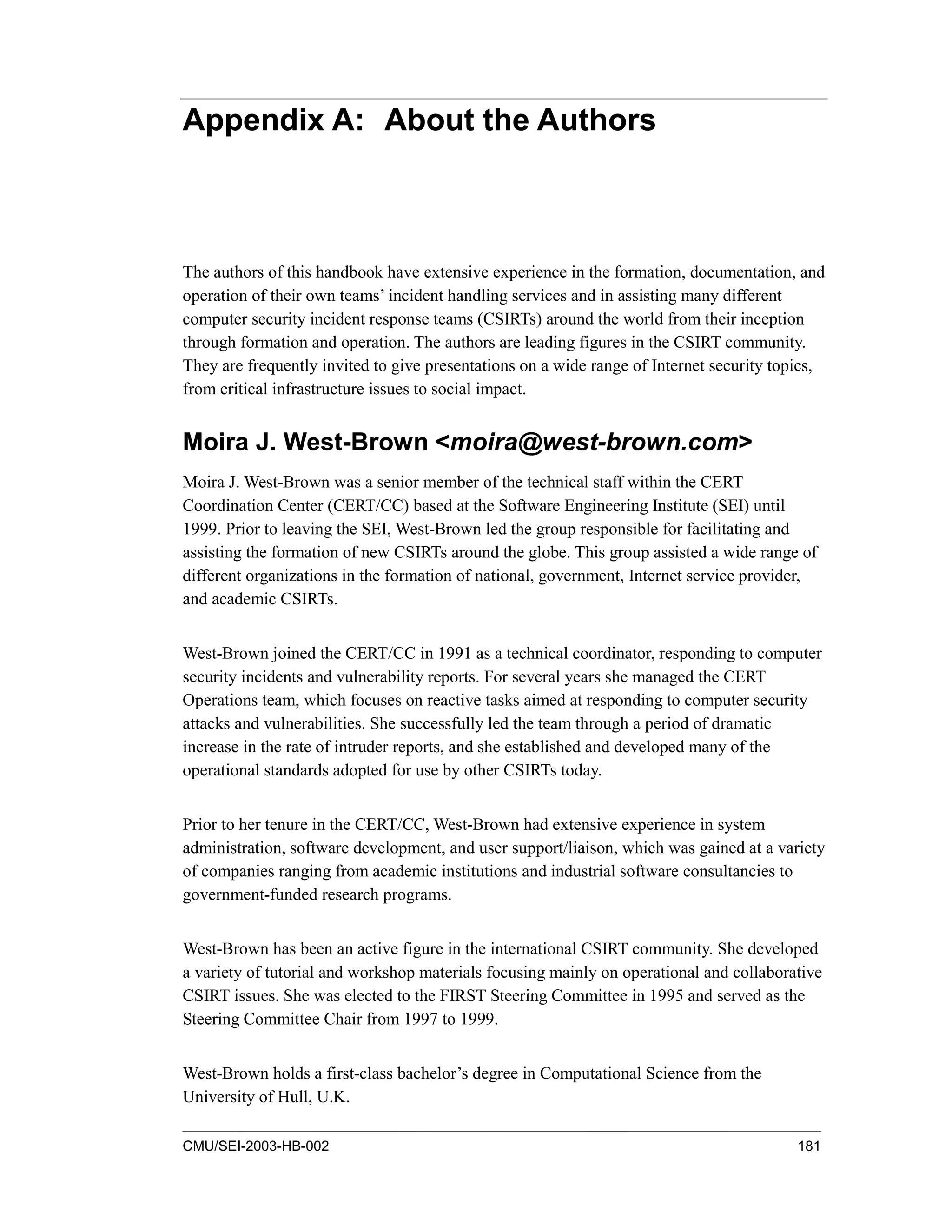CMU/SEI-2003-HB-002 181
Appendix A: About the Authors
The authors of this handbook have extensive experience in the formation, documentation, and
operation of their own teams’ incident handling services and in assisting many different
computer security incident response teams (CSIRTs) around the world from their inception
through formation and operation. The authors are leading figures in the CSIRT community.
They are frequently invited to give presentations on a wide range of Internet security topics,
from critical infrastructure issues to social impact.
Moira J. West-Brown <moira@west-brown.com>
Moira J. West-Brown was a senior member of the technical staff within the CERT
Coordination Center (CERT/CC) based at the Software Engineering Institute (SEI) until
1999. Prior to leaving the SEI, West-Brown led the group responsible for facilitating and
assisting the formation of new CSIRTs around the globe. This group assisted a wide range of
different organizations in the formation of national, government, Internet service provider,
and academic CSIRTs.
West-Brown joined the CERT/CC in 1991 as a technical coordinator, responding to computer
security incidents and vulnerability reports. For several years she managed the CERT
Operations team, which focuses on reactive tasks aimed at responding to computer security
attacks and vulnerabilities. She successfully led the team through a period of dramatic
increase in the rate of intruder reports, and she established and developed many of the
operational standards adopted for use by other CSIRTs today.
Prior to her tenure in the CERT/CC, West-Brown had extensive experience in system
administration, software development, and user support/liaison, which was gained at a variety
of companies ranging from academic institutions and industrial software consultancies to
government-funded research programs.
West-Brown has been an active figure in the international CSIRT community. She developed
a variety of tutorial and workshop materials focusing mainly on operational and collaborative
CSIRT issues. She was elected to the FIRST Steering Committee in 1995 and served as the
Steering Committee Chair from 1997 to 1999.
West-Brown holds a first-class bachelor’s degree in Computational Science from the
University of Hull, U.K.
 