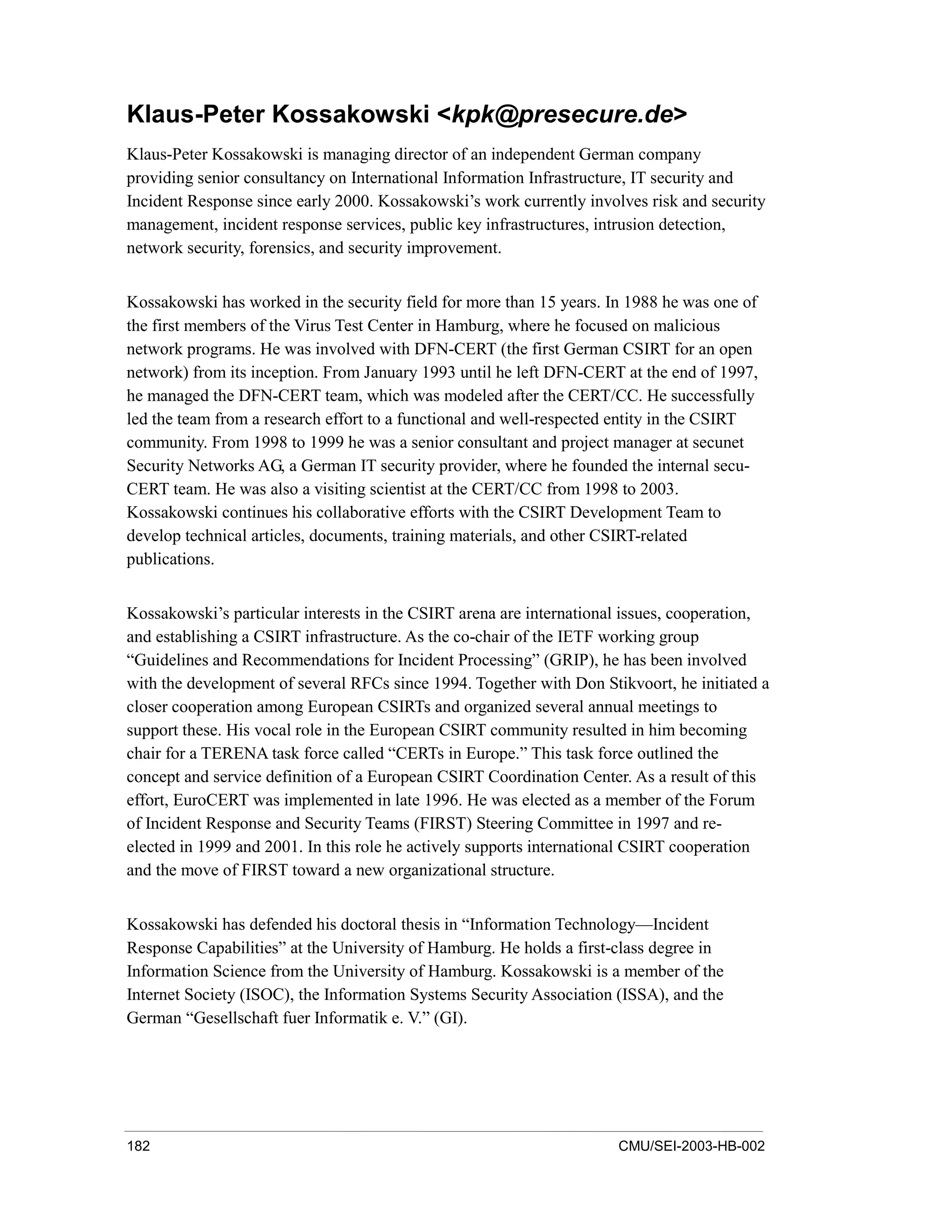 182 CMU/SEI-2003-HB-002
Klaus-Peter Kossakowski <kpk@presecure.de>
Klaus-Peter Kossakowski is managing director of an independent German company
providing senior consultancy on International Information Infrastructure, IT security and
Incident Response since early 2000. Kossakowski’s work currently involves risk and security
management, incident response services, public key infrastructures, intrusion detection,
network security, forensics, and security improvement.
Kossakowski has worked in the security field for more than 15 years. In 1988 he was one of
the first members of the Virus Test Center in Hamburg, where he focused on malicious
network programs. He was involved with DFN-CERT (the first German CSIRT for an open
network) from its inception. From January 1993 until he left DFN-CERT at the end of 1997,
he managed the DFN-CERT team, which was modeled after the CERT/CC. He successfully
led the team from a research effort to a functional and well-respected entity in the CSIRT
community. From 1998 to 1999 he was a senior consultant and project manager at secunet
Security Networks AG, a German IT security provider, where he founded the internal secu-
CERT team. He was also a visiting scientist at the CERT/CC from 1998 to 2003.
Kossakowski continues his collaborative efforts with the CSIRT Development Team to
develop technical articles, documents, training materials, and other CSIRT-related
publications.
Kossakowski’s particular interests in the CSIRT arena are international issues, cooperation,
and establishing a CSIRT infrastructure. As the co-chair of the IETF working group
“Guidelines and Recommendations for Incident Processing” (GRIP), he has been involved
with the development of several RFCs since 1994. Together with Don Stikvoort, he initiated a
closer cooperation among European CSIRTs and organized several annual meetings to
support these. His vocal role in the European CSIRT community resulted in him becoming
chair for a TERENA task force called “CERTs in Europe.” This task force outlined the
concept and service definition of a European CSIRT Coordination Center. As a result of this
effort, EuroCERT was implemented in late 1996. He was elected as a member of the Forum
of Incident Response and Security Teams (FIRST) Steering Committee in 1997 and re-
elected in 1999 and 2001. In this role he actively supports international CSIRT cooperation
and the move of FIRST toward a new organizational structure.
Kossakowski has defended his doctoral thesis in “Information Technology—Incident
Response Capabilities” at the University of Hamburg. He holds a first-class degree in
Information Science from the University of Hamburg. Kossakowski is a member of the
Internet Society (ISOC), the Information Systems Security Association (ISSA), and the
German “Gesellschaft fuer Informatik e. V.” (GI).
 
