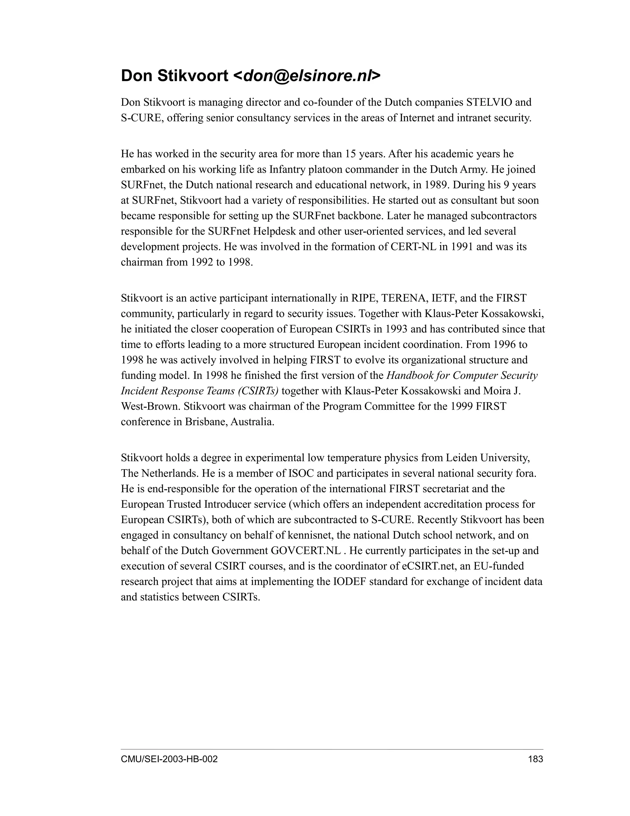 CMU/SEI-2003-HB-002 183
Don Stikvoort <don@elsinore.nl>
Don Stikvoort is managing director and co-founder of the Dutch companies STELVIO and
S-CURE, offering senior consultancy services in the areas of Internet and intranet security.
He has worked in the security area for more than 15 years. After his academic years he
embarked on his working life as Infantry platoon commander in the Dutch Army. He joined
SURFnet, the Dutch national research and educational network, in 1989. During his 9 years
at SURFnet, Stikvoort had a variety of responsibilities. He started out as consultant but soon
became responsible for setting up the SURFnet backbone. Later he managed subcontractors
responsible for the SURFnet Helpdesk and other user-oriented services, and led several
development projects. He was involved in the formation of CERT-NL in 1991 and was its
chairman from 1992 to 1998.
Stikvoort is an active participant internationally in RIPE, TERENA, IETF, and the FIRST
community, particularly in regard to security issues. Together with Klaus-Peter Kossakowski,
he initiated the closer cooperation of European CSIRTs in 1993 and has contributed since that
time to efforts leading to a more structured European incident coordination. From 1996 to
1998 he was actively involved in helping FIRST to evolve its organizational structure and
funding model. In 1998 he finished the first version of the Handbook for Computer Security
Incident Response Teams (CSIRTs) together with Klaus-Peter Kossakowski and Moira J.
West-Brown. Stikvoort was chairman of the Program Committee for the 1999 FIRST
conference in Brisbane, Australia.
Stikvoort holds a degree in experimental low temperature physics from Leiden University,
The Netherlands. He is a member of ISOC and participates in several national security fora.
He is end-responsible for the operation of the international FIRST secretariat and the
European Trusted Introducer service (which offers an independent accreditation process for
European CSIRTs), both of which are subcontracted to S-CURE. Recently Stikvoort has been
engaged in consultancy on behalf of kennisnet, the national Dutch school network, and on
behalf of the Dutch Government GOVCERT.NL . He currently participates in the set-up and
execution of several CSIRT courses, and is the coordinator of eCSIRT.net, an EU-funded
research project that aims at implementing the IODEF standard for exchange of incident data
and statistics between CSIRTs.
 