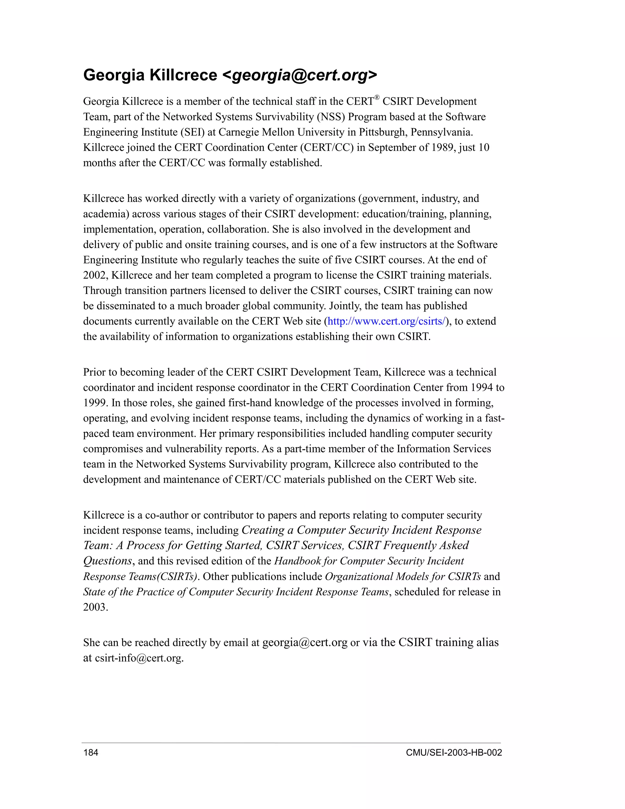 184 CMU/SEI-2003-HB-002
Georgia Killcrece <georgia@cert.org>
Georgia Killcrece is a member of the technical staff in the CERT®
CSIRT Development
Team, part of the Networked Systems Survivability (NSS) Program based at the Software
Engineering Institute (SEI) at Carnegie Mellon University in Pittsburgh, Pennsylvania.
Killcrece joined the CERT Coordination Center (CERT/CC) in September of 1989, just 10
months after the CERT/CC was formally established.
Killcrece has worked directly with a variety of organizations (government, industry, and
academia) across various stages of their CSIRT development: education/training, planning,
implementation, operation, collaboration. She is also involved in the development and
delivery of public and onsite training courses, and is one of a few instructors at the Software
Engineering Institute who regularly teaches the suite of five CSIRT courses. At the end of
2002, Killcrece and her team completed a program to license the CSIRT training materials.
Through transition partners licensed to deliver the CSIRT courses, CSIRT training can now
be disseminated to a much broader global community. Jointly, the team has published
documents currently available on the CERT Web site (http://www.cert.org/csirts/), to extend
the availability of information to organizations establishing their own CSIRT.
Prior to becoming leader of the CERT CSIRT Development Team, Killcrece was a technical
coordinator and incident response coordinator in the CERT Coordination Center from 1994 to
1999. In those roles, she gained first-hand knowledge of the processes involved in forming,
operating, and evolving incident response teams, including the dynamics of working in a fast-
paced team environment. Her primary responsibilities included handling computer security
compromises and vulnerability reports. As a part-time member of the Information Services
team in the Networked Systems Survivability program, Killcrece also contributed to the
development and maintenance of CERT/CC materials published on the CERT Web site.
Killcrece is a co-author or contributor to papers and reports relating to computer security
incident response teams, including Creating a Computer Security Incident Response
Team: A Process for Getting Started, CSIRT Services, CSIRT Frequently Asked
Questions, and this revised edition of the Handbook for Computer Security Incident
Response Teams(CSIRTs). Other publications include Organizational Models for CSIRTs and
State of the Practice of Computer Security Incident Response Teams, scheduled for release in
2003.
She can be reached directly by email at georgia@cert.org or via the CSIRT training alias
at csirt-info@cert.org.
 