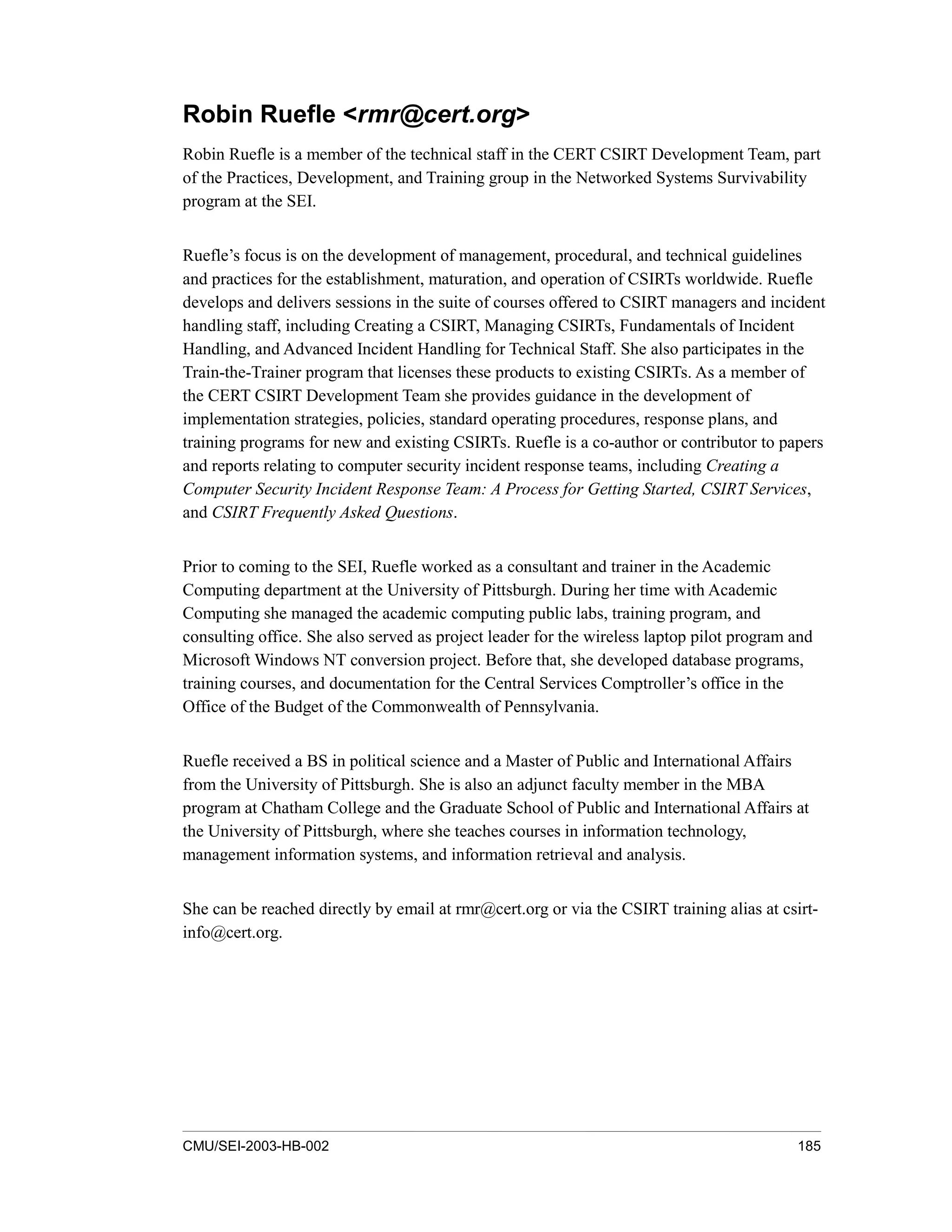 CMU/SEI-2003-HB-002 185
Robin Ruefle <rmr@cert.org>
Robin Ruefle is a member of the technical staff in the CERT CSIRT Development Team, part
of the Practices, Development, and Training group in the Networked Systems Survivability
program at the SEI.
Ruefle’s focus is on the development of management, procedural, and technical guidelines
and practices for the establishment, maturation, and operation of CSIRTs worldwide. Ruefle
develops and delivers sessions in the suite of courses offered to CSIRT managers and incident
handling staff, including Creating a CSIRT, Managing CSIRTs, Fundamentals of Incident
Handling, and Advanced Incident Handling for Technical Staff. She also participates in the
Train-the-Trainer program that licenses these products to existing CSIRTs. As a member of
the CERT CSIRT Development Team she provides guidance in the development of
implementation strategies, policies, standard operating procedures, response plans, and
training programs for new and existing CSIRTs. Ruefle is a co-author or contributor to papers
and reports relating to computer security incident response teams, including Creating a
Computer Security Incident Response Team: A Process for Getting Started, CSIRT Services,
and CSIRT Frequently Asked Questions.
Prior to coming to the SEI, Ruefle worked as a consultant and trainer in the Academic
Computing department at the University of Pittsburgh. During her time with Academic
Computing she managed the academic computing public labs, training program, and
consulting office. She also served as project leader for the wireless laptop pilot program and
Microsoft Windows NT conversion project. Before that, she developed database programs,
training courses, and documentation for the Central Services Comptroller’s office in the
Office of the Budget of the Commonwealth of Pennsylvania.
Ruefle received a BS in political science and a Master of Public and International Affairs
from the University of Pittsburgh. She is also an adjunct faculty member in the MBA
program at Chatham College and the Graduate School of Public and International Affairs at
the University of Pittsburgh, where she teaches courses in information technology,
management information systems, and information retrieval and analysis.
She can be reached directly by email at rmr@cert.org or via the CSIRT training alias at csirt-
info@cert.org.
 