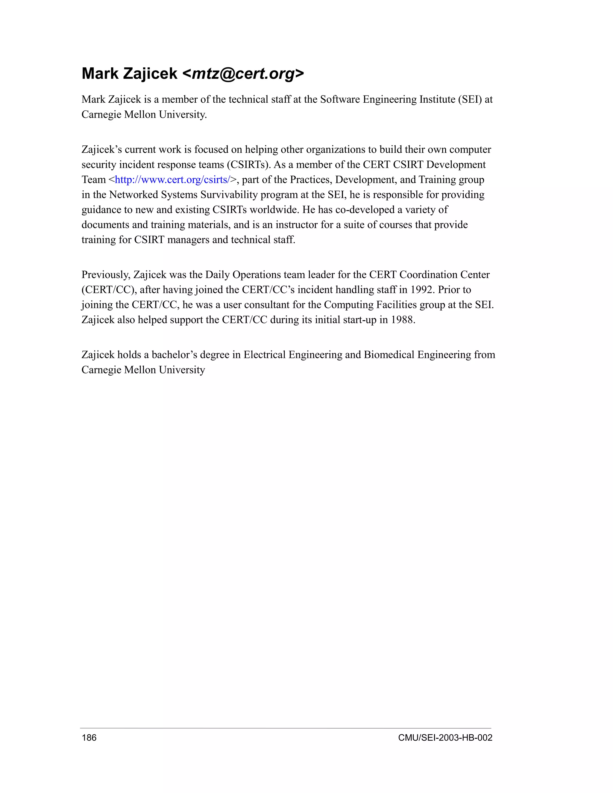 186 CMU/SEI-2003-HB-002
Mark Zajicek <mtz@cert.org>
Mark Zajicek is a member of the technical staff at the Software Engineering Institute (SEI) at
Carnegie Mellon University.
Zajicek’s current work is focused on helping other organizations to build their own computer
security incident response teams (CSIRTs). As a member of the CERT CSIRT Development
Team <http://www.cert.org/csirts/>, part of the Practices, Development, and Training group
in the Networked Systems Survivability program at the SEI, he is responsible for providing
guidance to new and existing CSIRTs worldwide. He has co-developed a variety of
documents and training materials, and is an instructor for a suite of courses that provide
training for CSIRT managers and technical staff.
Previously, Zajicek was the Daily Operations team leader for the CERT Coordination Center
(CERT/CC), after having joined the CERT/CC’s incident handling staff in 1992. Prior to
joining the CERT/CC, he was a user consultant for the Computing Facilities group at the SEI.
Zajicek also helped support the CERT/CC during its initial start-up in 1988.
Zajicek holds a bachelor’s degree in Electrical Engineering and Biomedical Engineering from
Carnegie Mellon University
 
