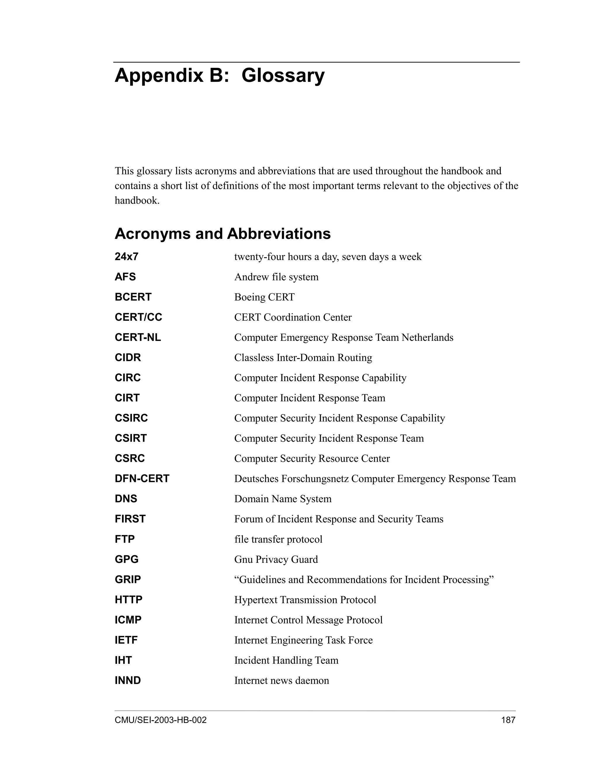 CMU/SEI-2003-HB-002 187
Appendix B: Glossary
This glossary lists acronyms and abbreviations that are used throughout the handbook and
contains a short list of definitions of the most important terms relevant to the objectives of the
handbook.
Acronyms and Abbreviations
24x7 twenty-four hours a day, seven days a week
AFS Andrew file system
BCERT Boeing CERT
CERT/CC CERT Coordination Center
CERT-NL Computer Emergency Response Team Netherlands
CIDR Classless Inter-Domain Routing
CIRC Computer Incident Response Capability
CIRT Computer Incident Response Team
CSIRC Computer Security Incident Response Capability
CSIRT Computer Security Incident Response Team
CSRC Computer Security Resource Center
DFN-CERT Deutsches Forschungsnetz Computer Emergency Response Team
DNS Domain Name System
FIRST Forum of Incident Response and Security Teams
FTP file transfer protocol
GPG Gnu Privacy Guard
GRIP “Guidelines and Recommendations for Incident Processing”
HTTP Hypertext Transmission Protocol
ICMP Internet Control Message Protocol
IETF Internet Engineering Task Force
IHT Incident Handling Team
INND Internet news daemon
 