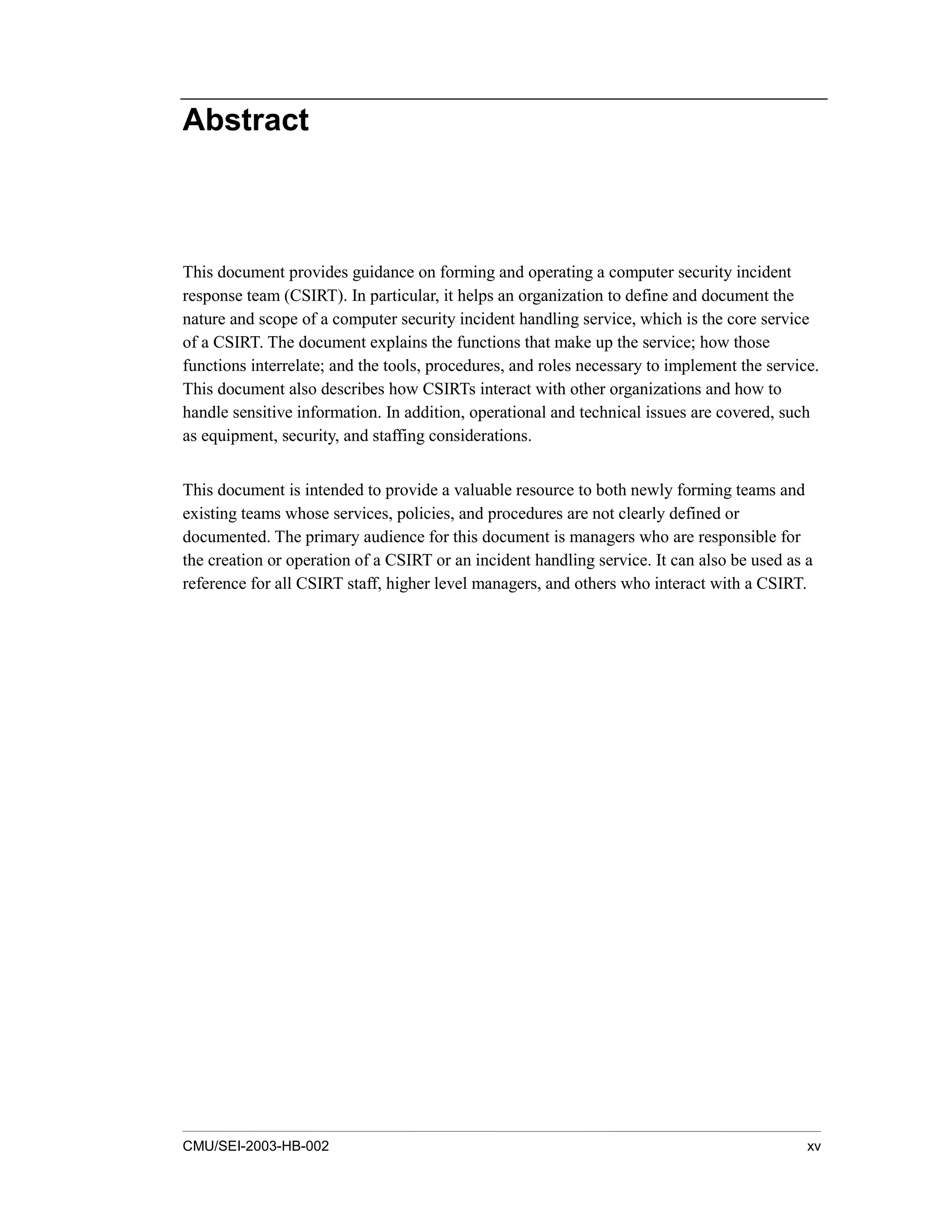 CMU/SEI-2003-HB-002 xv
Abstract
This document provides guidance on forming and operating a computer security incident
response team (CSIRT). In particular, it helps an organization to define and document the
nature and scope of a computer security incident handling service, which is the core service
of a CSIRT. The document explains the functions that make up the service; how those
functions interrelate; and the tools, procedures, and roles necessary to implement the service.
This document also describes how CSIRTs interact with other organizations and how to
handle sensitive information. In addition, operational and technical issues are covered, such
as equipment, security, and staffing considerations.
This document is intended to provide a valuable resource to both newly forming teams and
existing teams whose services, policies, and procedures are not clearly defined or
documented. The primary audience for this document is managers who are responsible for
the creation or operation of a CSIRT or an incident handling service. It can also be used as a
reference for all CSIRT staff, higher level managers, and others who interact with a CSIRT.
 
