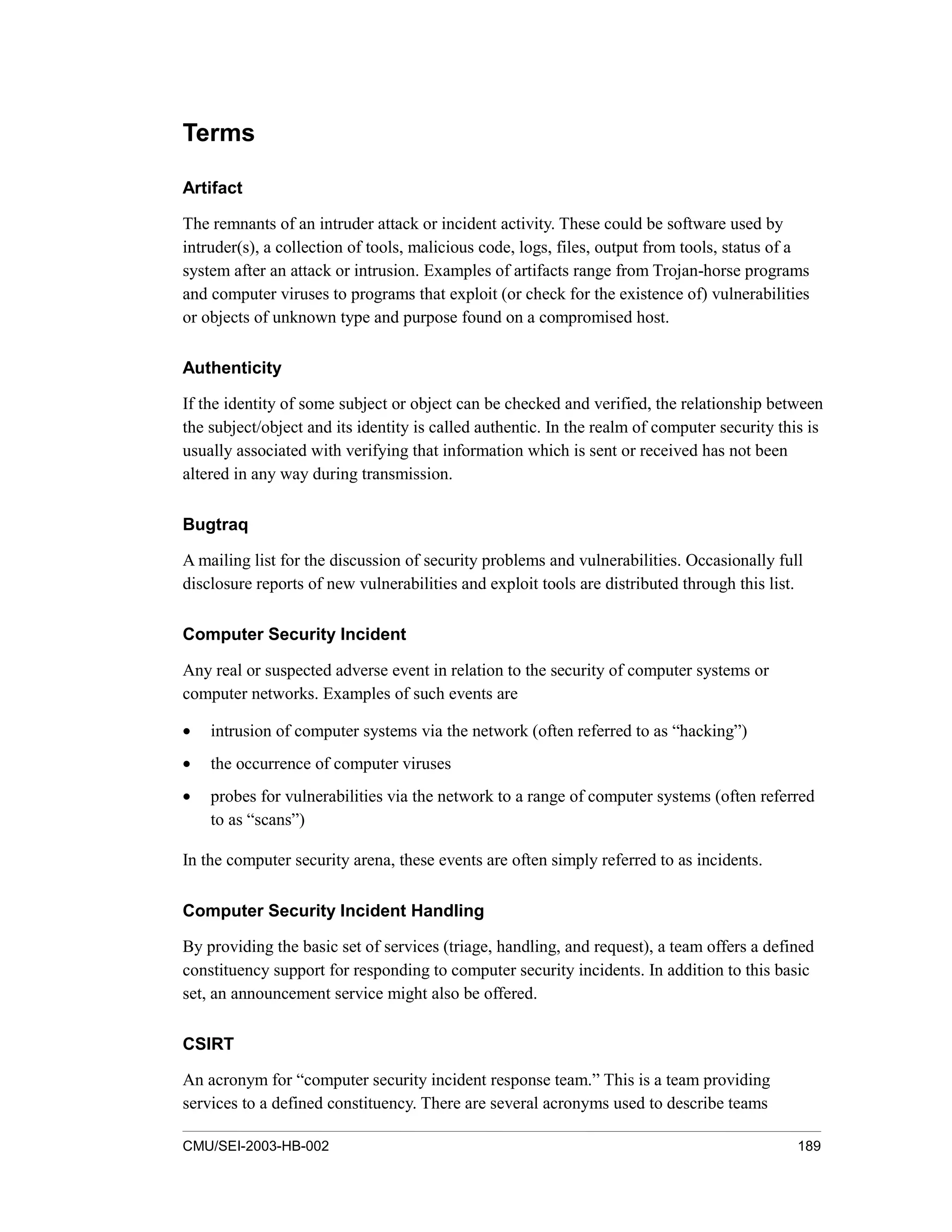 CMU/SEI-2003-HB-002 189
Terms
Artifact
The remnants of an intruder attack or incident activity. These could be software used by
intruder(s), a collection of tools, malicious code, logs, files, output from tools, status of a
system after an attack or intrusion. Examples of artifacts range from Trojan-horse programs
and computer viruses to programs that exploit (or check for the existence of) vulnerabilities
or objects of unknown type and purpose found on a compromised host.
Authenticity
If the identity of some subject or object can be checked and verified, the relationship between
the subject/object and its identity is called authentic. In the realm of computer security this is
usually associated with verifying that information which is sent or received has not been
altered in any way during transmission.
Bugtraq
A mailing list for the discussion of security problems and vulnerabilities. Occasionally full
disclosure reports of new vulnerabilities and exploit tools are distributed through this list.
Computer Security Incident
Any real or suspected adverse event in relation to the security of computer systems or
computer networks. Examples of such events are
• intrusion of computer systems via the network (often referred to as “hacking”)
• the occurrence of computer viruses
• probes for vulnerabilities via the network to a range of computer systems (often referred
to as “scans”)
In the computer security arena, these events are often simply referred to as incidents.
Computer Security Incident Handling
By providing the basic set of services (triage, handling, and request), a team offers a defined
constituency support for responding to computer security incidents. In addition to this basic
set, an announcement service might also be offered.
CSIRT
An acronym for “computer security incident response team.” This is a team providing
services to a defined constituency. There are several acronyms used to describe teams
 