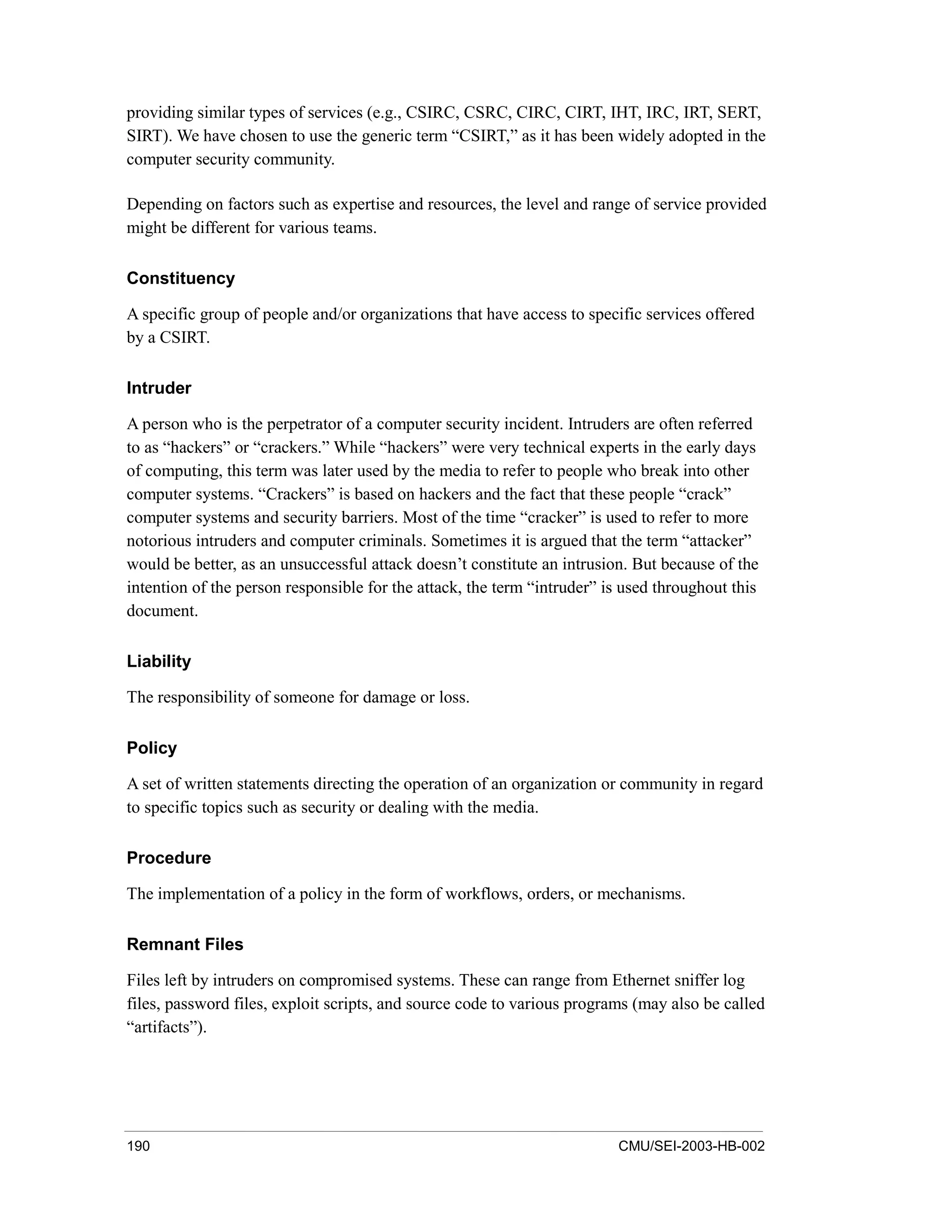 190 CMU/SEI-2003-HB-002
providing similar types of services (e.g., CSIRC, CSRC, CIRC, CIRT, IHT, IRC, IRT, SERT,
SIRT). We have chosen to use the generic term “CSIRT,” as it has been widely adopted in the
computer security community.
Depending on factors such as expertise and resources, the level and range of service provided
might be different for various teams.
Constituency
A specific group of people and/or organizations that have access to specific services offered
by a CSIRT.
Intruder
A person who is the perpetrator of a computer security incident. Intruders are often referred
to as “hackers” or “crackers.” While “hackers” were very technical experts in the early days
of computing, this term was later used by the media to refer to people who break into other
computer systems. “Crackers” is based on hackers and the fact that these people “crack”
computer systems and security barriers. Most of the time “cracker” is used to refer to more
notorious intruders and computer criminals. Sometimes it is argued that the term “attacker”
would be better, as an unsuccessful attack doesn’t constitute an intrusion. But because of the
intention of the person responsible for the attack, the term “intruder” is used throughout this
document.
Liability
The responsibility of someone for damage or loss.
Policy
A set of written statements directing the operation of an organization or community in regard
to specific topics such as security or dealing with the media.
Procedure
The implementation of a policy in the form of workflows, orders, or mechanisms.
Remnant Files
Files left by intruders on compromised systems. These can range from Ethernet sniffer log
files, password files, exploit scripts, and source code to various programs (may also be called
“artifacts”).
 