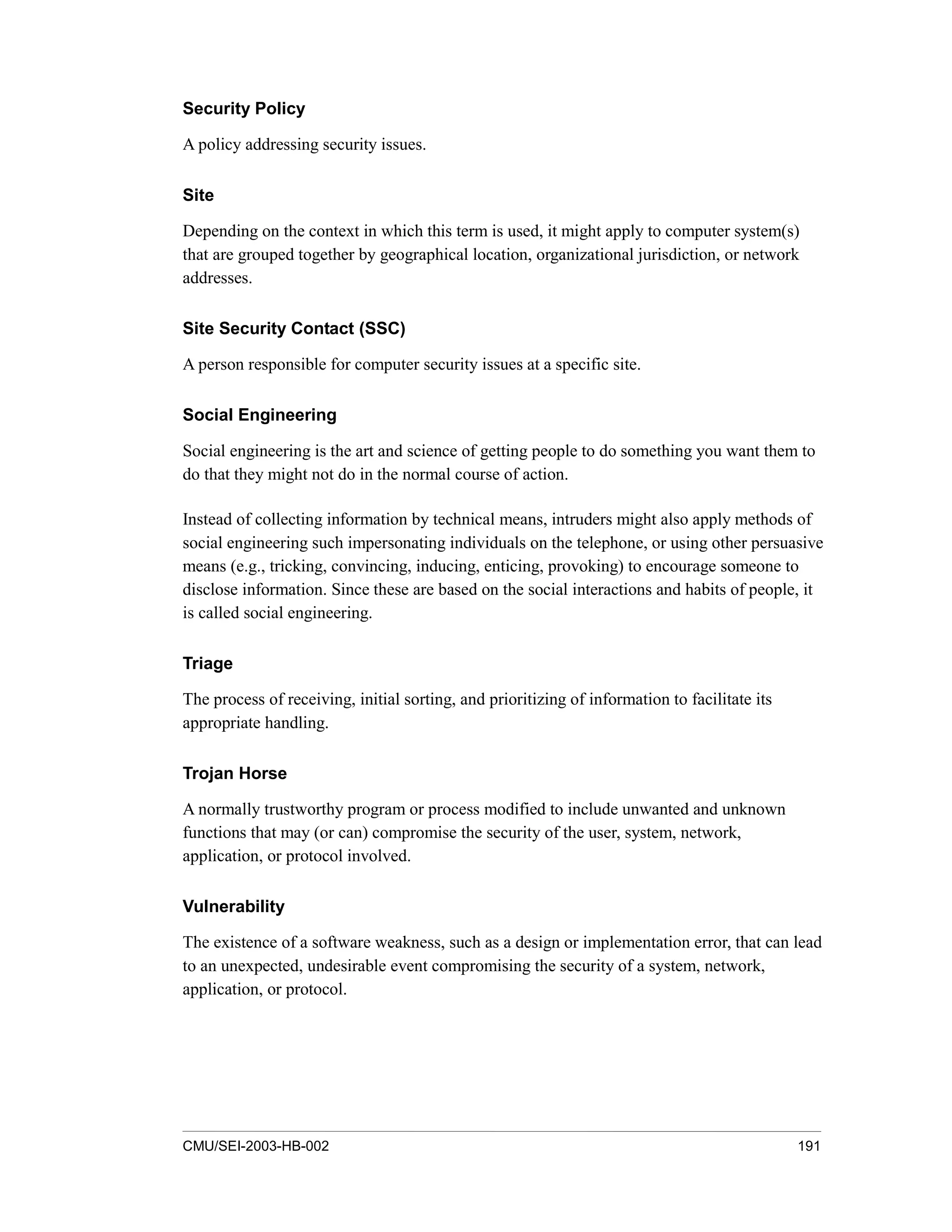 CMU/SEI-2003-HB-002 191
Security Policy
A policy addressing security issues.
Site
Depending on the context in which this term is used, it might apply to computer system(s)
that are grouped together by geographical location, organizational jurisdiction, or network
addresses.
Site Security Contact (SSC)
A person responsible for computer security issues at a specific site.
Social Engineering
Social engineering is the art and science of getting people to do something you want them to
do that they might not do in the normal course of action.
Instead of collecting information by technical means, intruders might also apply methods of
social engineering such impersonating individuals on the telephone, or using other persuasive
means (e.g., tricking, convincing, inducing, enticing, provoking) to encourage someone to
disclose information. Since these are based on the social interactions and habits of people, it
is called social engineering.
Triage
The process of receiving, initial sorting, and prioritizing of information to facilitate its
appropriate handling.
Trojan Horse
A normally trustworthy program or process modified to include unwanted and unknown
functions that may (or can) compromise the security of the user, system, network,
application, or protocol involved.
Vulnerability
The existence of a software weakness, such as a design or implementation error, that can lead
to an unexpected, undesirable event compromising the security of a system, network,
application, or protocol.
 