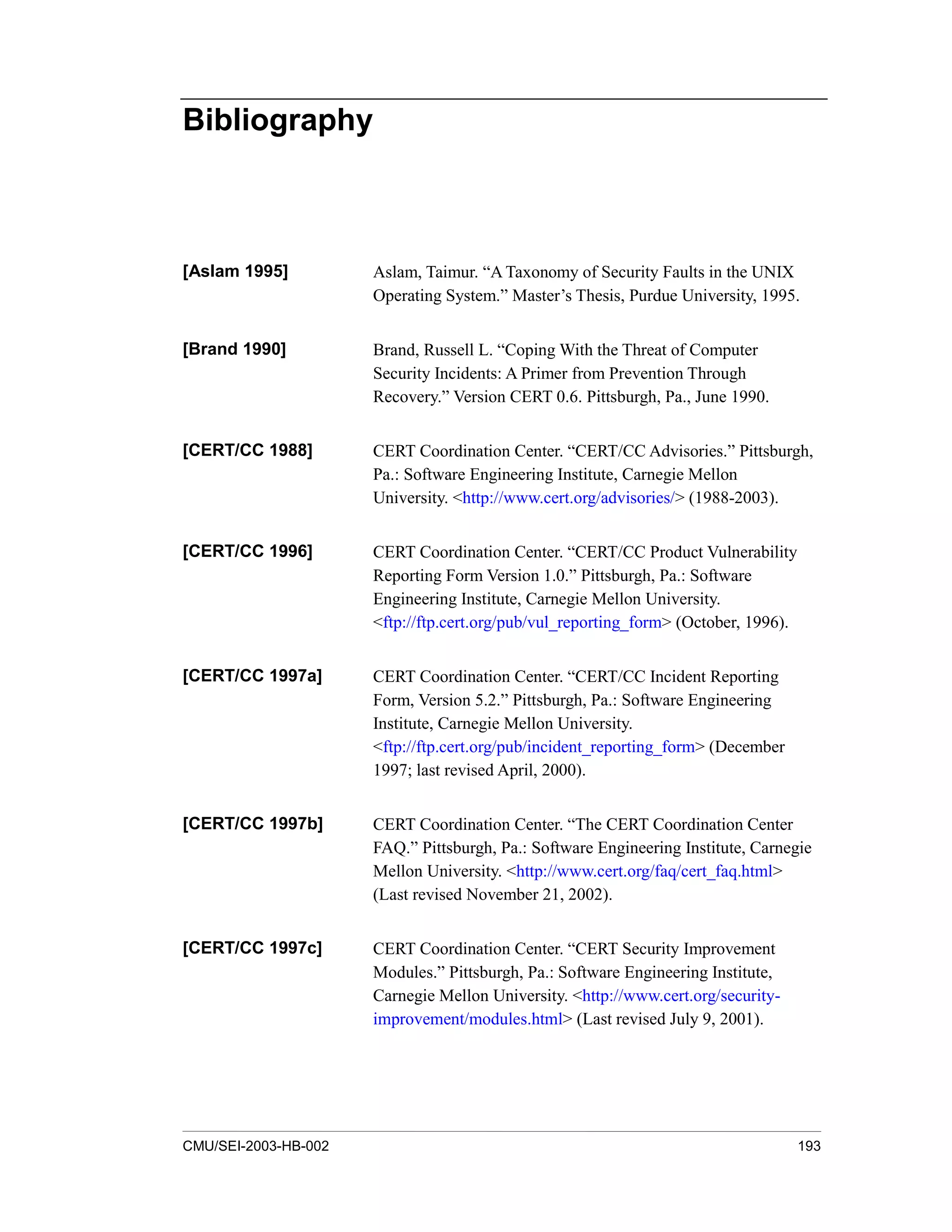 CMU/SEI-2003-HB-002 193
Bibliography
[Aslam 1995] Aslam, Taimur. “A Taxonomy of Security Faults in the UNIX
Operating System.” Master’s Thesis, Purdue University, 1995.
[Brand 1990] Brand, Russell L. “Coping With the Threat of Computer
Security Incidents: A Primer from Prevention Through
Recovery.” Version CERT 0.6. Pittsburgh, Pa., June 1990.
[CERT/CC 1988] CERT Coordination Center. “CERT/CC Advisories.” Pittsburgh,
Pa.: Software Engineering Institute, Carnegie Mellon
University. <http://www.cert.org/advisories/> (1988-2003).
[CERT/CC 1996] CERT Coordination Center. “CERT/CC Product Vulnerability
Reporting Form Version 1.0.” Pittsburgh, Pa.: Software
Engineering Institute, Carnegie Mellon University.
<ftp://ftp.cert.org/pub/vul_reporting_form> (October, 1996).
[CERT/CC 1997a] CERT Coordination Center. “CERT/CC Incident Reporting
Form, Version 5.2.” Pittsburgh, Pa.: Software Engineering
Institute, Carnegie Mellon University.
<ftp://ftp.cert.org/pub/incident_reporting_form> (December
1997; last revised April, 2000).
[CERT/CC 1997b] CERT Coordination Center. “The CERT Coordination Center
FAQ.” Pittsburgh, Pa.: Software Engineering Institute, Carnegie
Mellon University. <http://www.cert.org/faq/cert_faq.html>
(Last revised November 21, 2002).
[CERT/CC 1997c] CERT Coordination Center. “CERT Security Improvement
Modules.” Pittsburgh, Pa.: Software Engineering Institute,
Carnegie Mellon University. <http://www.cert.org/security-
improvement/modules.html> (Last revised July 9, 2001).
 