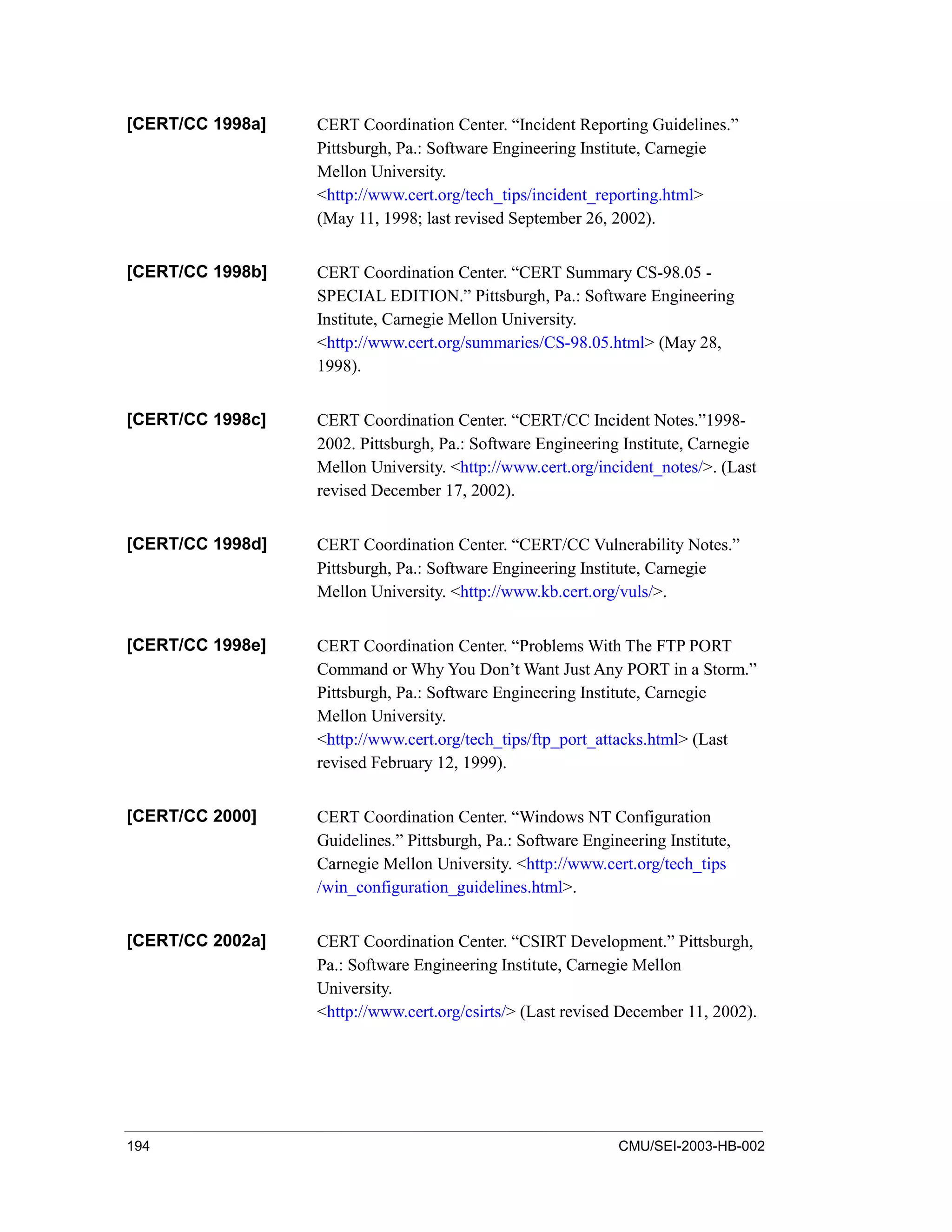 194 CMU/SEI-2003-HB-002
[CERT/CC 1998a] CERT Coordination Center. “Incident Reporting Guidelines.”
Pittsburgh, Pa.: Software Engineering Institute, Carnegie
Mellon University.
<http://www.cert.org/tech_tips/incident_reporting.html>
(May 11, 1998; last revised September 26, 2002).
[CERT/CC 1998b] CERT Coordination Center. “CERT Summary CS-98.05 -
SPECIAL EDITION.” Pittsburgh, Pa.: Software Engineering
Institute, Carnegie Mellon University.
<http://www.cert.org/summaries/CS-98.05.html> (May 28,
1998).
[CERT/CC 1998c] CERT Coordination Center. “CERT/CC Incident Notes.”1998-
2002. Pittsburgh, Pa.: Software Engineering Institute, Carnegie
Mellon University. <http://www.cert.org/incident_notes/>. (Last
revised December 17, 2002).
[CERT/CC 1998d] CERT Coordination Center. “CERT/CC Vulnerability Notes.”
Pittsburgh, Pa.: Software Engineering Institute, Carnegie
Mellon University. <http://www.kb.cert.org/vuls/>.
[CERT/CC 1998e] CERT Coordination Center. “Problems With The FTP PORT
Command or Why You Don’t Want Just Any PORT in a Storm.”
Pittsburgh, Pa.: Software Engineering Institute, Carnegie
Mellon University.
<http://www.cert.org/tech_tips/ftp_port_attacks.html> (Last
revised February 12, 1999).
[CERT/CC 2000] CERT Coordination Center. “Windows NT Configuration
Guidelines.” Pittsburgh, Pa.: Software Engineering Institute,
Carnegie Mellon University. <http://www.cert.org/tech_tips
/win_configuration_guidelines.html>.
[CERT/CC 2002a] CERT Coordination Center. “CSIRT Development.” Pittsburgh,
Pa.: Software Engineering Institute, Carnegie Mellon
University.
<http://www.cert.org/csirts/> (Last revised December 11, 2002).
 
