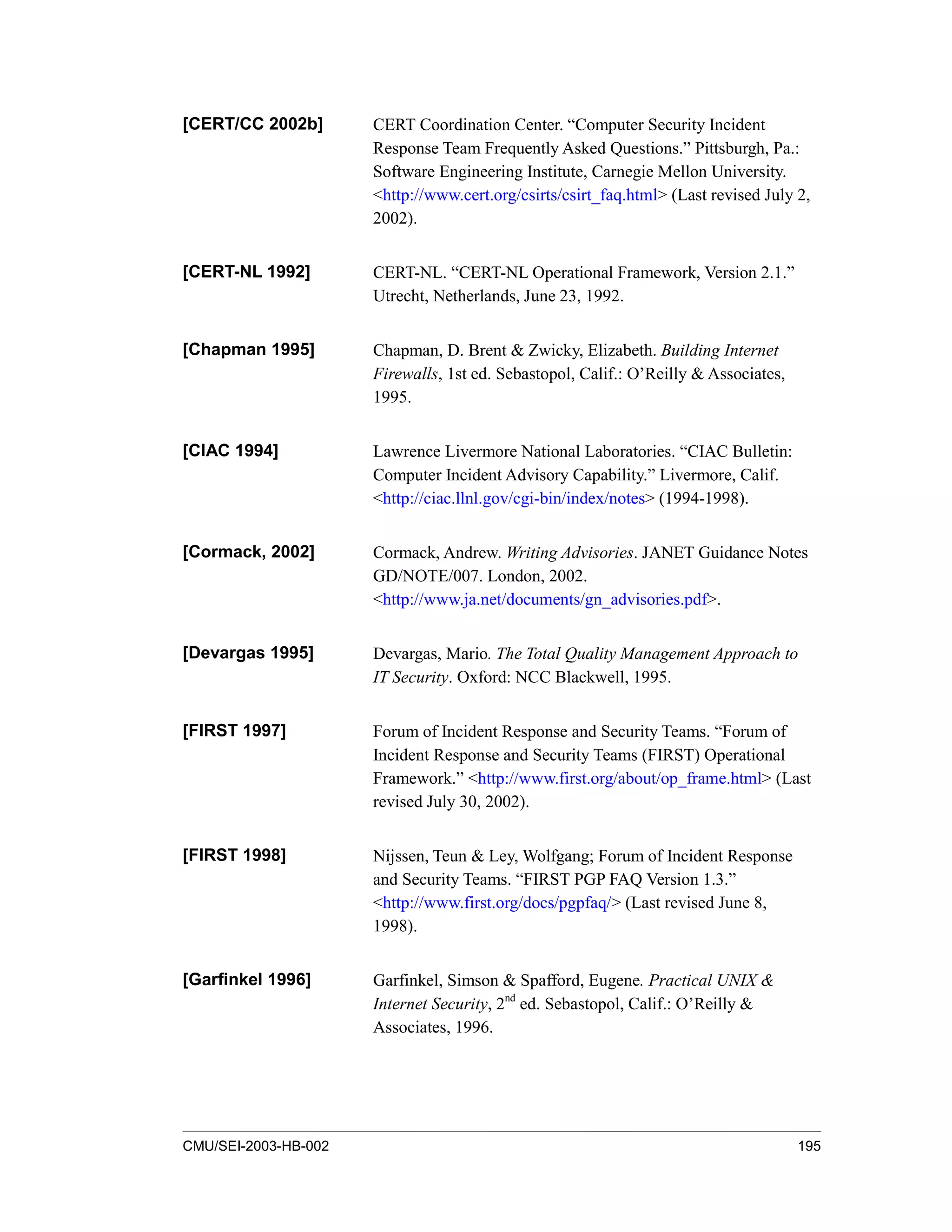 CMU/SEI-2003-HB-002 195
[CERT/CC 2002b] CERT Coordination Center. “Computer Security Incident
Response Team Frequently Asked Questions.” Pittsburgh, Pa.:
Software Engineering Institute, Carnegie Mellon University.
<http://www.cert.org/csirts/csirt_faq.html> (Last revised July 2,
2002).
[CERT-NL 1992] CERT-NL. “CERT-NL Operational Framework, Version 2.1.”
Utrecht, Netherlands, June 23, 1992.
[Chapman 1995] Chapman, D. Brent & Zwicky, Elizabeth. Building Internet
Firewalls, 1st ed. Sebastopol, Calif.: O’Reilly & Associates,
1995.
[CIAC 1994] Lawrence Livermore National Laboratories. “CIAC Bulletin:
Computer Incident Advisory Capability.” Livermore, Calif.
<http://ciac.llnl.gov/cgi-bin/index/notes> (1994-1998).
[Cormack, 2002] Cormack, Andrew. Writing Advisories. JANET Guidance Notes
GD/NOTE/007. London, 2002.
<http://www.ja.net/documents/gn_advisories.pdf>.
[Devargas 1995] Devargas, Mario. The Total Quality Management Approach to
IT Security. Oxford: NCC Blackwell, 1995.
[FIRST 1997] Forum of Incident Response and Security Teams. “Forum of
Incident Response and Security Teams (FIRST) Operational
Framework.” <http://www.first.org/about/op_frame.html> (Last
revised July 30, 2002).
[FIRST 1998] Nijssen, Teun & Ley, Wolfgang; Forum of Incident Response
and Security Teams. “FIRST PGP FAQ Version 1.3.”
<http://www.first.org/docs/pgpfaq/> (Last revised June 8,
1998).
[Garfinkel 1996] Garfinkel, Simson & Spafford, Eugene. Practical UNIX &
Internet Security, 2nd
ed. Sebastopol, Calif.: O’Reilly &
Associates, 1996.
 