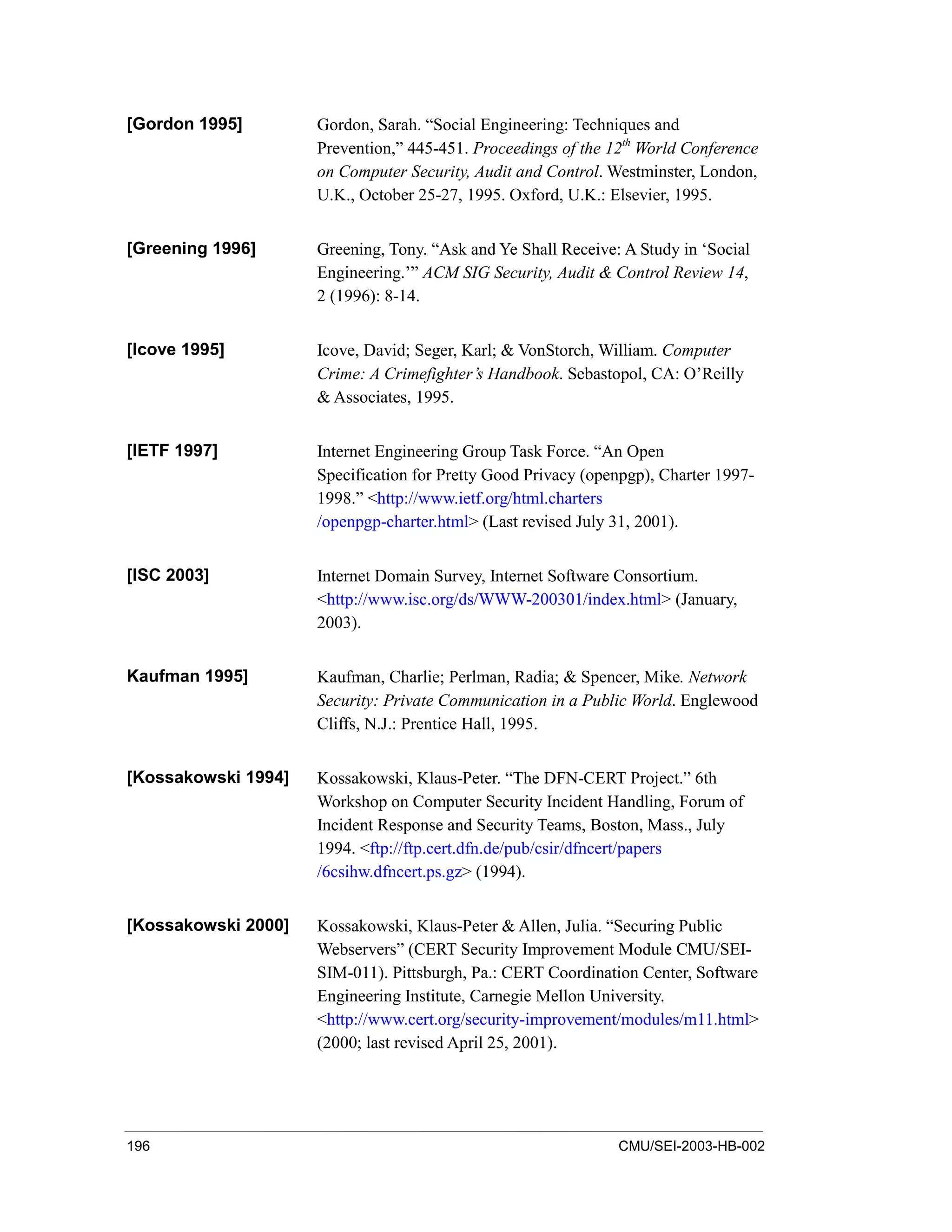 196 CMU/SEI-2003-HB-002
[Gordon 1995] Gordon, Sarah. “Social Engineering: Techniques and
Prevention,” 445-451. Proceedings of the 12th
World Conference
on Computer Security, Audit and Control. Westminster, London,
U.K., October 25-27, 1995. Oxford, U.K.: Elsevier, 1995.
[Greening 1996] Greening, Tony. “Ask and Ye Shall Receive: A Study in ‘Social
Engineering.’” ACM SIG Security, Audit & Control Review 14,
2 (1996): 8-14.
[Icove 1995] Icove, David; Seger, Karl; & VonStorch, William. Computer
Crime: A Crimefighter’s Handbook. Sebastopol, CA: O’Reilly
& Associates, 1995.
[IETF 1997] Internet Engineering Group Task Force. “An Open
Specification for Pretty Good Privacy (openpgp), Charter 1997-
1998.” <http://www.ietf.org/html.charters
/openpgp-charter.html> (Last revised July 31, 2001).
[ISC 2003] Internet Domain Survey, Internet Software Consortium.
<http://www.isc.org/ds/WWW-200301/index.html> (January,
2003).
Kaufman 1995] Kaufman, Charlie; Perlman, Radia; & Spencer, Mike. Network
Security: Private Communication in a Public World. Englewood
Cliffs, N.J.: Prentice Hall, 1995.
[Kossakowski 1994] Kossakowski, Klaus-Peter. “The DFN-CERT Project.” 6th
Workshop on Computer Security Incident Handling, Forum of
Incident Response and Security Teams, Boston, Mass., July
1994. <ftp://ftp.cert.dfn.de/pub/csir/dfncert/papers
/6csihw.dfncert.ps.gz> (1994).
[Kossakowski 2000] Kossakowski, Klaus-Peter & Allen, Julia. “Securing Public
Webservers” (CERT Security Improvement Module CMU/SEI-
SIM-011). Pittsburgh, Pa.: CERT Coordination Center, Software
Engineering Institute, Carnegie Mellon University.
<http://www.cert.org/security-improvement/modules/m11.html>
(2000; last revised April 25, 2001).
 