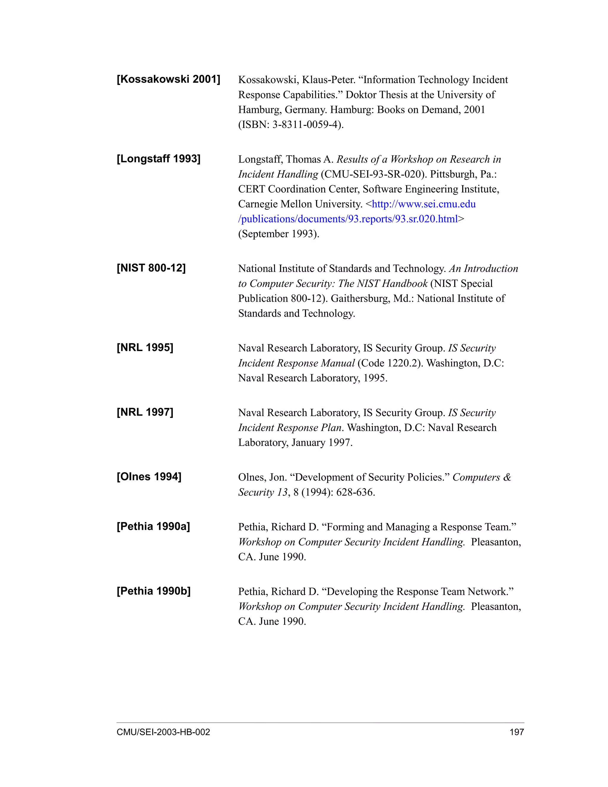 CMU/SEI-2003-HB-002 197
[Kossakowski 2001] Kossakowski, Klaus-Peter. “Information Technology Incident
Response Capabilities.” Doktor Thesis at the University of
Hamburg, Germany. Hamburg: Books on Demand, 2001
(ISBN: 3-8311-0059-4).
[Longstaff 1993] Longstaff, Thomas A. Results of a Workshop on Research in
Incident Handling (CMU-SEI-93-SR-020). Pittsburgh, Pa.:
CERT Coordination Center, Software Engineering Institute,
Carnegie Mellon University. <http://www.sei.cmu.edu
/publications/documents/93.reports/93.sr.020.html>
(September 1993).
[NIST 800-12] National Institute of Standards and Technology. An Introduction
to Computer Security: The NIST Handbook (NIST Special
Publication 800-12). Gaithersburg, Md.: National Institute of
Standards and Technology.
[NRL 1995] Naval Research Laboratory, IS Security Group. IS Security
Incident Response Manual (Code 1220.2). Washington, D.C:
Naval Research Laboratory, 1995.
[NRL 1997] Naval Research Laboratory, IS Security Group. IS Security
Incident Response Plan. Washington, D.C: Naval Research
Laboratory, January 1997.
[Olnes 1994] Olnes, Jon. “Development of Security Policies.” Computers &
Security 13, 8 (1994): 628-636.
[Pethia 1990a] Pethia, Richard D. “Forming and Managing a Response Team.”
Workshop on Computer Security Incident Handling. Pleasanton,
CA. June 1990.
[Pethia 1990b] Pethia, Richard D. “Developing the Response Team Network.”
Workshop on Computer Security Incident Handling. Pleasanton,
CA. June 1990.
 