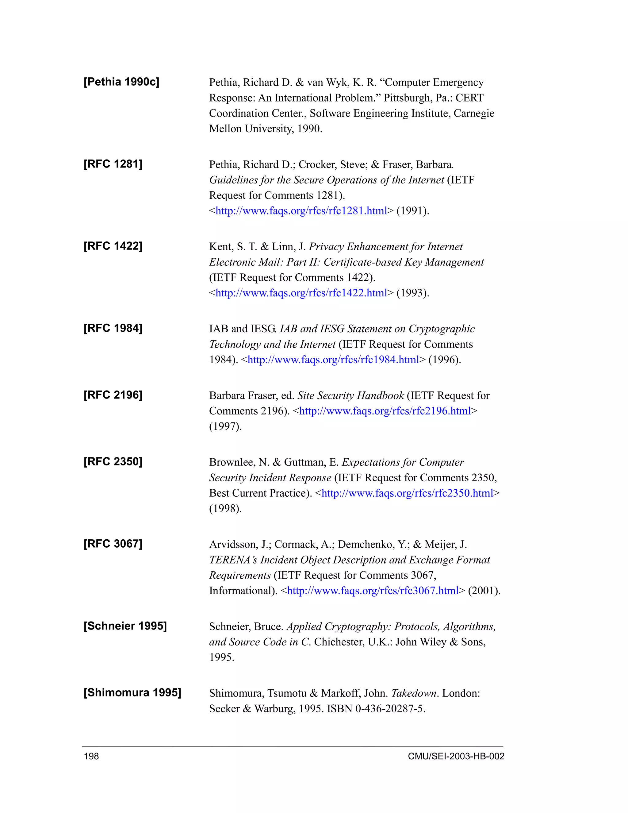 198 CMU/SEI-2003-HB-002
[Pethia 1990c] Pethia, Richard D. & van Wyk, K. R. “Computer Emergency
Response: An International Problem.” Pittsburgh, Pa.: CERT
Coordination Center., Software Engineering Institute, Carnegie
Mellon University, 1990.
[RFC 1281] Pethia, Richard D.; Crocker, Steve; & Fraser, Barbara.
Guidelines for the Secure Operations of the Internet (IETF
Request for Comments 1281).
<http://www.faqs.org/rfcs/rfc1281.html> (1991).
[RFC 1422] Kent, S. T. & Linn, J. Privacy Enhancement for Internet
Electronic Mail: Part II: Certificate-based Key Management
(IETF Request for Comments 1422).
<http://www.faqs.org/rfcs/rfc1422.html> (1993).
[RFC 1984] IAB and IESG. IAB and IESG Statement on Cryptographic
Technology and the Internet (IETF Request for Comments
1984). <http://www.faqs.org/rfcs/rfc1984.html> (1996).
[RFC 2196] Barbara Fraser, ed. Site Security Handbook (IETF Request for
Comments 2196). <http://www.faqs.org/rfcs/rfc2196.html>
(1997).
[RFC 2350] Brownlee, N. & Guttman, E. Expectations for Computer
Security Incident Response (IETF Request for Comments 2350,
Best Current Practice). <http://www.faqs.org/rfcs/rfc2350.html>
(1998).
[RFC 3067] Arvidsson, J.; Cormack, A.; Demchenko, Y.; & Meijer, J.
TERENA’s Incident Object Description and Exchange Format
Requirements (IETF Request for Comments 3067,
Informational). <http://www.faqs.org/rfcs/rfc3067.html> (2001).
[Schneier 1995] Schneier, Bruce. Applied Cryptography: Protocols, Algorithms,
and Source Code in C. Chichester, U.K.: John Wiley & Sons,
1995.
[Shimomura 1995] Shimomura, Tsumotu & Markoff, John. Takedown. London:
Secker & Warburg, 1995. ISBN 0-436-20287-5.
 