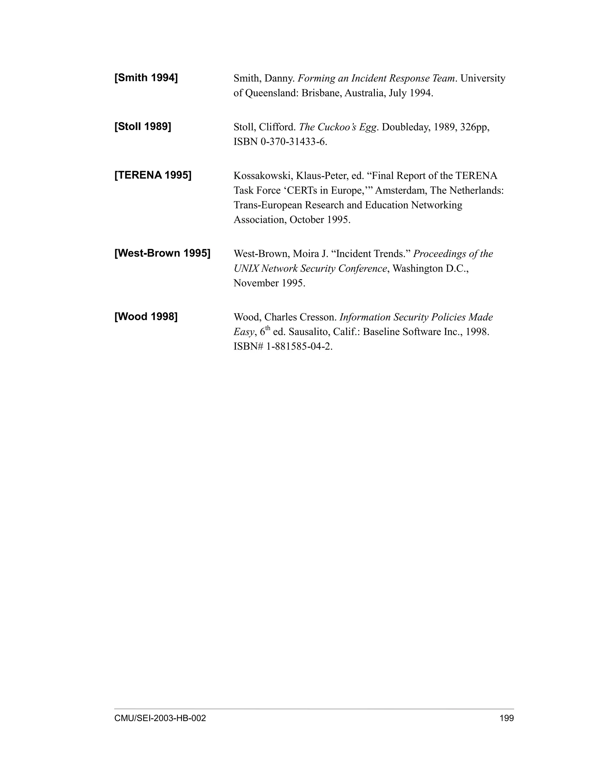 CMU/SEI-2003-HB-002 199
[Smith 1994] Smith, Danny. Forming an Incident Response Team. University
of Queensland: Brisbane, Australia, July 1994.
[Stoll 1989] Stoll, Clifford. The Cuckoo’s Egg. Doubleday, 1989, 326pp,
ISBN 0-370-31433-6.
[TERENA 1995] Kossakowski, Klaus-Peter, ed. “Final Report of the TERENA
Task Force ‘CERTs in Europe,’” Amsterdam, The Netherlands:
Trans-European Research and Education Networking
Association, October 1995.
[West-Brown 1995] West-Brown, Moira J. “Incident Trends.” Proceedings of the
UNIX Network Security Conference, Washington D.C.,
November 1995.
[Wood 1998] Wood, Charles Cresson. Information Security Policies Made
Easy, 6th
ed. Sausalito, Calif.: Baseline Software Inc., 1998.
ISBN# 1-881585-04-2.
 