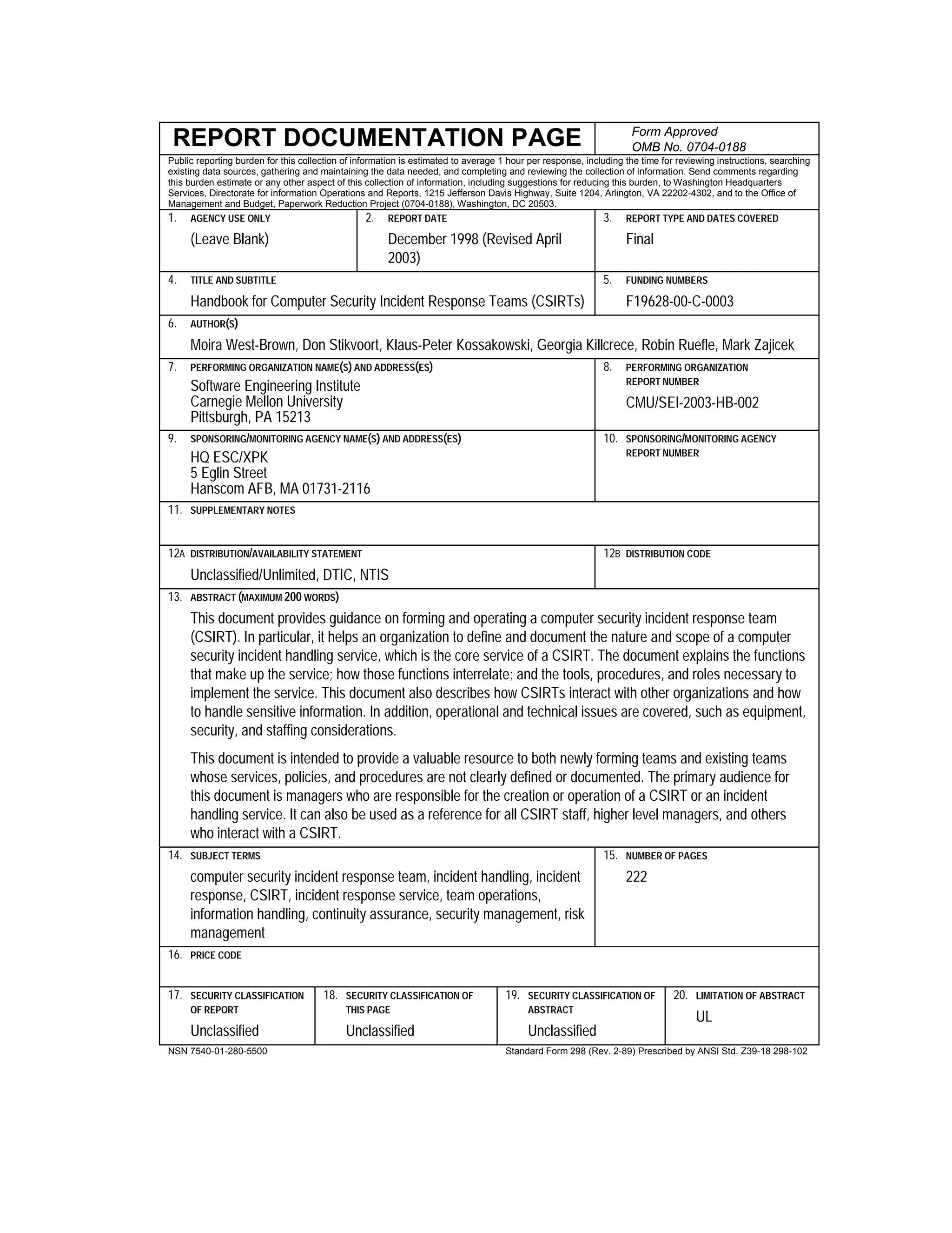 REPORT DOCUMENTATION PAGE Form Approved
OMB No. 0704-0188
Public reporting burden for this collection of information is estimated to average 1 hour per response, including the time for reviewing instructions, searching
existing data sources, gathering and maintaining the data needed, and completing and reviewing the collection of information. Send comments regarding
this burden estimate or any other aspect of this collection of information, including suggestions for reducing this burden, to Washington Headquarters
Services, Directorate for information Operations and Reports, 1215 Jefferson Davis Highway, Suite 1204, Arlington, VA 22202-4302, and to the Office of
Management and Budget, Paperwork Reduction Project (0704-0188), Washington, DC 20503.
1. AGENCY USE ONLY
(Leave Blank)
2. REPORT DATE
December 1998 (Revised April
2003)
3. REPORT TYPE AND DATES COVERED
Final
4. TITLE AND SUBTITLE
Handbook for Computer Security Incident Response Teams (CSIRTs)
5. FUNDING NUMBERS
F19628-00-C-0003
6. AUTHOR(S)
Moira West-Brown, Don Stikvoort, Klaus-Peter Kossakowski, Georgia Killcrece, Robin Ruefle, Mark Zajicek
7. PERFORMING ORGANIZATION NAME(S) AND ADDRESS(ES)
Software Engineering Institute
Carnegie Mellon University
Pittsburgh, PA 15213
8. PERFORMING ORGANIZATION
REPORT NUMBER
CMU/SEI-2003-HB-002
9. SPONSORING/MONITORING AGENCY NAME(S) AND ADDRESS(ES)
HQ ESC/XPK
5 Eglin Street
Hanscom AFB, MA 01731-2116
10. SPONSORING/MONITORING AGENCY
REPORT NUMBER
11. SUPPLEMENTARY NOTES
12A DISTRIBUTION/AVAILABILITY STATEMENT
Unclassified/Unlimited, DTIC, NTIS
12B DISTRIBUTION CODE
13. ABSTRACT (MAXIMUM 200 WORDS)
This document provides guidance on forming and operating a computer security incident response team
(CSIRT). In particular, it helps an organization to define and document the nature and scope of a computer
security incident handling service, which is the core service of a CSIRT. The document explains the functions
that make up the service; how those functions interrelate; and the tools, procedures, and roles necessary to
implement the service. This document also describes how CSIRTs interact with other organizations and how
to handle sensitive information. In addition, operational and technical issues are covered, such as equipment,
security, and staffing considerations.
This document is intended to provide a valuable resource to both newly forming teams and existing teams
whose services, policies, and procedures are not clearly defined or documented. The primary audience for
this document is managers who are responsible for the creation or operation of a CSIRT or an incident
handling service. It can also be used as a reference for all CSIRT staff, higher level managers, and others
who interact with a CSIRT.
14. SUBJECT TERMS
computer security incident response team, incident handling, incident
response, CSIRT, incident response service, team operations,
information handling, continuity assurance, security management, risk
management
15. NUMBER OF PAGES
222
16. PRICE CODE
17. SECURITY CLASSIFICATION
OF REPORT
Unclassified
18. SECURITY CLASSIFICATION OF
THIS PAGE
Unclassified
19. SECURITY CLASSIFICATION OF
ABSTRACT
Unclassified
20. LIMITATION OF ABSTRACT
UL
NSN 7540-01-280-5500 Standard Form 298 (Rev. 2-89) Prescribed by ANSI Std. Z39-18 298-102
 