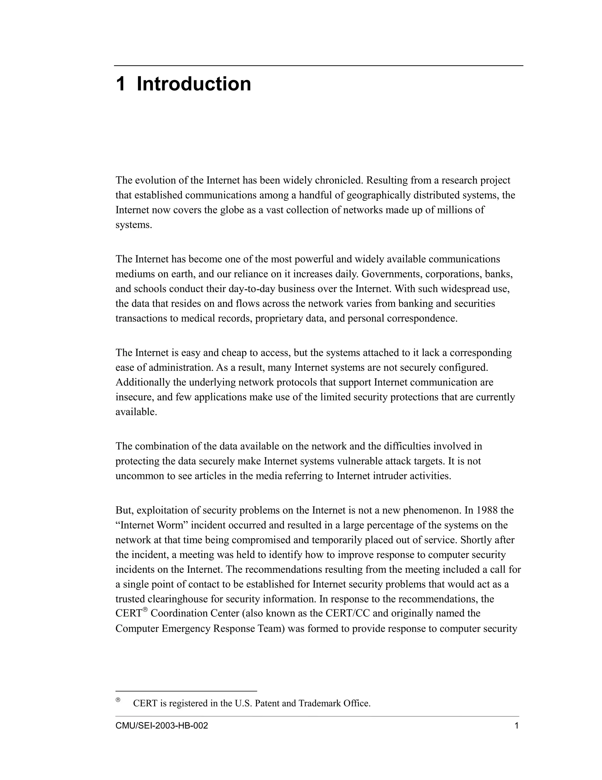 CMU/SEI-2003-HB-002 1
1 Introduction
The evolution of the Internet has been widely chronicled. Resulting from a research project
that established communications among a handful of geographically distributed systems, the
Internet now covers the globe as a vast collection of networks made up of millions of
systems.
The Internet has become one of the most powerful and widely available communications
mediums on earth, and our reliance on it increases daily. Governments, corporations, banks,
and schools conduct their day-to-day business over the Internet. With such widespread use,
the data that resides on and flows across the network varies from banking and securities
transactions to medical records, proprietary data, and personal correspondence.
The Internet is easy and cheap to access, but the systems attached to it lack a corresponding
ease of administration. As a result, many Internet systems are not securely configured.
Additionally the underlying network protocols that support Internet communication are
insecure, and few applications make use of the limited security protections that are currently
available.
The combination of the data available on the network and the difficulties involved in
protecting the data securely make Internet systems vulnerable attack targets. It is not
uncommon to see articles in the media referring to Internet intruder activities.
But, exploitation of security problems on the Internet is not a new phenomenon. In 1988 the
“Internet Worm” incident occurred and resulted in a large percentage of the systems on the
network at that time being compromised and temporarily placed out of service. Shortly after
the incident, a meeting was held to identify how to improve response to computer security
incidents on the Internet. The recommendations resulting from the meeting included a call for
a single point of contact to be established for Internet security problems that would act as a
trusted clearinghouse for security information. In response to the recommendations, the
CERT
Coordination Center (also known as the CERT/CC and originally named the
Computer Emergency Response Team) was formed to provide response to computer security

CERT is registered in the U.S. Patent and Trademark Office.
 