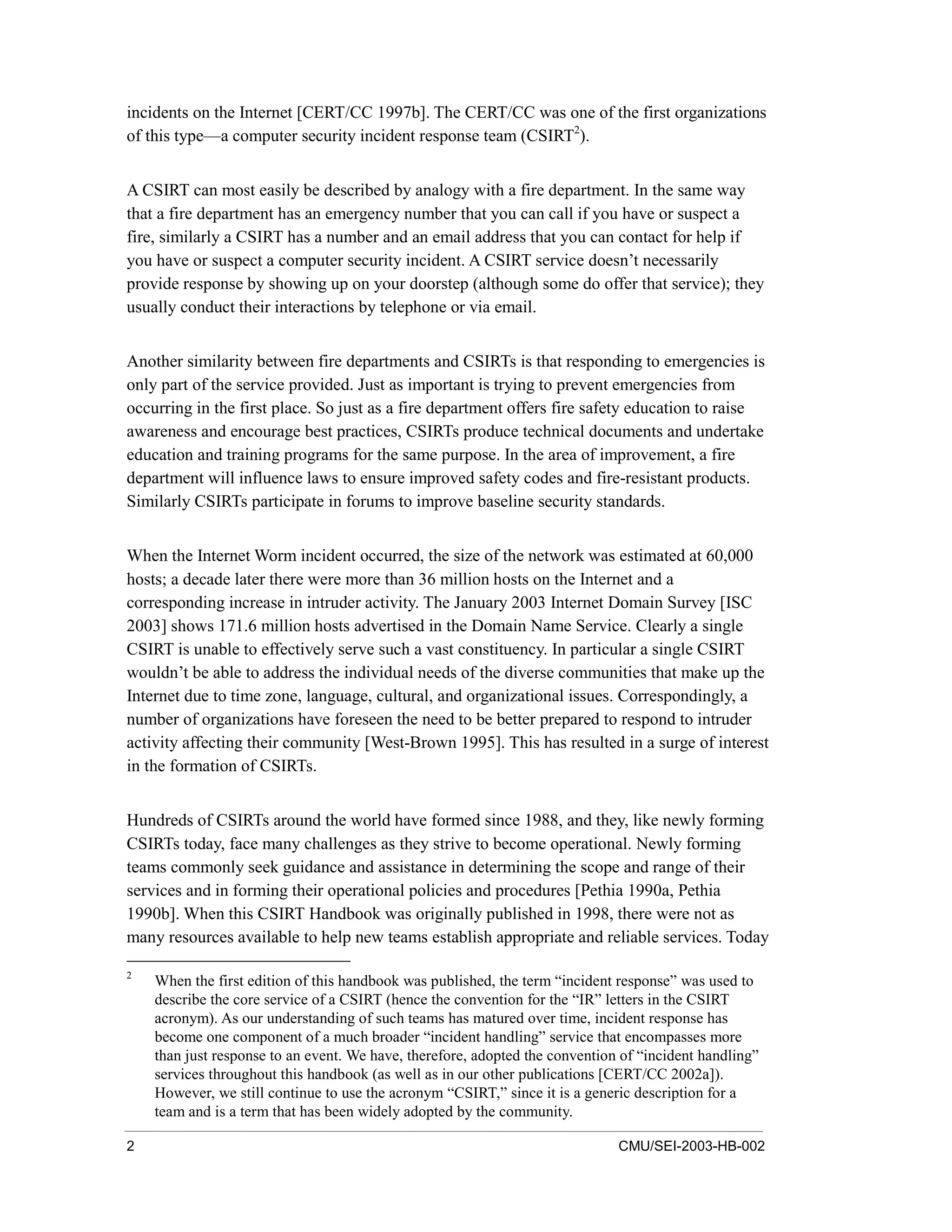 2 CMU/SEI-2003-HB-002
incidents on the Internet [CERT/CC 1997b]. The CERT/CC was one of the first organizations
of this type—a computer security incident response team (CSIRT2
).
A CSIRT can most easily be described by analogy with a fire department. In the same way
that a fire department has an emergency number that you can call if you have or suspect a
fire, similarly a CSIRT has a number and an email address that you can contact for help if
you have or suspect a computer security incident. A CSIRT service doesn’t necessarily
provide response by showing up on your doorstep (although some do offer that service); they
usually conduct their interactions by telephone or via email.
Another similarity between fire departments and CSIRTs is that responding to emergencies is
only part of the service provided. Just as important is trying to prevent emergencies from
occurring in the first place. So just as a fire department offers fire safety education to raise
awareness and encourage best practices, CSIRTs produce technical documents and undertake
education and training programs for the same purpose. In the area of improvement, a fire
department will influence laws to ensure improved safety codes and fire-resistant products.
Similarly CSIRTs participate in forums to improve baseline security standards.
When the Internet Worm incident occurred, the size of the network was estimated at 60,000
hosts; a decade later there were more than 36 million hosts on the Internet and a
corresponding increase in intruder activity. The January 2003 Internet Domain Survey [ISC
2003] shows 171.6 million hosts advertised in the Domain Name Service. Clearly a single
CSIRT is unable to effectively serve such a vast constituency. In particular a single CSIRT
wouldn’t be able to address the individual needs of the diverse communities that make up the
Internet due to time zone, language, cultural, and organizational issues. Correspondingly, a
number of organizations have foreseen the need to be better prepared to respond to intruder
activity affecting their community [West-Brown 1995]. This has resulted in a surge of interest
in the formation of CSIRTs.
Hundreds of CSIRTs around the world have formed since 1988, and they, like newly forming
CSIRTs today, face many challenges as they strive to become operational. Newly forming
teams commonly seek guidance and assistance in determining the scope and range of their
services and in forming their operational policies and procedures [Pethia 1990a, Pethia
1990b]. When this CSIRT Handbook was originally published in 1998, there were not as
many resources available to help new teams establish appropriate and reliable services. Today
2
When the first edition of this handbook was published, the term “incident response” was used to
describe the core service of a CSIRT (hence the convention for the “IR” letters in the CSIRT
acronym). As our understanding of such teams has matured over time, incident response has
become one component of a much broader “incident handling” service that encompasses more
than just response to an event. We have, therefore, adopted the convention of “incident handling”
services throughout this handbook (as well as in our other publications [CERT/CC 2002a]).
However, we still continue to use the acronym “CSIRT,” since it is a generic description for a
team and is a term that has been widely adopted by the community.
 