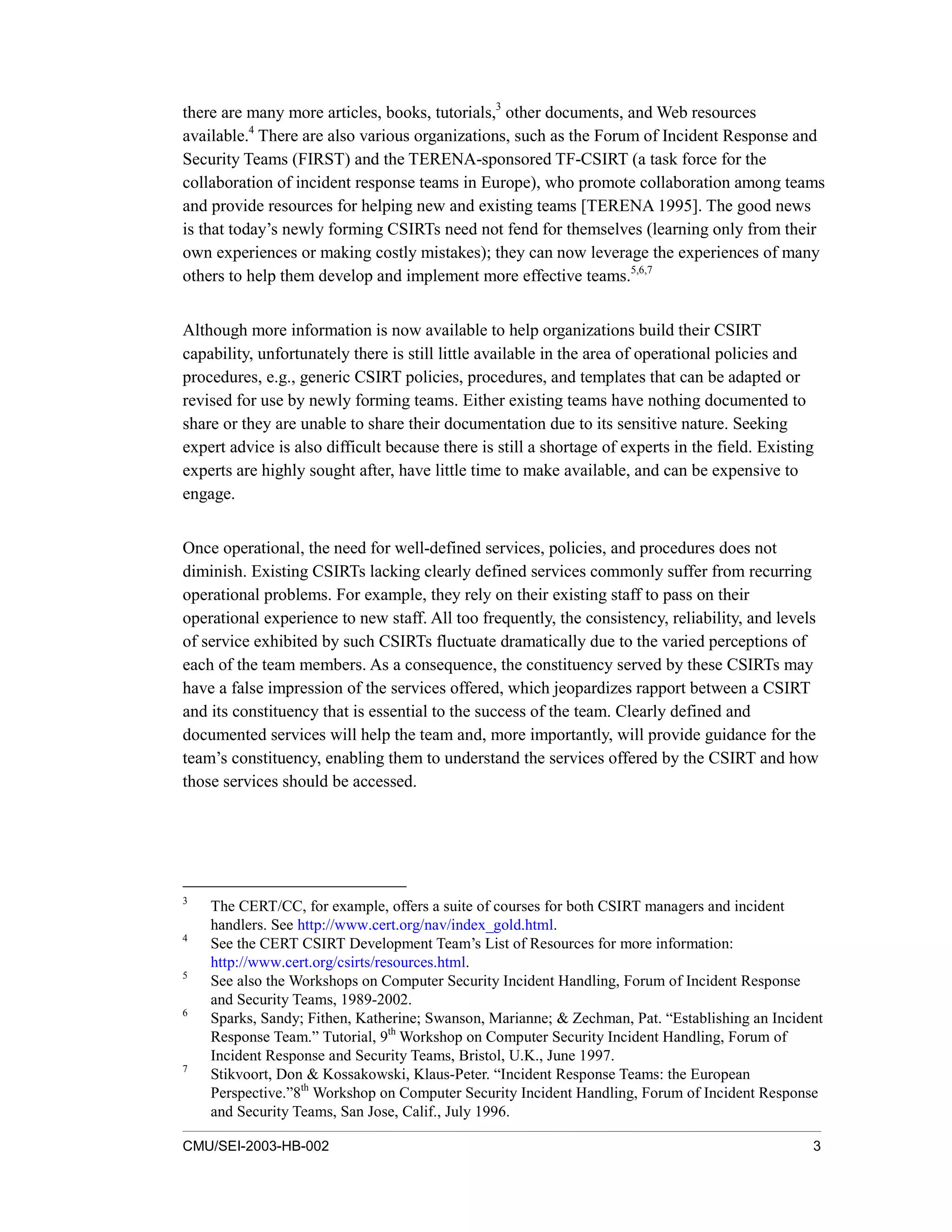 CMU/SEI-2003-HB-002 3
there are many more articles, books, tutorials,3
other documents, and Web resources
available.4
There are also various organizations, such as the Forum of Incident Response and
Security Teams (FIRST) and the TERENA-sponsored TF-CSIRT (a task force for the
collaboration of incident response teams in Europe), who promote collaboration among teams
and provide resources for helping new and existing teams [TERENA 1995]. The good news
is that today’s newly forming CSIRTs need not fend for themselves (learning only from their
own experiences or making costly mistakes); they can now leverage the experiences of many
others to help them develop and implement more effective teams.5,6,7
Although more information is now available to help organizations build their CSIRT
capability, unfortunately there is still little available in the area of operational policies and
procedures, e.g., generic CSIRT policies, procedures, and templates that can be adapted or
revised for use by newly forming teams. Either existing teams have nothing documented to
share or they are unable to share their documentation due to its sensitive nature. Seeking
expert advice is also difficult because there is still a shortage of experts in the field. Existing
experts are highly sought after, have little time to make available, and can be expensive to
engage.
Once operational, the need for well-defined services, policies, and procedures does not
diminish. Existing CSIRTs lacking clearly defined services commonly suffer from recurring
operational problems. For example, they rely on their existing staff to pass on their
operational experience to new staff. All too frequently, the consistency, reliability, and levels
of service exhibited by such CSIRTs fluctuate dramatically due to the varied perceptions of
each of the team members. As a consequence, the constituency served by these CSIRTs may
have a false impression of the services offered, which jeopardizes rapport between a CSIRT
and its constituency that is essential to the success of the team. Clearly defined and
documented services will help the team and, more importantly, will provide guidance for the
team’s constituency, enabling them to understand the services offered by the CSIRT and how
those services should be accessed.
3
The CERT/CC, for example, offers a suite of courses for both CSIRT managers and incident
handlers. See http://www.cert.org/nav/index_gold.html.
4
See the CERT CSIRT Development Team’s List of Resources for more information:
http://www.cert.org/csirts/resources.html.
5
See also the Workshops on Computer Security Incident Handling, Forum of Incident Response
and Security Teams, 1989-2002.
6
Sparks, Sandy; Fithen, Katherine; Swanson, Marianne; & Zechman, Pat. “Establishing an Incident
Response Team.” Tutorial, 9th
Workshop on Computer Security Incident Handling, Forum of
Incident Response and Security Teams, Bristol, U.K., June 1997.
7
Stikvoort, Don & Kossakowski, Klaus-Peter. “Incident Response Teams: the European
Perspective.”8th
Workshop on Computer Security Incident Handling, Forum of Incident Response
and Security Teams, San Jose, Calif., July 1996.
 