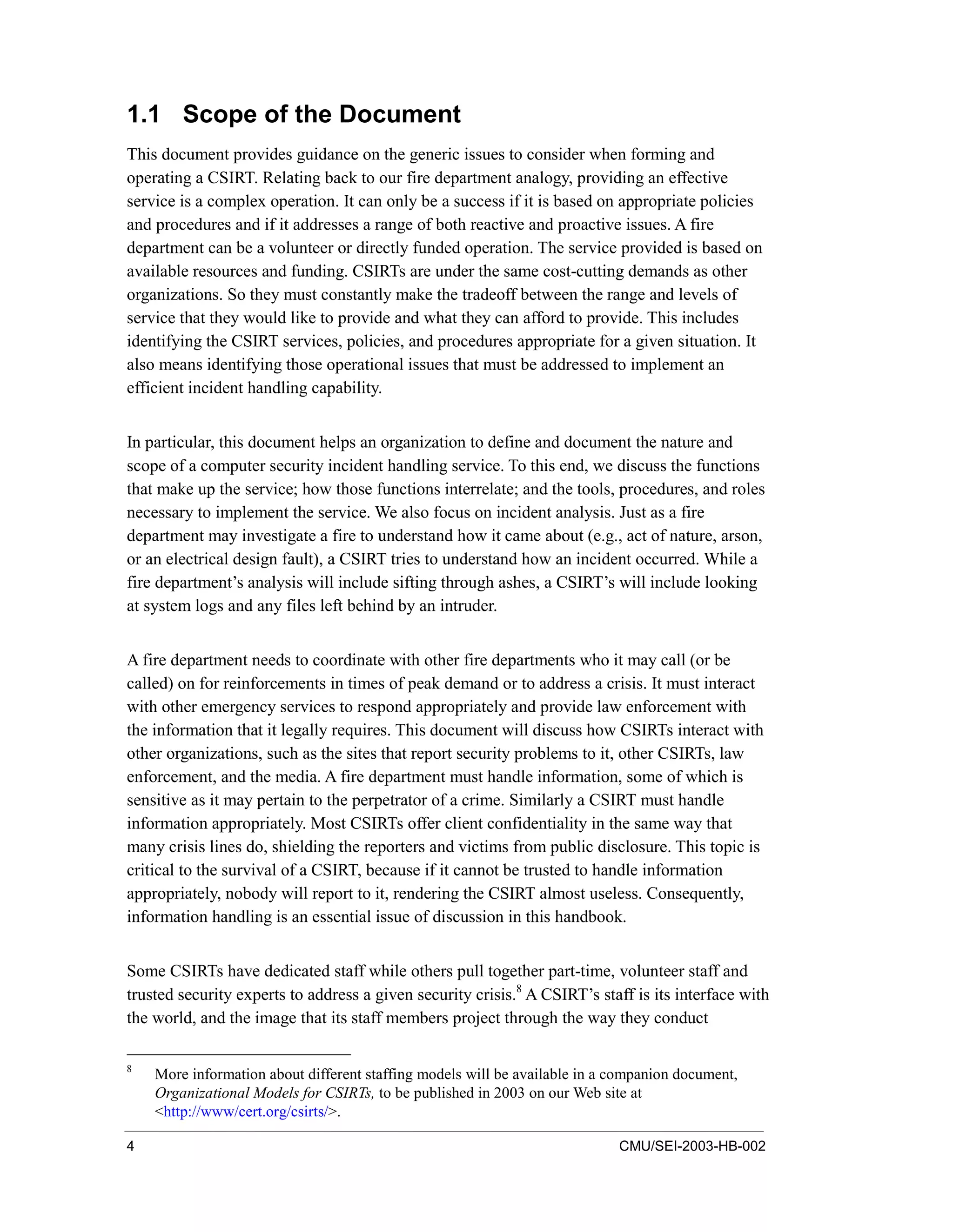 4 CMU/SEI-2003-HB-002
1.1 Scope of the Document
This document provides guidance on the generic issues to consider when forming and
operating a CSIRT. Relating back to our fire department analogy, providing an effective
service is a complex operation. It can only be a success if it is based on appropriate policies
and procedures and if it addresses a range of both reactive and proactive issues. A fire
department can be a volunteer or directly funded operation. The service provided is based on
available resources and funding. CSIRTs are under the same cost-cutting demands as other
organizations. So they must constantly make the tradeoff between the range and levels of
service that they would like to provide and what they can afford to provide. This includes
identifying the CSIRT services, policies, and procedures appropriate for a given situation. It
also means identifying those operational issues that must be addressed to implement an
efficient incident handling capability.
In particular, this document helps an organization to define and document the nature and
scope of a computer security incident handling service. To this end, we discuss the functions
that make up the service; how those functions interrelate; and the tools, procedures, and roles
necessary to implement the service. We also focus on incident analysis. Just as a fire
department may investigate a fire to understand how it came about (e.g., act of nature, arson,
or an electrical design fault), a CSIRT tries to understand how an incident occurred. While a
fire department’s analysis will include sifting through ashes, a CSIRT’s will include looking
at system logs and any files left behind by an intruder.
A fire department needs to coordinate with other fire departments who it may call (or be
called) on for reinforcements in times of peak demand or to address a crisis. It must interact
with other emergency services to respond appropriately and provide law enforcement with
the information that it legally requires. This document will discuss how CSIRTs interact with
other organizations, such as the sites that report security problems to it, other CSIRTs, law
enforcement, and the media. A fire department must handle information, some of which is
sensitive as it may pertain to the perpetrator of a crime. Similarly a CSIRT must handle
information appropriately. Most CSIRTs offer client confidentiality in the same way that
many crisis lines do, shielding the reporters and victims from public disclosure. This topic is
critical to the survival of a CSIRT, because if it cannot be trusted to handle information
appropriately, nobody will report to it, rendering the CSIRT almost useless. Consequently,
information handling is an essential issue of discussion in this handbook.
Some CSIRTs have dedicated staff while others pull together part-time, volunteer staff and
trusted security experts to address a given security crisis.8
A CSIRT’s staff is its interface with
the world, and the image that its staff members project through the way they conduct
8
More information about different staffing models will be available in a companion document,
Organizational Models for CSIRTs, to be published in 2003 on our Web site at
<http://www/cert.org/csirts/>.
 