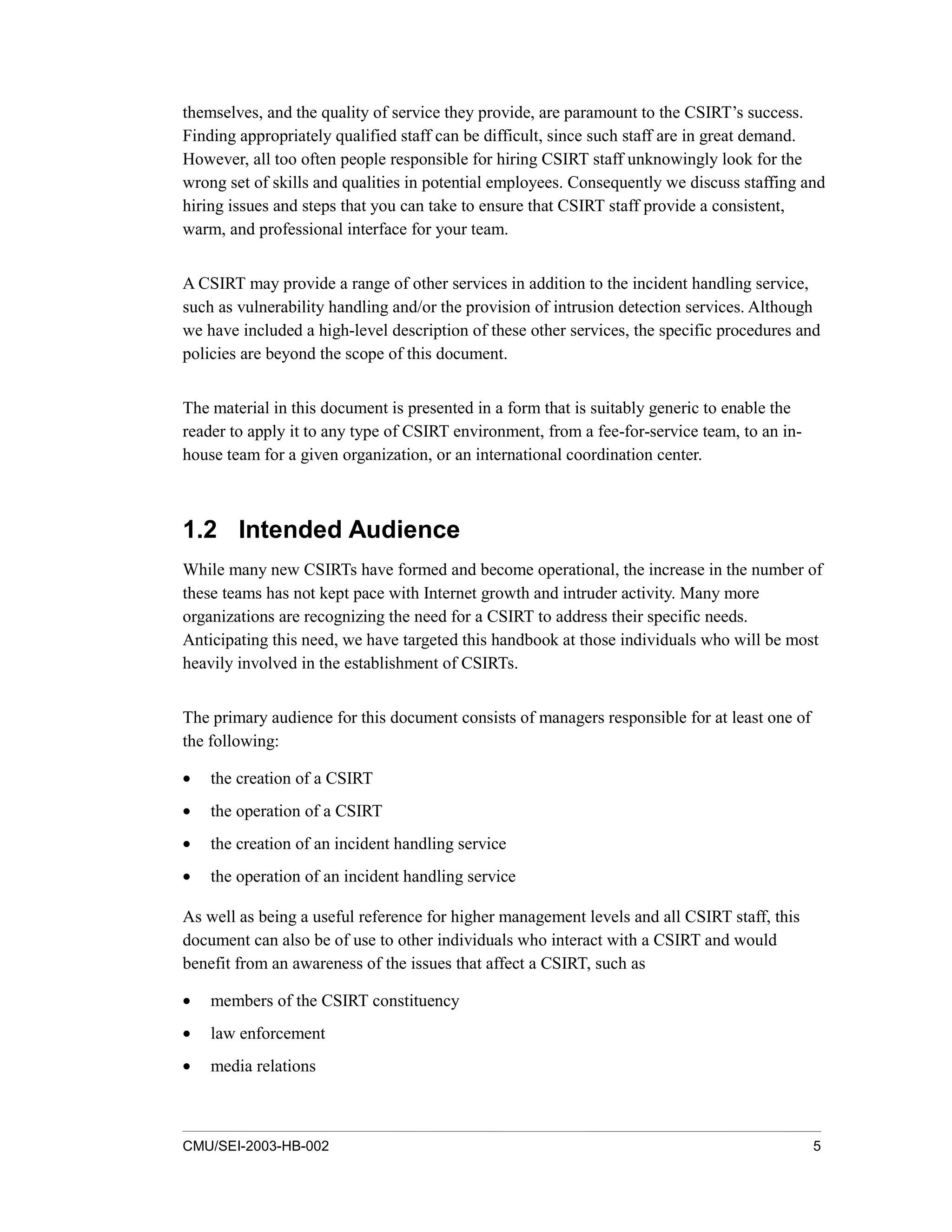 CMU/SEI-2003-HB-002 5
themselves, and the quality of service they provide, are paramount to the CSIRT’s success.
Finding appropriately qualified staff can be difficult, since such staff are in great demand.
However, all too often people responsible for hiring CSIRT staff unknowingly look for the
wrong set of skills and qualities in potential employees. Consequently we discuss staffing and
hiring issues and steps that you can take to ensure that CSIRT staff provide a consistent,
warm, and professional interface for your team.
A CSIRT may provide a range of other services in addition to the incident handling service,
such as vulnerability handling and/or the provision of intrusion detection services. Although
we have included a high-level description of these other services, the specific procedures and
policies are beyond the scope of this document.
The material in this document is presented in a form that is suitably generic to enable the
reader to apply it to any type of CSIRT environment, from a fee-for-service team, to an in-
house team for a given organization, or an international coordination center.
1.2 Intended Audience
While many new CSIRTs have formed and become operational, the increase in the number of
these teams has not kept pace with Internet growth and intruder activity. Many more
organizations are recognizing the need for a CSIRT to address their specific needs.
Anticipating this need, we have targeted this handbook at those individuals who will be most
heavily involved in the establishment of CSIRTs.
The primary audience for this document consists of managers responsible for at least one of
the following:
• the creation of a CSIRT
• the operation of a CSIRT
• the creation of an incident handling service
• the operation of an incident handling service
As well as being a useful reference for higher management levels and all CSIRT staff, this
document can also be of use to other individuals who interact with a CSIRT and would
benefit from an awareness of the issues that affect a CSIRT, such as
• members of the CSIRT constituency
• law enforcement
• media relations
 