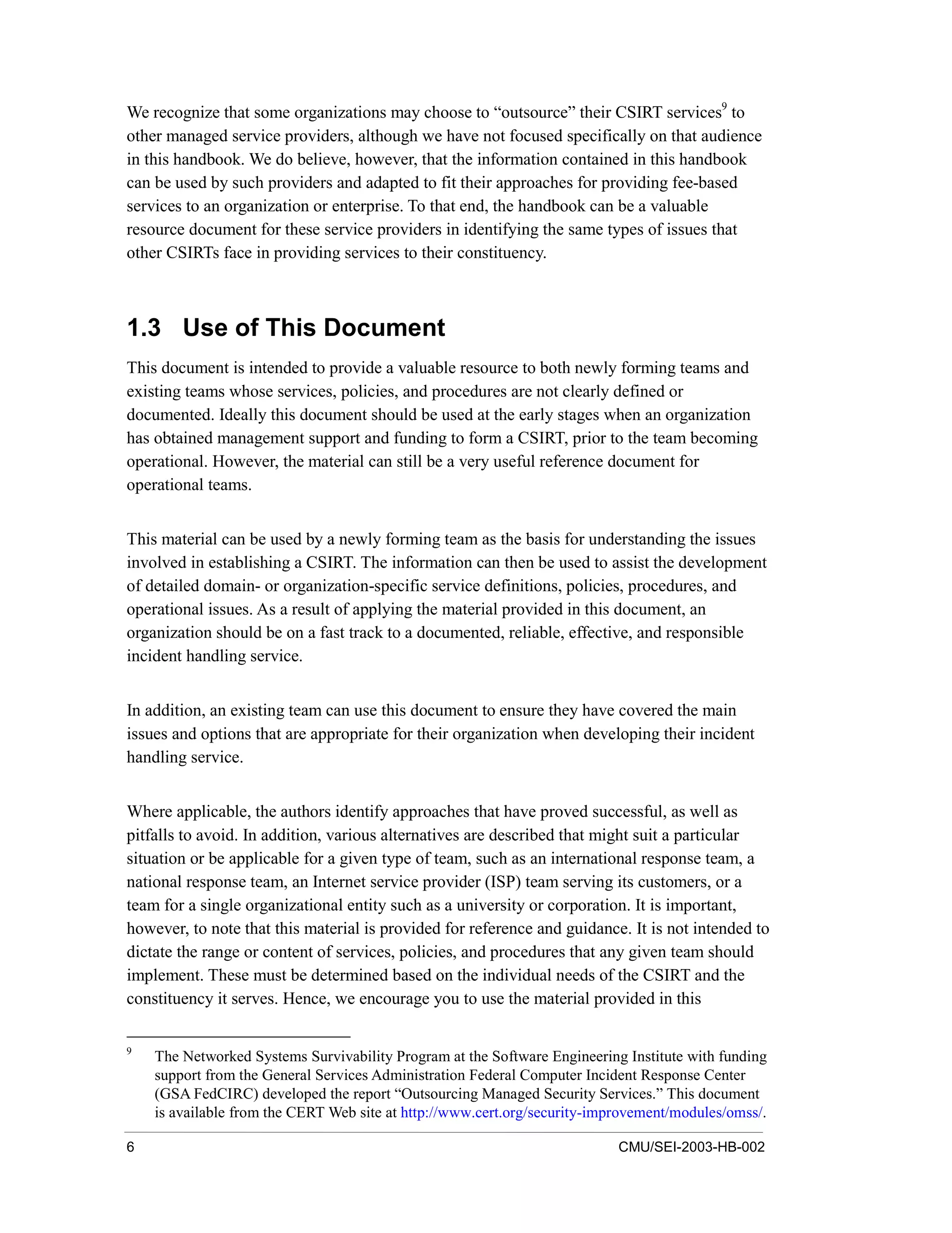 6 CMU/SEI-2003-HB-002
We recognize that some organizations may choose to “outsource” their CSIRT services9
to
other managed service providers, although we have not focused specifically on that audience
in this handbook. We do believe, however, that the information contained in this handbook
can be used by such providers and adapted to fit their approaches for providing fee-based
services to an organization or enterprise. To that end, the handbook can be a valuable
resource document for these service providers in identifying the same types of issues that
other CSIRTs face in providing services to their constituency.
1.3 Use of This Document
This document is intended to provide a valuable resource to both newly forming teams and
existing teams whose services, policies, and procedures are not clearly defined or
documented. Ideally this document should be used at the early stages when an organization
has obtained management support and funding to form a CSIRT, prior to the team becoming
operational. However, the material can still be a very useful reference document for
operational teams.
This material can be used by a newly forming team as the basis for understanding the issues
involved in establishing a CSIRT. The information can then be used to assist the development
of detailed domain- or organization-specific service definitions, policies, procedures, and
operational issues. As a result of applying the material provided in this document, an
organization should be on a fast track to a documented, reliable, effective, and responsible
incident handling service.
In addition, an existing team can use this document to ensure they have covered the main
issues and options that are appropriate for their organization when developing their incident
handling service.
Where applicable, the authors identify approaches that have proved successful, as well as
pitfalls to avoid. In addition, various alternatives are described that might suit a particular
situation or be applicable for a given type of team, such as an international response team, a
national response team, an Internet service provider (ISP) team serving its customers, or a
team for a single organizational entity such as a university or corporation. It is important,
however, to note that this material is provided for reference and guidance. It is not intended to
dictate the range or content of services, policies, and procedures that any given team should
implement. These must be determined based on the individual needs of the CSIRT and the
constituency it serves. Hence, we encourage you to use the material provided in this
9
The Networked Systems Survivability Program at the Software Engineering Institute with funding
support from the General Services Administration Federal Computer Incident Response Center
(GSA FedCIRC) developed the report “Outsourcing Managed Security Services.” This document
is available from the CERT Web site at http://www.cert.org/security-improvement/modules/omss/.
 