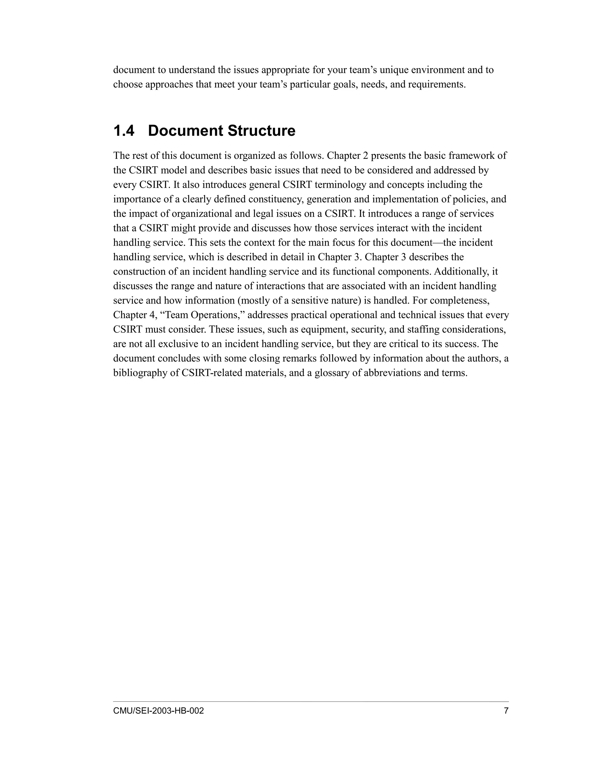 CMU/SEI-2003-HB-002 7
document to understand the issues appropriate for your team’s unique environment and to
choose approaches that meet your team’s particular goals, needs, and requirements.
1.4 Document Structure
The rest of this document is organized as follows. Chapter 2 presents the basic framework of
the CSIRT model and describes basic issues that need to be considered and addressed by
every CSIRT. It also introduces general CSIRT terminology and concepts including the
importance of a clearly defined constituency, generation and implementation of policies, and
the impact of organizational and legal issues on a CSIRT. It introduces a range of services
that a CSIRT might provide and discusses how those services interact with the incident
handling service. This sets the context for the main focus for this document—the incident
handling service, which is described in detail in Chapter 3. Chapter 3 describes the
construction of an incident handling service and its functional components. Additionally, it
discusses the range and nature of interactions that are associated with an incident handling
service and how information (mostly of a sensitive nature) is handled. For completeness,
Chapter 4, “Team Operations,” addresses practical operational and technical issues that every
CSIRT must consider. These issues, such as equipment, security, and staffing considerations,
are not all exclusive to an incident handling service, but they are critical to its success. The
document concludes with some closing remarks followed by information about the authors, a
bibliography of CSIRT-related materials, and a glossary of abbreviations and terms.
 