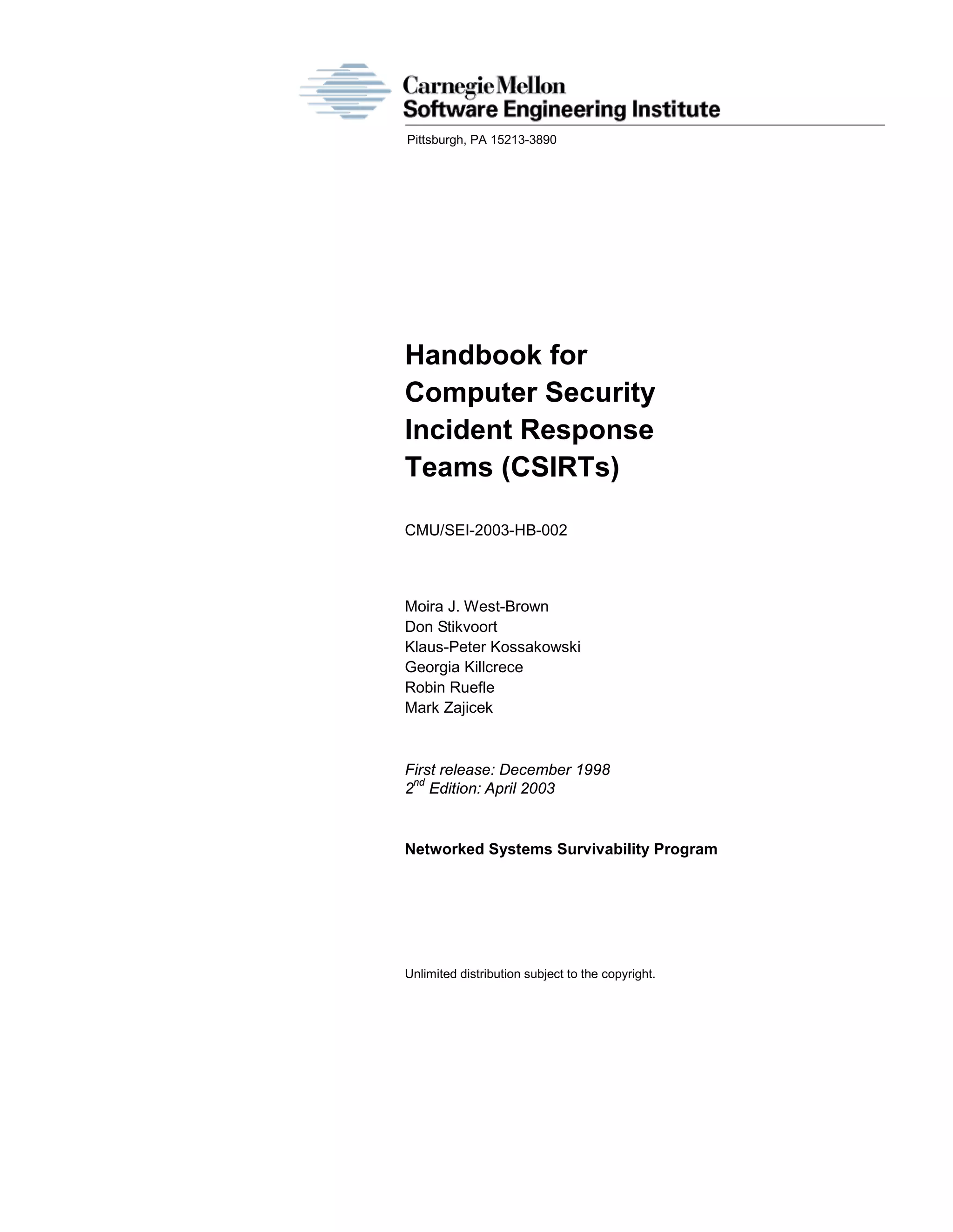 Pittsburgh, PA 15213-3890
Handbook for
Computer Security
Incident Response
Teams (CSIRTs)
CMU/SEI-2003-HB-002
Moira J. West-Brown
Don Stikvoort
Klaus-Peter Kossakowski
Georgia Killcrece
Robin Ruefle
Mark Zajicek
First release: December 1998
2
nd
Edition: April 2003
Networked Systems Survivability Program
Unlimited distribution subject to the copyright.
 