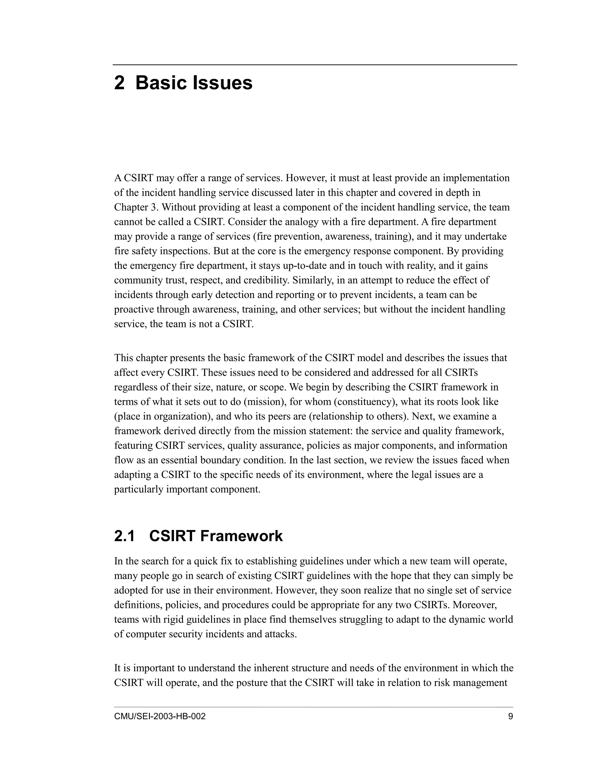 CMU/SEI-2003-HB-002 9
2 Basic Issues
A CSIRT may offer a range of services. However, it must at least provide an implementation
of the incident handling service discussed later in this chapter and covered in depth in
Chapter 3. Without providing at least a component of the incident handling service, the team
cannot be called a CSIRT. Consider the analogy with a fire department. A fire department
may provide a range of services (fire prevention, awareness, training), and it may undertake
fire safety inspections. But at the core is the emergency response component. By providing
the emergency fire department, it stays up-to-date and in touch with reality, and it gains
community trust, respect, and credibility. Similarly, in an attempt to reduce the effect of
incidents through early detection and reporting or to prevent incidents, a team can be
proactive through awareness, training, and other services; but without the incident handling
service, the team is not a CSIRT.
This chapter presents the basic framework of the CSIRT model and describes the issues that
affect every CSIRT. These issues need to be considered and addressed for all CSIRTs
regardless of their size, nature, or scope. We begin by describing the CSIRT framework in
terms of what it sets out to do (mission), for whom (constituency), what its roots look like
(place in organization), and who its peers are (relationship to others). Next, we examine a
framework derived directly from the mission statement: the service and quality framework,
featuring CSIRT services, quality assurance, policies as major components, and information
flow as an essential boundary condition. In the last section, we review the issues faced when
adapting a CSIRT to the specific needs of its environment, where the legal issues are a
particularly important component.
2.1 CSIRT Framework
In the search for a quick fix to establishing guidelines under which a new team will operate,
many people go in search of existing CSIRT guidelines with the hope that they can simply be
adopted for use in their environment. However, they soon realize that no single set of service
definitions, policies, and procedures could be appropriate for any two CSIRTs. Moreover,
teams with rigid guidelines in place find themselves struggling to adapt to the dynamic world
of computer security incidents and attacks.
It is important to understand the inherent structure and needs of the environment in which the
CSIRT will operate, and the posture that the CSIRT will take in relation to risk management
 