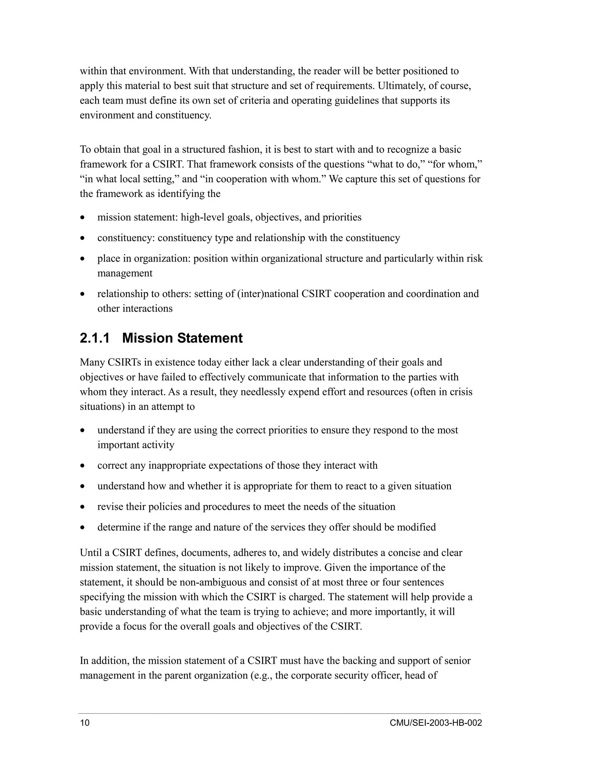 10 CMU/SEI-2003-HB-002
within that environment. With that understanding, the reader will be better positioned to
apply this material to best suit that structure and set of requirements. Ultimately, of course,
each team must define its own set of criteria and operating guidelines that supports its
environment and constituency.
To obtain that goal in a structured fashion, it is best to start with and to recognize a basic
framework for a CSIRT. That framework consists of the questions “what to do,” “for whom,”
“in what local setting,” and “in cooperation with whom.” We capture this set of questions for
the framework as identifying the
• mission statement: high-level goals, objectives, and priorities
• constituency: constituency type and relationship with the constituency
• place in organization: position within organizational structure and particularly within risk
management
• relationship to others: setting of (inter)national CSIRT cooperation and coordination and
other interactions
2.1.1 Mission Statement
Many CSIRTs in existence today either lack a clear understanding of their goals and
objectives or have failed to effectively communicate that information to the parties with
whom they interact. As a result, they needlessly expend effort and resources (often in crisis
situations) in an attempt to
• understand if they are using the correct priorities to ensure they respond to the most
important activity
• correct any inappropriate expectations of those they interact with
• understand how and whether it is appropriate for them to react to a given situation
• revise their policies and procedures to meet the needs of the situation
• determine if the range and nature of the services they offer should be modified
Until a CSIRT defines, documents, adheres to, and widely distributes a concise and clear
mission statement, the situation is not likely to improve. Given the importance of the
statement, it should be non-ambiguous and consist of at most three or four sentences
specifying the mission with which the CSIRT is charged. The statement will help provide a
basic understanding of what the team is trying to achieve; and more importantly, it will
provide a focus for the overall goals and objectives of the CSIRT.
In addition, the mission statement of a CSIRT must have the backing and support of senior
management in the parent organization (e.g., the corporate security officer, head of
 