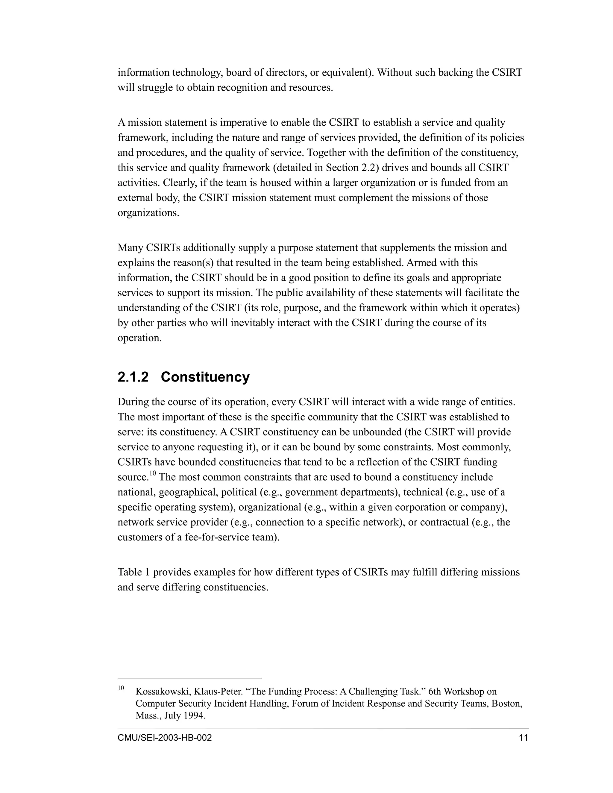 CMU/SEI-2003-HB-002 11
information technology, board of directors, or equivalent). Without such backing the CSIRT
will struggle to obtain recognition and resources.
A mission statement is imperative to enable the CSIRT to establish a service and quality
framework, including the nature and range of services provided, the definition of its policies
and procedures, and the quality of service. Together with the definition of the constituency,
this service and quality framework (detailed in Section 2.2) drives and bounds all CSIRT
activities. Clearly, if the team is housed within a larger organization or is funded from an
external body, the CSIRT mission statement must complement the missions of those
organizations.
Many CSIRTs additionally supply a purpose statement that supplements the mission and
explains the reason(s) that resulted in the team being established. Armed with this
information, the CSIRT should be in a good position to define its goals and appropriate
services to support its mission. The public availability of these statements will facilitate the
understanding of the CSIRT (its role, purpose, and the framework within which it operates)
by other parties who will inevitably interact with the CSIRT during the course of its
operation.
2.1.2 Constituency
During the course of its operation, every CSIRT will interact with a wide range of entities.
The most important of these is the specific community that the CSIRT was established to
serve: its constituency. A CSIRT constituency can be unbounded (the CSIRT will provide
service to anyone requesting it), or it can be bound by some constraints. Most commonly,
CSIRTs have bounded constituencies that tend to be a reflection of the CSIRT funding
source.10
The most common constraints that are used to bound a constituency include
national, geographical, political (e.g., government departments), technical (e.g., use of a
specific operating system), organizational (e.g., within a given corporation or company),
network service provider (e.g., connection to a specific network), or contractual (e.g., the
customers of a fee-for-service team).
Table 1 provides examples for how different types of CSIRTs may fulfill differing missions
and serve differing constituencies.
10
Kossakowski, Klaus-Peter. “The Funding Process: A Challenging Task.” 6th Workshop on
Computer Security Incident Handling, Forum of Incident Response and Security Teams, Boston,
Mass., July 1994.
 