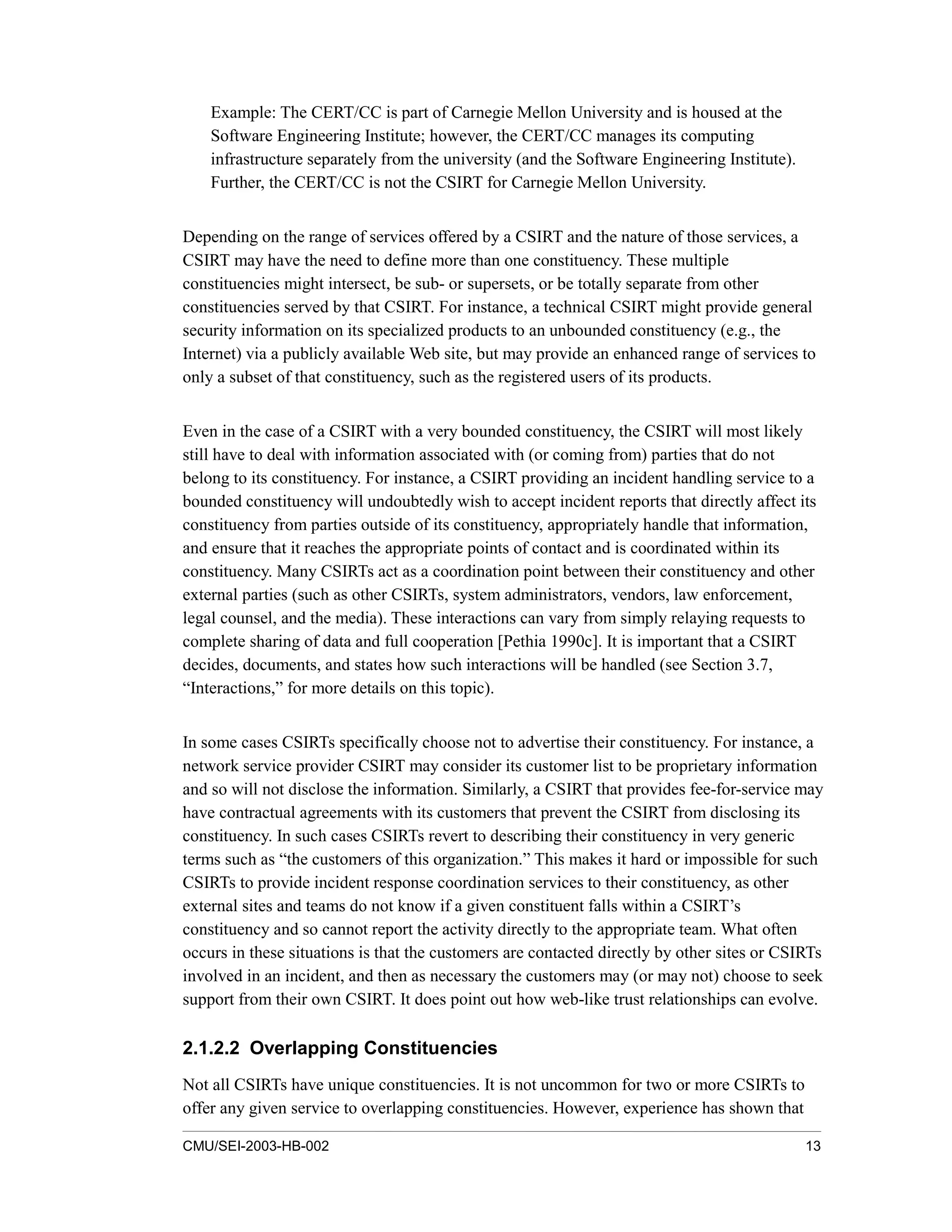 CMU/SEI-2003-HB-002 13
Example: The CERT/CC is part of Carnegie Mellon University and is housed at the
Software Engineering Institute; however, the CERT/CC manages its computing
infrastructure separately from the university (and the Software Engineering Institute).
Further, the CERT/CC is not the CSIRT for Carnegie Mellon University.
Depending on the range of services offered by a CSIRT and the nature of those services, a
CSIRT may have the need to define more than one constituency. These multiple
constituencies might intersect, be sub- or supersets, or be totally separate from other
constituencies served by that CSIRT. For instance, a technical CSIRT might provide general
security information on its specialized products to an unbounded constituency (e.g., the
Internet) via a publicly available Web site, but may provide an enhanced range of services to
only a subset of that constituency, such as the registered users of its products.
Even in the case of a CSIRT with a very bounded constituency, the CSIRT will most likely
still have to deal with information associated with (or coming from) parties that do not
belong to its constituency. For instance, a CSIRT providing an incident handling service to a
bounded constituency will undoubtedly wish to accept incident reports that directly affect its
constituency from parties outside of its constituency, appropriately handle that information,
and ensure that it reaches the appropriate points of contact and is coordinated within its
constituency. Many CSIRTs act as a coordination point between their constituency and other
external parties (such as other CSIRTs, system administrators, vendors, law enforcement,
legal counsel, and the media). These interactions can vary from simply relaying requests to
complete sharing of data and full cooperation [Pethia 1990c]. It is important that a CSIRT
decides, documents, and states how such interactions will be handled (see Section 3.7,
“Interactions,” for more details on this topic).
In some cases CSIRTs specifically choose not to advertise their constituency. For instance, a
network service provider CSIRT may consider its customer list to be proprietary information
and so will not disclose the information. Similarly, a CSIRT that provides fee-for-service may
have contractual agreements with its customers that prevent the CSIRT from disclosing its
constituency. In such cases CSIRTs revert to describing their constituency in very generic
terms such as “the customers of this organization.” This makes it hard or impossible for such
CSIRTs to provide incident response coordination services to their constituency, as other
external sites and teams do not know if a given constituent falls within a CSIRT’s
constituency and so cannot report the activity directly to the appropriate team. What often
occurs in these situations is that the customers are contacted directly by other sites or CSIRTs
involved in an incident, and then as necessary the customers may (or may not) choose to seek
support from their own CSIRT. It does point out how web-like trust relationships can evolve.
2.1.2.2 Overlapping Constituencies
Not all CSIRTs have unique constituencies. It is not uncommon for two or more CSIRTs to
offer any given service to overlapping constituencies. However, experience has shown that
 