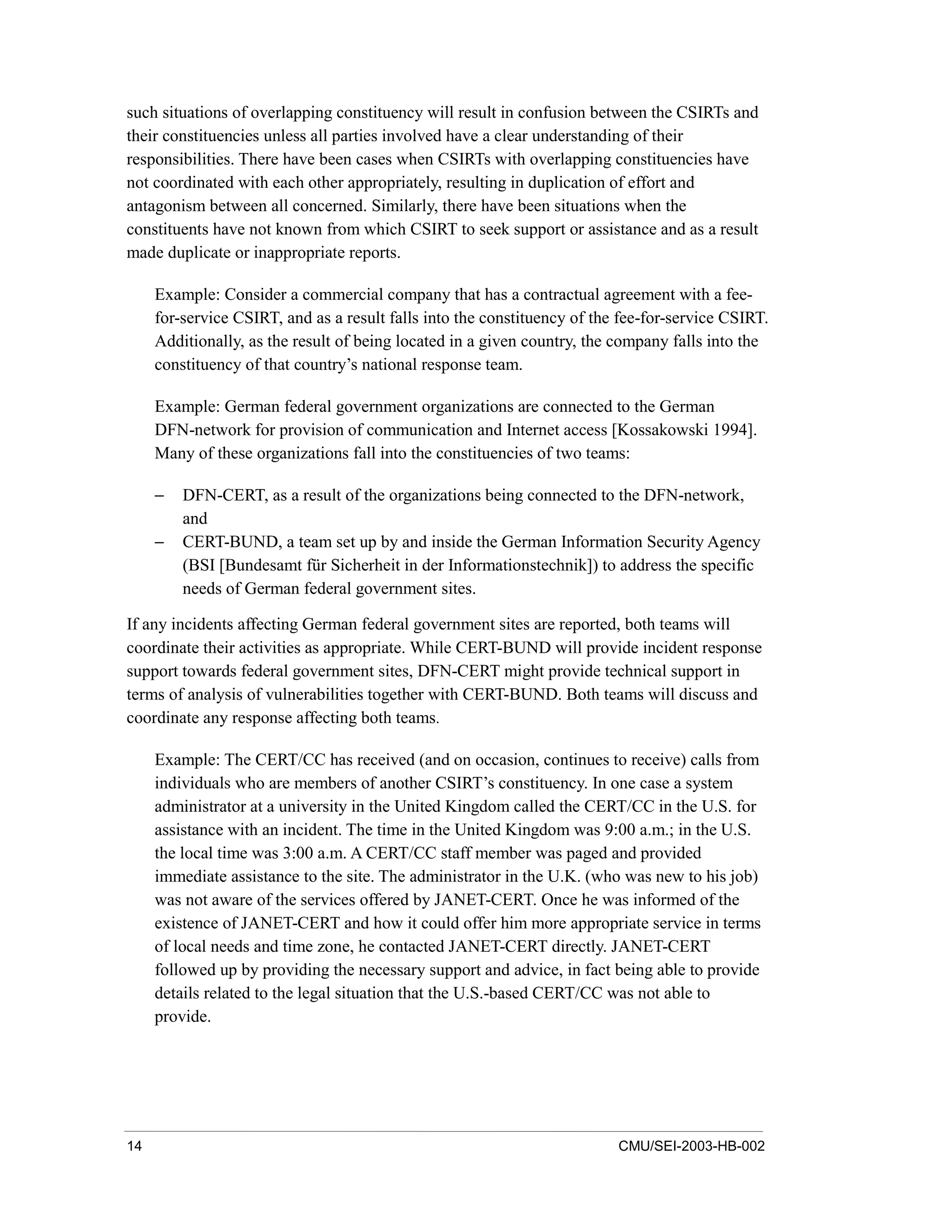 14 CMU/SEI-2003-HB-002
such situations of overlapping constituency will result in confusion between the CSIRTs and
their constituencies unless all parties involved have a clear understanding of their
responsibilities. There have been cases when CSIRTs with overlapping constituencies have
not coordinated with each other appropriately, resulting in duplication of effort and
antagonism between all concerned. Similarly, there have been situations when the
constituents have not known from which CSIRT to seek support or assistance and as a result
made duplicate or inappropriate reports.
Example: Consider a commercial company that has a contractual agreement with a fee-
for-service CSIRT, and as a result falls into the constituency of the fee-for-service CSIRT.
Additionally, as the result of being located in a given country, the company falls into the
constituency of that country’s national response team.
Example: German federal government organizations are connected to the German
DFN-network for provision of communication and Internet access [Kossakowski 1994].
Many of these organizations fall into the constituencies of two teams:
− DFN-CERT, as a result of the organizations being connected to the DFN-network,
and
− CERT-BUND, a team set up by and inside the German Information Security Agency
(BSI [Bundesamt für Sicherheit in der Informationstechnik]) to address the specific
needs of German federal government sites.
If any incidents affecting German federal government sites are reported, both teams will
coordinate their activities as appropriate. While CERT-BUND will provide incident response
support towards federal government sites, DFN-CERT might provide technical support in
terms of analysis of vulnerabilities together with CERT-BUND. Both teams will discuss and
coordinate any response affecting both teams.
Example: The CERT/CC has received (and on occasion, continues to receive) calls from
individuals who are members of another CSIRT’s constituency. In one case a system
administrator at a university in the United Kingdom called the CERT/CC in the U.S. for
assistance with an incident. The time in the United Kingdom was 9:00 a.m.; in the U.S.
the local time was 3:00 a.m. A CERT/CC staff member was paged and provided
immediate assistance to the site. The administrator in the U.K. (who was new to his job)
was not aware of the services offered by JANET-CERT. Once he was informed of the
existence of JANET-CERT and how it could offer him more appropriate service in terms
of local needs and time zone, he contacted JANET-CERT directly. JANET-CERT
followed up by providing the necessary support and advice, in fact being able to provide
details related to the legal situation that the U.S.-based CERT/CC was not able to
provide.
 
