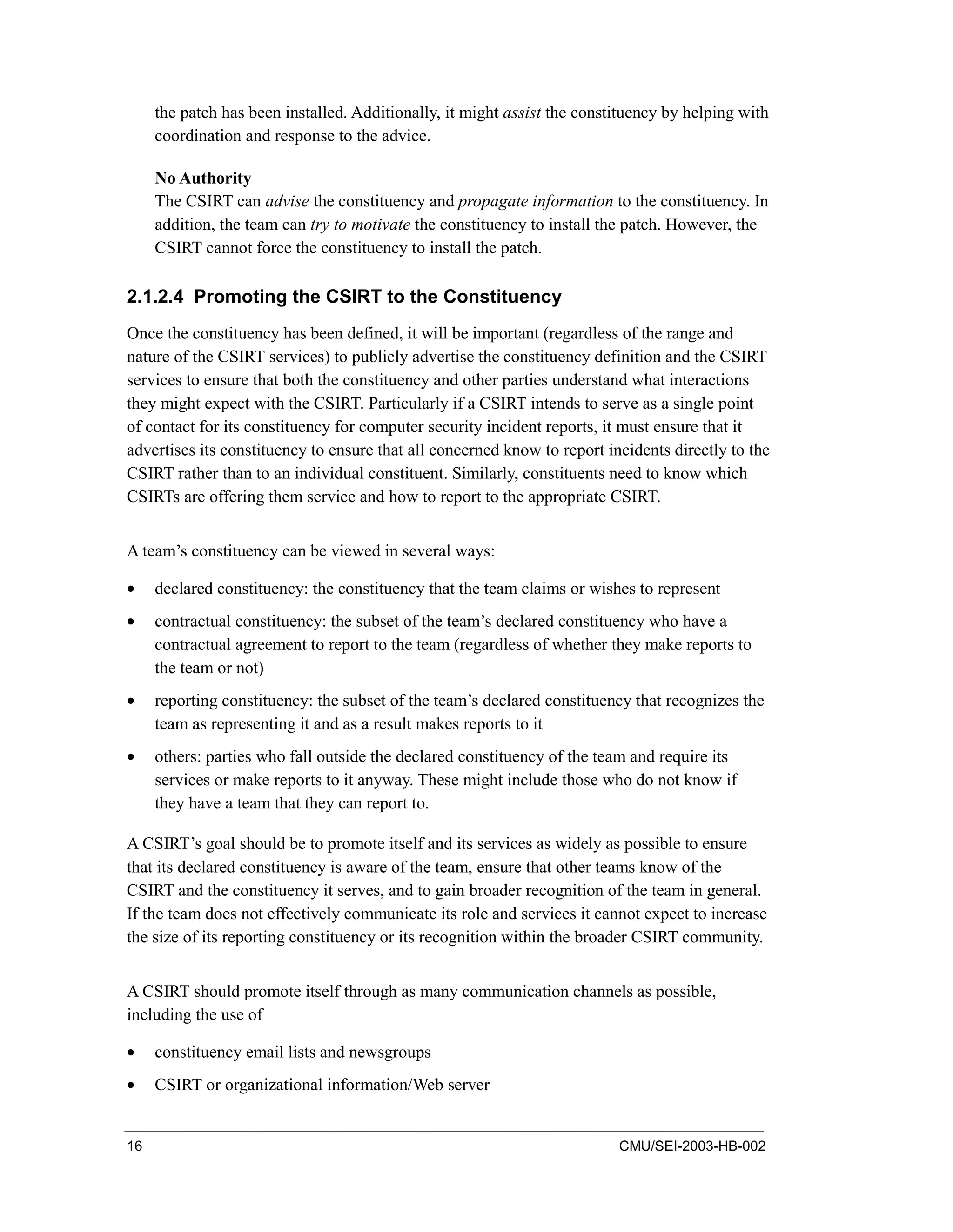 16 CMU/SEI-2003-HB-002
the patch has been installed. Additionally, it might assist the constituency by helping with
coordination and response to the advice.
No Authority
The CSIRT can advise the constituency and propagate information to the constituency. In
addition, the team can try to motivate the constituency to install the patch. However, the
CSIRT cannot force the constituency to install the patch.
2.1.2.4 Promoting the CSIRT to the Constituency
Once the constituency has been defined, it will be important (regardless of the range and
nature of the CSIRT services) to publicly advertise the constituency definition and the CSIRT
services to ensure that both the constituency and other parties understand what interactions
they might expect with the CSIRT. Particularly if a CSIRT intends to serve as a single point
of contact for its constituency for computer security incident reports, it must ensure that it
advertises its constituency to ensure that all concerned know to report incidents directly to the
CSIRT rather than to an individual constituent. Similarly, constituents need to know which
CSIRTs are offering them service and how to report to the appropriate CSIRT.
A team’s constituency can be viewed in several ways:
• declared constituency: the constituency that the team claims or wishes to represent
• contractual constituency: the subset of the team’s declared constituency who have a
contractual agreement to report to the team (regardless of whether they make reports to
the team or not)
• reporting constituency: the subset of the team’s declared constituency that recognizes the
team as representing it and as a result makes reports to it
• others: parties who fall outside the declared constituency of the team and require its
services or make reports to it anyway. These might include those who do not know if
they have a team that they can report to.
A CSIRT’s goal should be to promote itself and its services as widely as possible to ensure
that its declared constituency is aware of the team, ensure that other teams know of the
CSIRT and the constituency it serves, and to gain broader recognition of the team in general.
If the team does not effectively communicate its role and services it cannot expect to increase
the size of its reporting constituency or its recognition within the broader CSIRT community.
A CSIRT should promote itself through as many communication channels as possible,
including the use of
• constituency email lists and newsgroups
• CSIRT or organizational information/Web server
 
