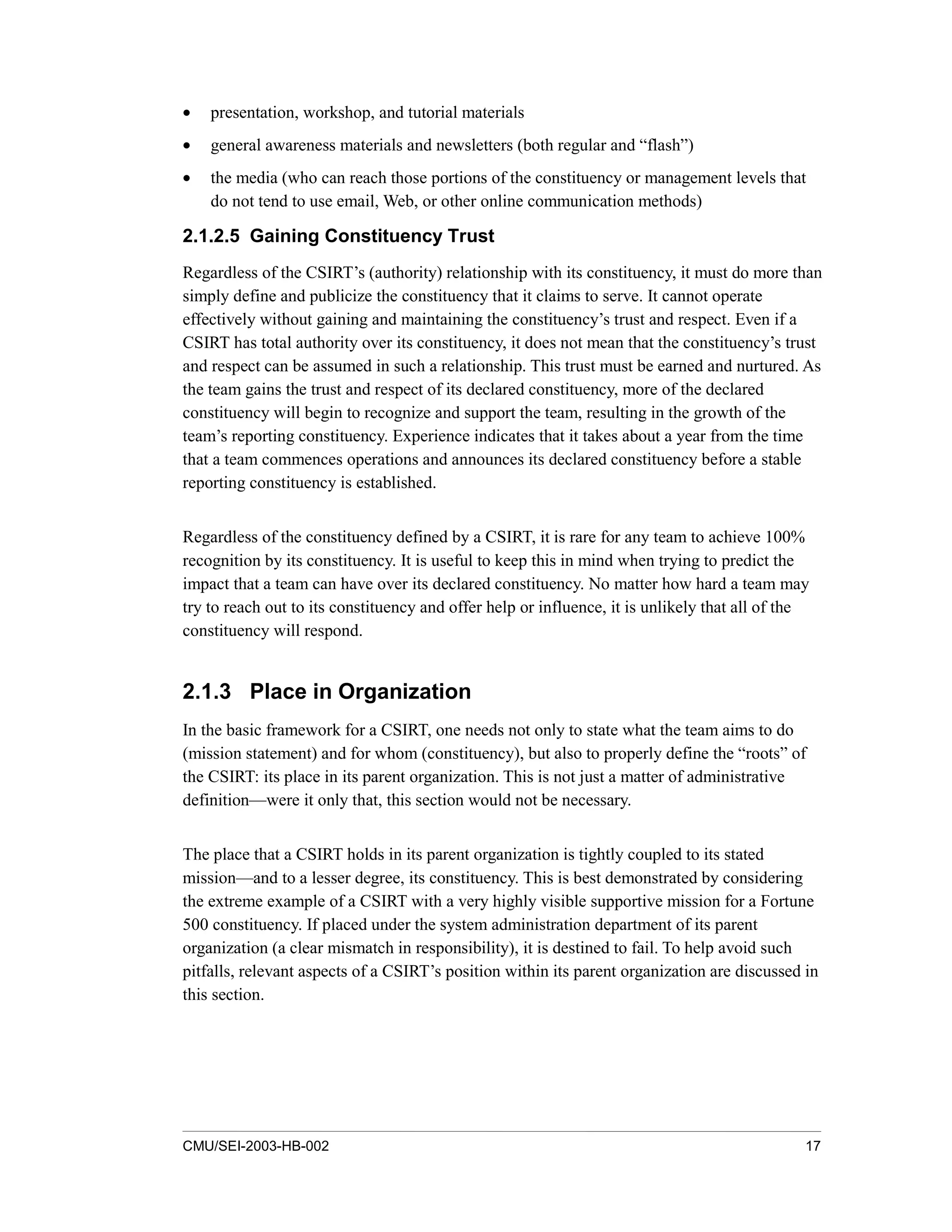 CMU/SEI-2003-HB-002 17
• presentation, workshop, and tutorial materials
• general awareness materials and newsletters (both regular and “flash”)
• the media (who can reach those portions of the constituency or management levels that
do not tend to use email, Web, or other online communication methods)
2.1.2.5 Gaining Constituency Trust
Regardless of the CSIRT’s (authority) relationship with its constituency, it must do more than
simply define and publicize the constituency that it claims to serve. It cannot operate
effectively without gaining and maintaining the constituency’s trust and respect. Even if a
CSIRT has total authority over its constituency, it does not mean that the constituency’s trust
and respect can be assumed in such a relationship. This trust must be earned and nurtured. As
the team gains the trust and respect of its declared constituency, more of the declared
constituency will begin to recognize and support the team, resulting in the growth of the
team’s reporting constituency. Experience indicates that it takes about a year from the time
that a team commences operations and announces its declared constituency before a stable
reporting constituency is established.
Regardless of the constituency defined by a CSIRT, it is rare for any team to achieve 100%
recognition by its constituency. It is useful to keep this in mind when trying to predict the
impact that a team can have over its declared constituency. No matter how hard a team may
try to reach out to its constituency and offer help or influence, it is unlikely that all of the
constituency will respond.
2.1.3 Place in Organization
In the basic framework for a CSIRT, one needs not only to state what the team aims to do
(mission statement) and for whom (constituency), but also to properly define the “roots” of
the CSIRT: its place in its parent organization. This is not just a matter of administrative
definition—were it only that, this section would not be necessary.
The place that a CSIRT holds in its parent organization is tightly coupled to its stated
mission—and to a lesser degree, its constituency. This is best demonstrated by considering
the extreme example of a CSIRT with a very highly visible supportive mission for a Fortune
500 constituency. If placed under the system administration department of its parent
organization (a clear mismatch in responsibility), it is destined to fail. To help avoid such
pitfalls, relevant aspects of a CSIRT’s position within its parent organization are discussed in
this section.
 