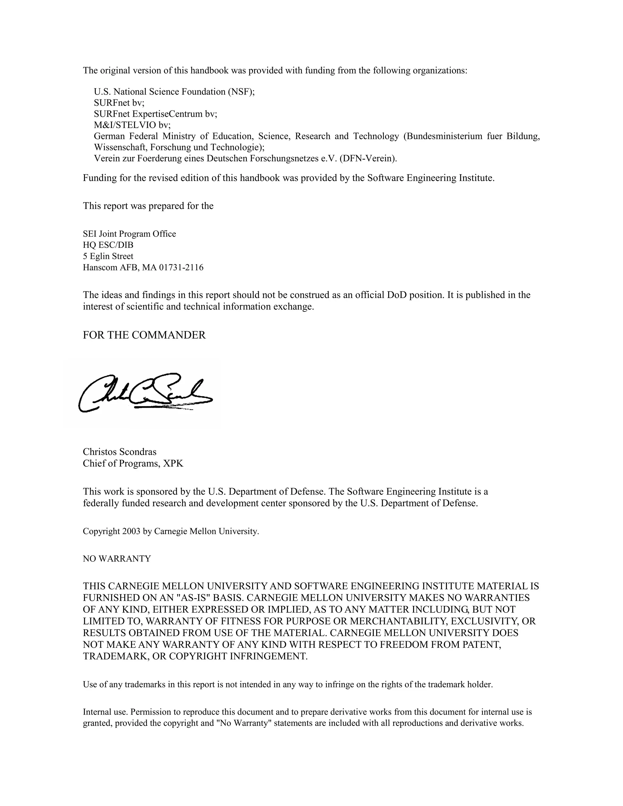 The original version of this handbook was provided with funding from the following organizations:
U.S. National Science Foundation (NSF);
SURFnet bv;
SURFnet ExpertiseCentrum bv;
M&I/STELVIO bv;
German Federal Ministry of Education, Science, Research and Technology (Bundesministerium fuer Bildung,
Wissenschaft, Forschung und Technologie);
Verein zur Foerderung eines Deutschen Forschungsnetzes e.V. (DFN-Verein).
Funding for the revised edition of this handbook was provided by the Software Engineering Institute.
This report was prepared for the
SEI Joint Program Office
HQ ESC/DIB
5 Eglin Street
Hanscom AFB, MA 01731-2116
The ideas and findings in this report should not be construed as an official DoD position. It is published in the
interest of scientific and technical information exchange.
FOR THE COMMANDER
Christos Scondras
Chief of Programs, XPK
This work is sponsored by the U.S. Department of Defense. The Software Engineering Institute is a
federally funded research and development center sponsored by the U.S. Department of Defense.
Copyright 2003 by Carnegie Mellon University.
NO WARRANTY
THIS CARNEGIE MELLON UNIVERSITY AND SOFTWARE ENGINEERING INSTITUTE MATERIAL IS
FURNISHED ON AN "AS-IS" BASIS. CARNEGIE MELLON UNIVERSITY MAKES NO WARRANTIES
OF ANY KIND, EITHER EXPRESSED OR IMPLIED, AS TO ANY MATTER INCLUDING, BUT NOT
LIMITED TO, WARRANTY OF FITNESS FOR PURPOSE OR MERCHANTABILITY, EXCLUSIVITY, OR
RESULTS OBTAINED FROM USE OF THE MATERIAL. CARNEGIE MELLON UNIVERSITY DOES
NOT MAKE ANY WARRANTY OF ANY KIND WITH RESPECT TO FREEDOM FROM PATENT,
TRADEMARK, OR COPYRIGHT INFRINGEMENT.
Use of any trademarks in this report is not intended in any way to infringe on the rights of the trademark holder.
Internal use. Permission to reproduce this document and to prepare derivative works from this document for internal use is
granted, provided the copyright and "No Warranty" statements are included with all reproductions and derivative works.
 