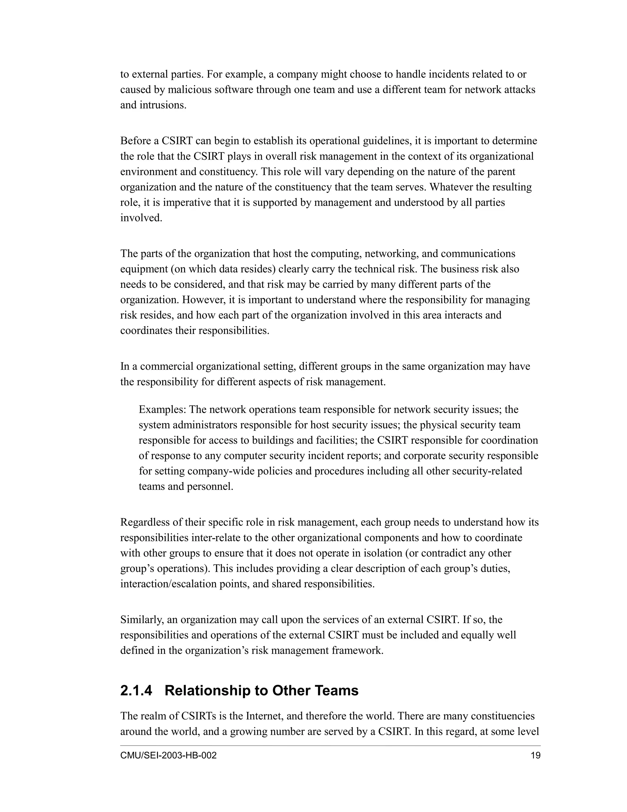 CMU/SEI-2003-HB-002 19
to external parties. For example, a company might choose to handle incidents related to or
caused by malicious software through one team and use a different team for network attacks
and intrusions.
Before a CSIRT can begin to establish its operational guidelines, it is important to determine
the role that the CSIRT plays in overall risk management in the context of its organizational
environment and constituency. This role will vary depending on the nature of the parent
organization and the nature of the constituency that the team serves. Whatever the resulting
role, it is imperative that it is supported by management and understood by all parties
involved.
The parts of the organization that host the computing, networking, and communications
equipment (on which data resides) clearly carry the technical risk. The business risk also
needs to be considered, and that risk may be carried by many different parts of the
organization. However, it is important to understand where the responsibility for managing
risk resides, and how each part of the organization involved in this area interacts and
coordinates their responsibilities.
In a commercial organizational setting, different groups in the same organization may have
the responsibility for different aspects of risk management.
Examples: The network operations team responsible for network security issues; the
system administrators responsible for host security issues; the physical security team
responsible for access to buildings and facilities; the CSIRT responsible for coordination
of response to any computer security incident reports; and corporate security responsible
for setting company-wide policies and procedures including all other security-related
teams and personnel.
Regardless of their specific role in risk management, each group needs to understand how its
responsibilities inter-relate to the other organizational components and how to coordinate
with other groups to ensure that it does not operate in isolation (or contradict any other
group’s operations). This includes providing a clear description of each group’s duties,
interaction/escalation points, and shared responsibilities.
Similarly, an organization may call upon the services of an external CSIRT. If so, the
responsibilities and operations of the external CSIRT must be included and equally well
defined in the organization’s risk management framework.
2.1.4 Relationship to Other Teams
The realm of CSIRTs is the Internet, and therefore the world. There are many constituencies
around the world, and a growing number are served by a CSIRT. In this regard, at some level
 