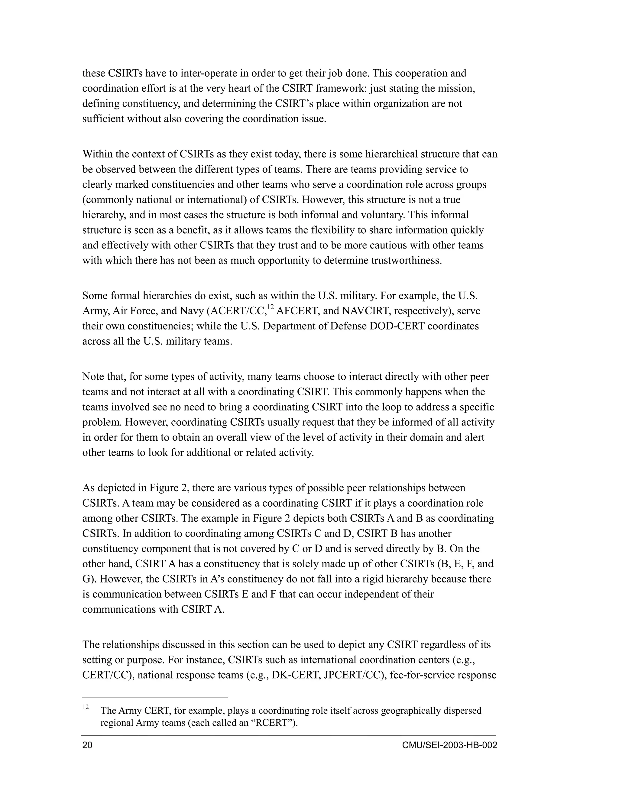 20 CMU/SEI-2003-HB-002
these CSIRTs have to inter-operate in order to get their job done. This cooperation and
coordination effort is at the very heart of the CSIRT framework: just stating the mission,
defining constituency, and determining the CSIRT’s place within organization are not
sufficient without also covering the coordination issue.
Within the context of CSIRTs as they exist today, there is some hierarchical structure that can
be observed between the different types of teams. There are teams providing service to
clearly marked constituencies and other teams who serve a coordination role across groups
(commonly national or international) of CSIRTs. However, this structure is not a true
hierarchy, and in most cases the structure is both informal and voluntary. This informal
structure is seen as a benefit, as it allows teams the flexibility to share information quickly
and effectively with other CSIRTs that they trust and to be more cautious with other teams
with which there has not been as much opportunity to determine trustworthiness.
Some formal hierarchies do exist, such as within the U.S. military. For example, the U.S.
Army, Air Force, and Navy (ACERT/CC,12
AFCERT, and NAVCIRT, respectively), serve
their own constituencies; while the U.S. Department of Defense DOD-CERT coordinates
across all the U.S. military teams.
Note that, for some types of activity, many teams choose to interact directly with other peer
teams and not interact at all with a coordinating CSIRT. This commonly happens when the
teams involved see no need to bring a coordinating CSIRT into the loop to address a specific
problem. However, coordinating CSIRTs usually request that they be informed of all activity
in order for them to obtain an overall view of the level of activity in their domain and alert
other teams to look for additional or related activity.
As depicted in Figure 2, there are various types of possible peer relationships between
CSIRTs. A team may be considered as a coordinating CSIRT if it plays a coordination role
among other CSIRTs. The example in Figure 2 depicts both CSIRTs A and B as coordinating
CSIRTs. In addition to coordinating among CSIRTs C and D, CSIRT B has another
constituency component that is not covered by C or D and is served directly by B. On the
other hand, CSIRT A has a constituency that is solely made up of other CSIRTs (B, E, F, and
G). However, the CSIRTs in A’s constituency do not fall into a rigid hierarchy because there
is communication between CSIRTs E and F that can occur independent of their
communications with CSIRT A.
The relationships discussed in this section can be used to depict any CSIRT regardless of its
setting or purpose. For instance, CSIRTs such as international coordination centers (e.g.,
CERT/CC), national response teams (e.g., DK-CERT, JPCERT/CC), fee-for-service response
12
The Army CERT, for example, plays a coordinating role itself across geographically dispersed
regional Army teams (each called an “RCERT”).
 