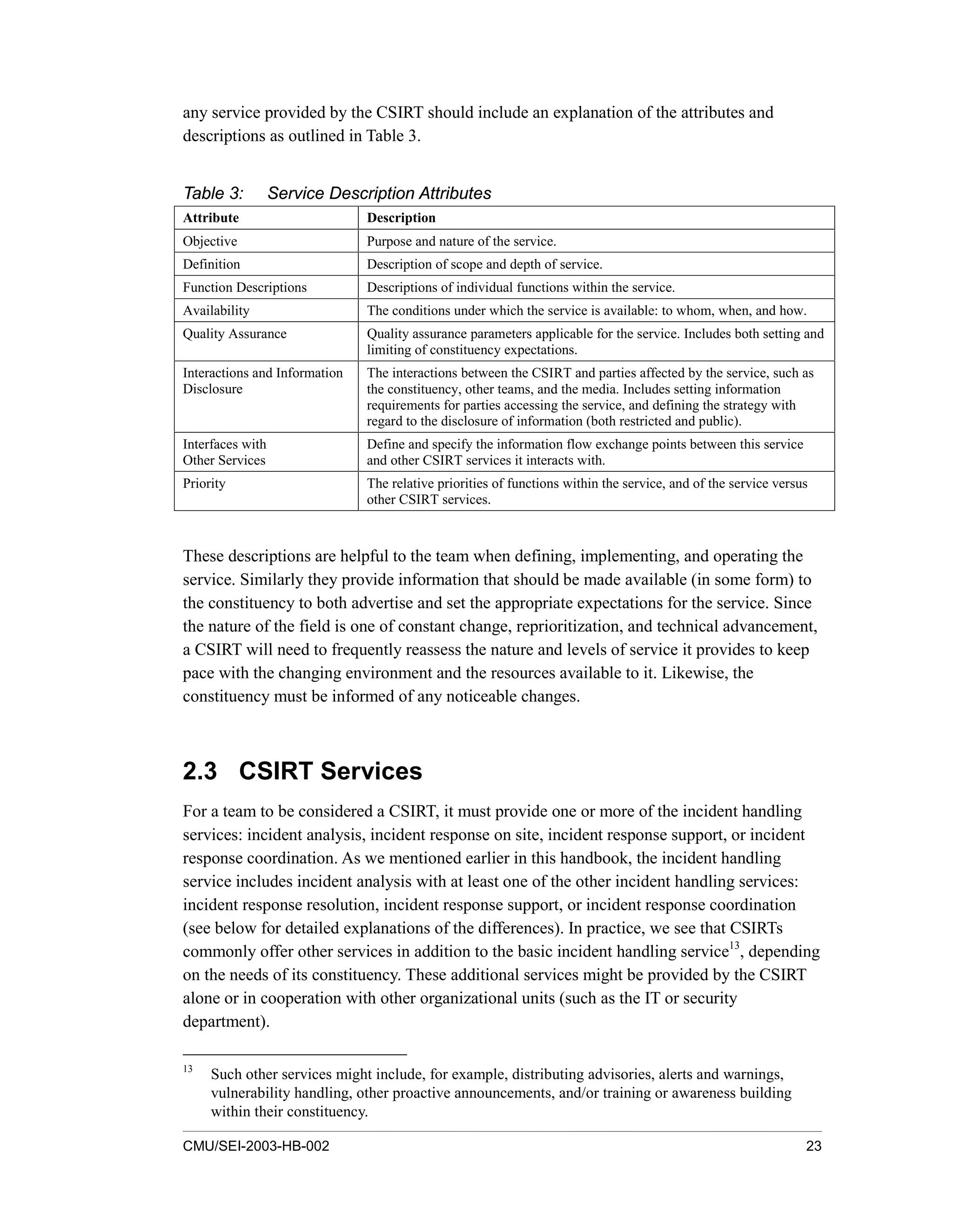 CMU/SEI-2003-HB-002 23
any service provided by the CSIRT should include an explanation of the attributes and
descriptions as outlined in Table 3.
Table 3: Service Description Attributes
Attribute Description
Objective Purpose and nature of the service.
Definition Description of scope and depth of service.
Function Descriptions Descriptions of individual functions within the service.
Availability The conditions under which the service is available: to whom, when, and how.
Quality Assurance Quality assurance parameters applicable for the service. Includes both setting and
limiting of constituency expectations.
Interactions and Information
Disclosure
The interactions between the CSIRT and parties affected by the service, such as
the constituency, other teams, and the media. Includes setting information
requirements for parties accessing the service, and defining the strategy with
regard to the disclosure of information (both restricted and public).
Interfaces with
Other Services
Define and specify the information flow exchange points between this service
and other CSIRT services it interacts with.
Priority The relative priorities of functions within the service, and of the service versus
other CSIRT services.
These descriptions are helpful to the team when defining, implementing, and operating the
service. Similarly they provide information that should be made available (in some form) to
the constituency to both advertise and set the appropriate expectations for the service. Since
the nature of the field is one of constant change, reprioritization, and technical advancement,
a CSIRT will need to frequently reassess the nature and levels of service it provides to keep
pace with the changing environment and the resources available to it. Likewise, the
constituency must be informed of any noticeable changes.
2.3 CSIRT Services
For a team to be considered a CSIRT, it must provide one or more of the incident handling
services: incident analysis, incident response on site, incident response support, or incident
response coordination. As we mentioned earlier in this handbook, the incident handling
service includes incident analysis with at least one of the other incident handling services:
incident response resolution, incident response support, or incident response coordination
(see below for detailed explanations of the differences). In practice, we see that CSIRTs
commonly offer other services in addition to the basic incident handling service13
, depending
on the needs of its constituency. These additional services might be provided by the CSIRT
alone or in cooperation with other organizational units (such as the IT or security
department).
13
Such other services might include, for example, distributing advisories, alerts and warnings,
vulnerability handling, other proactive announcements, and/or training or awareness building
within their constituency.
 