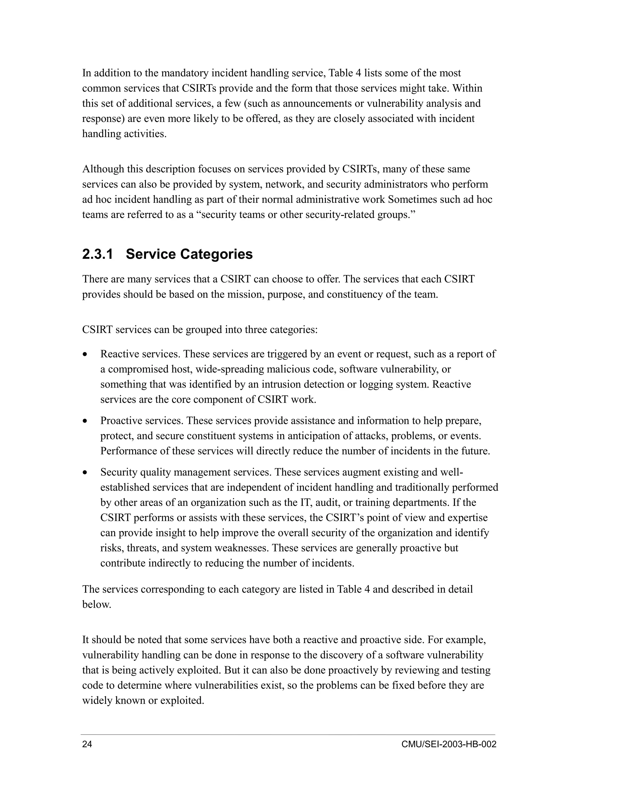 24 CMU/SEI-2003-HB-002
In addition to the mandatory incident handling service, Table 4 lists some of the most
common services that CSIRTs provide and the form that those services might take. Within
this set of additional services, a few (such as announcements or vulnerability analysis and
response) are even more likely to be offered, as they are closely associated with incident
handling activities.
Although this description focuses on services provided by CSIRTs, many of these same
services can also be provided by system, network, and security administrators who perform
ad hoc incident handling as part of their normal administrative work Sometimes such ad hoc
teams are referred to as a “security teams or other security-related groups.”
2.3.1 Service Categories
There are many services that a CSIRT can choose to offer. The services that each CSIRT
provides should be based on the mission, purpose, and constituency of the team.
CSIRT services can be grouped into three categories:
• Reactive services. These services are triggered by an event or request, such as a report of
a compromised host, wide-spreading malicious code, software vulnerability, or
something that was identified by an intrusion detection or logging system. Reactive
services are the core component of CSIRT work.
• Proactive services. These services provide assistance and information to help prepare,
protect, and secure constituent systems in anticipation of attacks, problems, or events.
Performance of these services will directly reduce the number of incidents in the future.
• Security quality management services. These services augment existing and well-
established services that are independent of incident handling and traditionally performed
by other areas of an organization such as the IT, audit, or training departments. If the
CSIRT performs or assists with these services, the CSIRT’s point of view and expertise
can provide insight to help improve the overall security of the organization and identify
risks, threats, and system weaknesses. These services are generally proactive but
contribute indirectly to reducing the number of incidents.
The services corresponding to each category are listed in Table 4 and described in detail
below.
It should be noted that some services have both a reactive and proactive side. For example,
vulnerability handling can be done in response to the discovery of a software vulnerability
that is being actively exploited. But it can also be done proactively by reviewing and testing
code to determine where vulnerabilities exist, so the problems can be fixed before they are
widely known or exploited.
 
