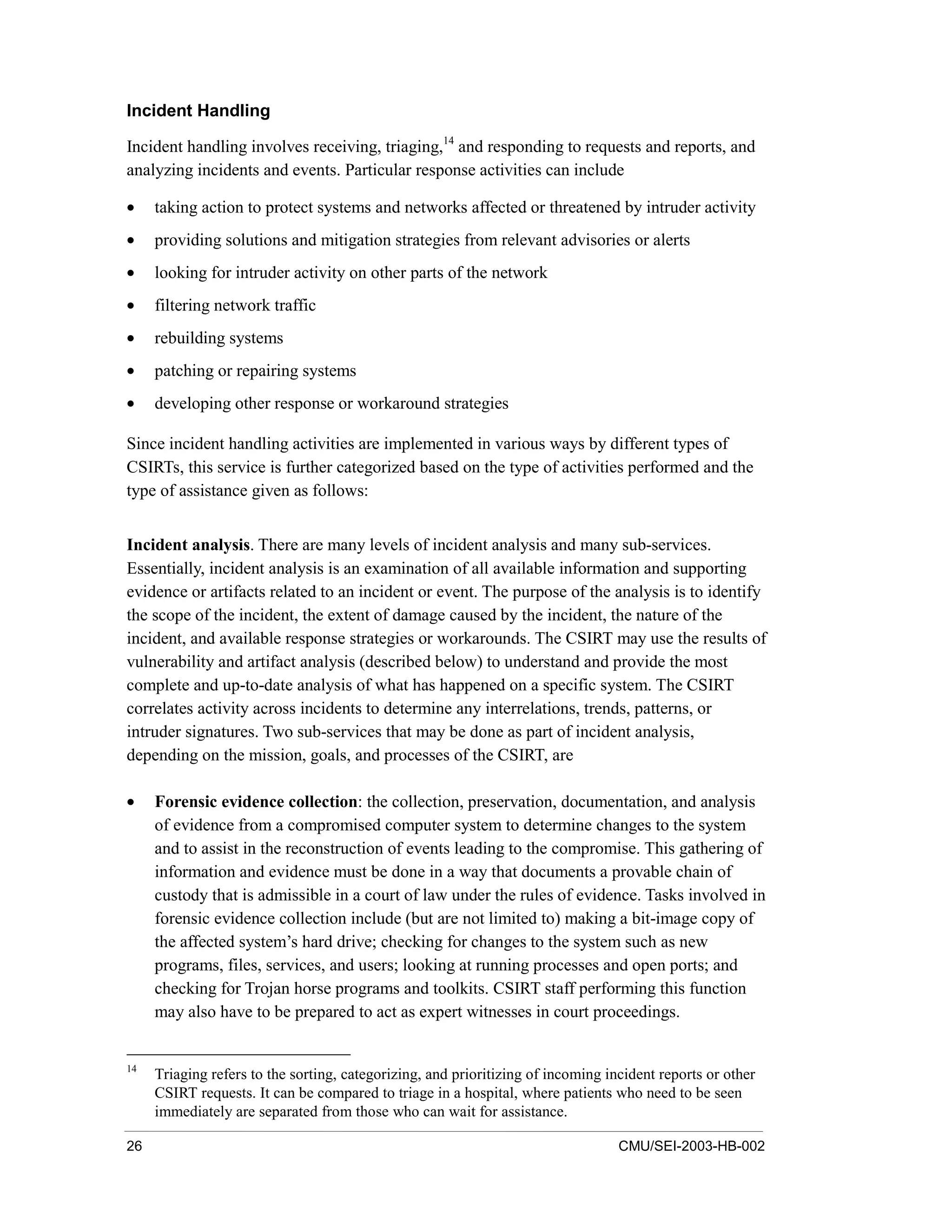 26 CMU/SEI-2003-HB-002
Incident Handling
Incident handling involves receiving, triaging,14
and responding to requests and reports, and
analyzing incidents and events. Particular response activities can include
• taking action to protect systems and networks affected or threatened by intruder activity
• providing solutions and mitigation strategies from relevant advisories or alerts
• looking for intruder activity on other parts of the network
• filtering network traffic
• rebuilding systems
• patching or repairing systems
• developing other response or workaround strategies
Since incident handling activities are implemented in various ways by different types of
CSIRTs, this service is further categorized based on the type of activities performed and the
type of assistance given as follows:
Incident analysis. There are many levels of incident analysis and many sub-services.
Essentially, incident analysis is an examination of all available information and supporting
evidence or artifacts related to an incident or event. The purpose of the analysis is to identify
the scope of the incident, the extent of damage caused by the incident, the nature of the
incident, and available response strategies or workarounds. The CSIRT may use the results of
vulnerability and artifact analysis (described below) to understand and provide the most
complete and up-to-date analysis of what has happened on a specific system. The CSIRT
correlates activity across incidents to determine any interrelations, trends, patterns, or
intruder signatures. Two sub-services that may be done as part of incident analysis,
depending on the mission, goals, and processes of the CSIRT, are
• Forensic evidence collection: the collection, preservation, documentation, and analysis
of evidence from a compromised computer system to determine changes to the system
and to assist in the reconstruction of events leading to the compromise. This gathering of
information and evidence must be done in a way that documents a provable chain of
custody that is admissible in a court of law under the rules of evidence. Tasks involved in
forensic evidence collection include (but are not limited to) making a bit-image copy of
the affected system’s hard drive; checking for changes to the system such as new
programs, files, services, and users; looking at running processes and open ports; and
checking for Trojan horse programs and toolkits. CSIRT staff performing this function
may also have to be prepared to act as expert witnesses in court proceedings.
14
Triaging refers to the sorting, categorizing, and prioritizing of incoming incident reports or other
CSIRT requests. It can be compared to triage in a hospital, where patients who need to be seen
immediately are separated from those who can wait for assistance.
 