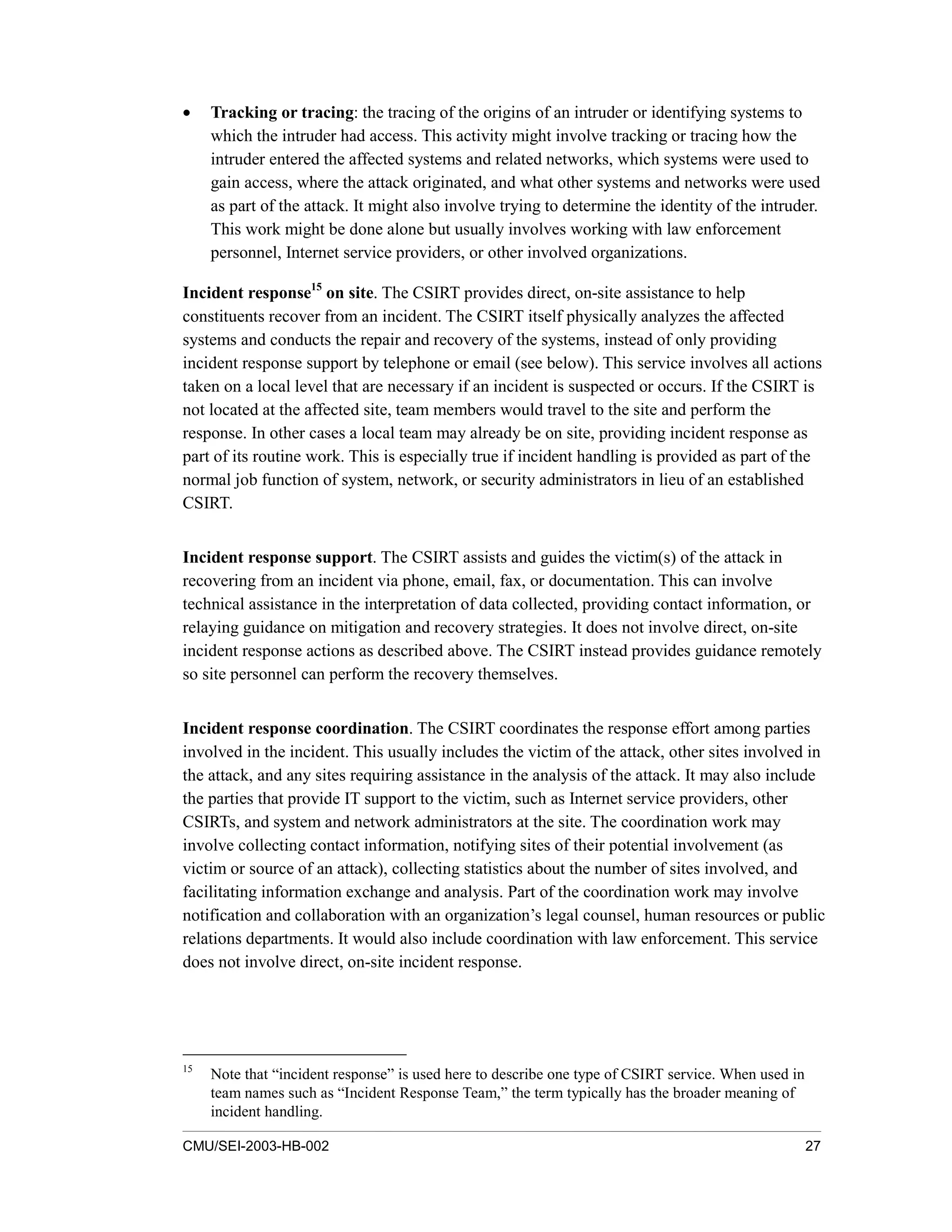 CMU/SEI-2003-HB-002 27
• Tracking or tracing: the tracing of the origins of an intruder or identifying systems to
which the intruder had access. This activity might involve tracking or tracing how the
intruder entered the affected systems and related networks, which systems were used to
gain access, where the attack originated, and what other systems and networks were used
as part of the attack. It might also involve trying to determine the identity of the intruder.
This work might be done alone but usually involves working with law enforcement
personnel, Internet service providers, or other involved organizations.
Incident response15
on site. The CSIRT provides direct, on-site assistance to help
constituents recover from an incident. The CSIRT itself physically analyzes the affected
systems and conducts the repair and recovery of the systems, instead of only providing
incident response support by telephone or email (see below). This service involves all actions
taken on a local level that are necessary if an incident is suspected or occurs. If the CSIRT is
not located at the affected site, team members would travel to the site and perform the
response. In other cases a local team may already be on site, providing incident response as
part of its routine work. This is especially true if incident handling is provided as part of the
normal job function of system, network, or security administrators in lieu of an established
CSIRT.
Incident response support. The CSIRT assists and guides the victim(s) of the attack in
recovering from an incident via phone, email, fax, or documentation. This can involve
technical assistance in the interpretation of data collected, providing contact information, or
relaying guidance on mitigation and recovery strategies. It does not involve direct, on-site
incident response actions as described above. The CSIRT instead provides guidance remotely
so site personnel can perform the recovery themselves.
Incident response coordination. The CSIRT coordinates the response effort among parties
involved in the incident. This usually includes the victim of the attack, other sites involved in
the attack, and any sites requiring assistance in the analysis of the attack. It may also include
the parties that provide IT support to the victim, such as Internet service providers, other
CSIRTs, and system and network administrators at the site. The coordination work may
involve collecting contact information, notifying sites of their potential involvement (as
victim or source of an attack), collecting statistics about the number of sites involved, and
facilitating information exchange and analysis. Part of the coordination work may involve
notification and collaboration with an organization’s legal counsel, human resources or public
relations departments. It would also include coordination with law enforcement. This service
does not involve direct, on-site incident response.
15
Note that “incident response” is used here to describe one type of CSIRT service. When used in
team names such as “Incident Response Team,” the term typically has the broader meaning of
incident handling.
 