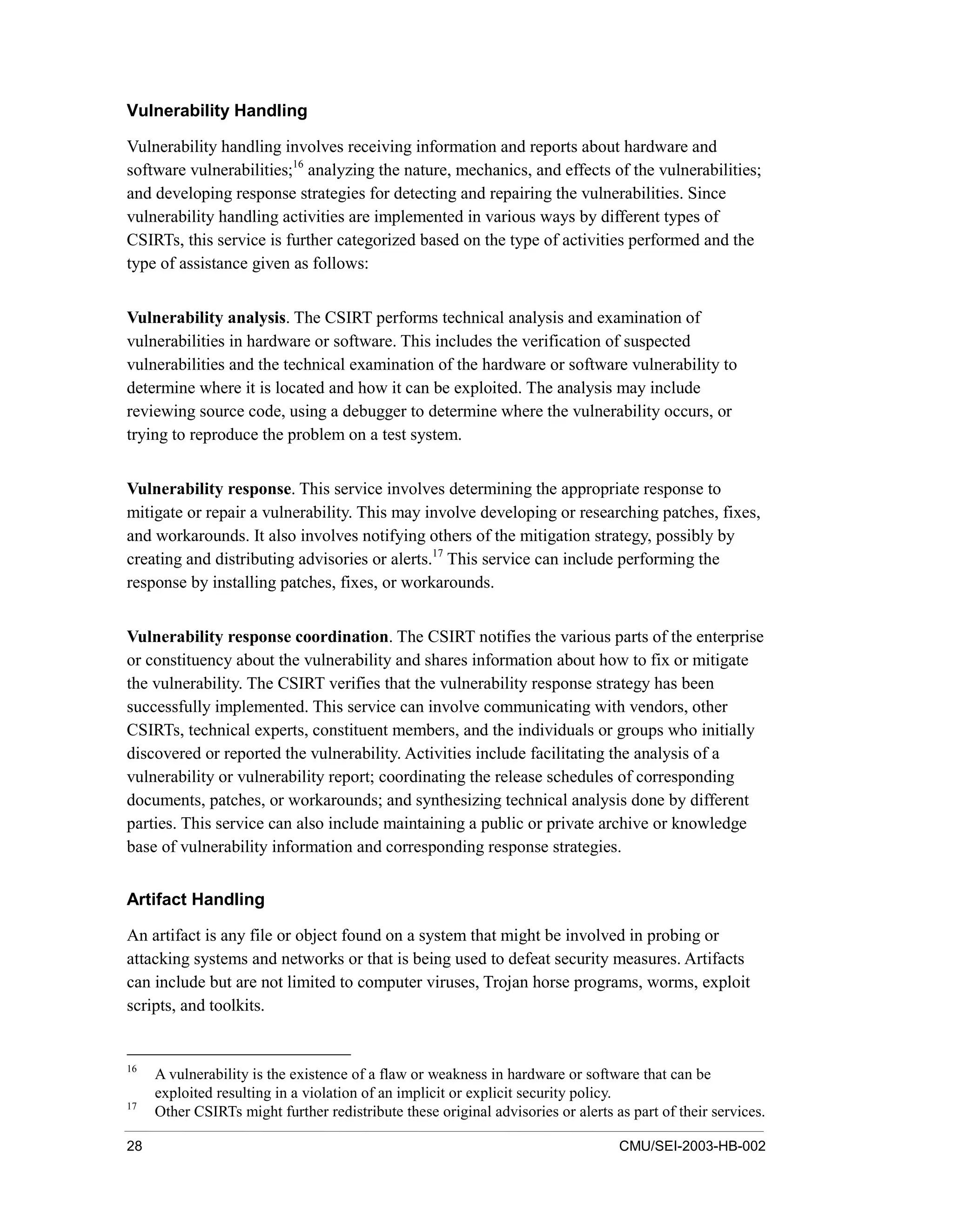 28 CMU/SEI-2003-HB-002
Vulnerability Handling
Vulnerability handling involves receiving information and reports about hardware and
software vulnerabilities;16
analyzing the nature, mechanics, and effects of the vulnerabilities;
and developing response strategies for detecting and repairing the vulnerabilities. Since
vulnerability handling activities are implemented in various ways by different types of
CSIRTs, this service is further categorized based on the type of activities performed and the
type of assistance given as follows:
Vulnerability analysis. The CSIRT performs technical analysis and examination of
vulnerabilities in hardware or software. This includes the verification of suspected
vulnerabilities and the technical examination of the hardware or software vulnerability to
determine where it is located and how it can be exploited. The analysis may include
reviewing source code, using a debugger to determine where the vulnerability occurs, or
trying to reproduce the problem on a test system.
Vulnerability response. This service involves determining the appropriate response to
mitigate or repair a vulnerability. This may involve developing or researching patches, fixes,
and workarounds. It also involves notifying others of the mitigation strategy, possibly by
creating and distributing advisories or alerts.17
This service can include performing the
response by installing patches, fixes, or workarounds.
Vulnerability response coordination. The CSIRT notifies the various parts of the enterprise
or constituency about the vulnerability and shares information about how to fix or mitigate
the vulnerability. The CSIRT verifies that the vulnerability response strategy has been
successfully implemented. This service can involve communicating with vendors, other
CSIRTs, technical experts, constituent members, and the individuals or groups who initially
discovered or reported the vulnerability. Activities include facilitating the analysis of a
vulnerability or vulnerability report; coordinating the release schedules of corresponding
documents, patches, or workarounds; and synthesizing technical analysis done by different
parties. This service can also include maintaining a public or private archive or knowledge
base of vulnerability information and corresponding response strategies.
Artifact Handling
An artifact is any file or object found on a system that might be involved in probing or
attacking systems and networks or that is being used to defeat security measures. Artifacts
can include but are not limited to computer viruses, Trojan horse programs, worms, exploit
scripts, and toolkits.
16
A vulnerability is the existence of a flaw or weakness in hardware or software that can be
exploited resulting in a violation of an implicit or explicit security policy.
17
Other CSIRTs might further redistribute these original advisories or alerts as part of their services.
 