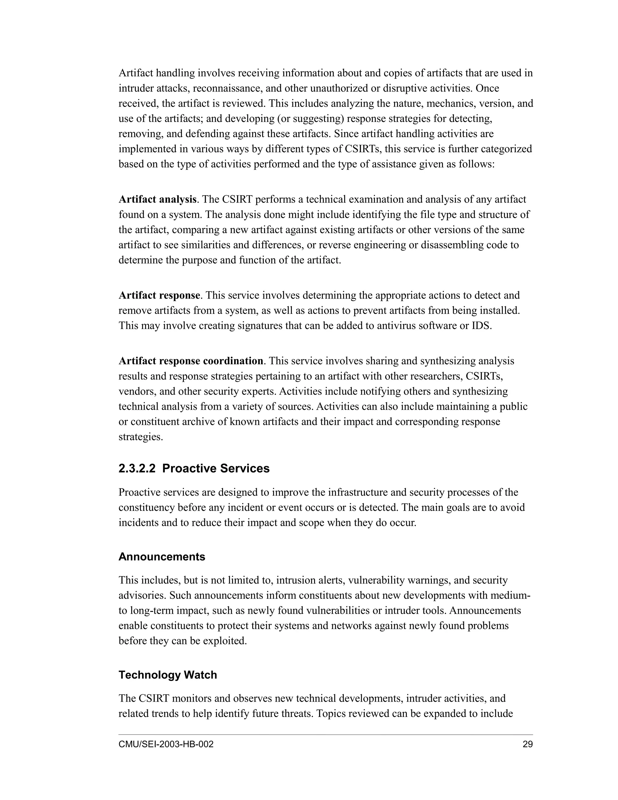 CMU/SEI-2003-HB-002 29
Artifact handling involves receiving information about and copies of artifacts that are used in
intruder attacks, reconnaissance, and other unauthorized or disruptive activities. Once
received, the artifact is reviewed. This includes analyzing the nature, mechanics, version, and
use of the artifacts; and developing (or suggesting) response strategies for detecting,
removing, and defending against these artifacts. Since artifact handling activities are
implemented in various ways by different types of CSIRTs, this service is further categorized
based on the type of activities performed and the type of assistance given as follows:
Artifact analysis. The CSIRT performs a technical examination and analysis of any artifact
found on a system. The analysis done might include identifying the file type and structure of
the artifact, comparing a new artifact against existing artifacts or other versions of the same
artifact to see similarities and differences, or reverse engineering or disassembling code to
determine the purpose and function of the artifact.
Artifact response. This service involves determining the appropriate actions to detect and
remove artifacts from a system, as well as actions to prevent artifacts from being installed.
This may involve creating signatures that can be added to antivirus software or IDS.
Artifact response coordination. This service involves sharing and synthesizing analysis
results and response strategies pertaining to an artifact with other researchers, CSIRTs,
vendors, and other security experts. Activities include notifying others and synthesizing
technical analysis from a variety of sources. Activities can also include maintaining a public
or constituent archive of known artifacts and their impact and corresponding response
strategies.
2.3.2.2 Proactive Services
Proactive services are designed to improve the infrastructure and security processes of the
constituency before any incident or event occurs or is detected. The main goals are to avoid
incidents and to reduce their impact and scope when they do occur.
Announcements
This includes, but is not limited to, intrusion alerts, vulnerability warnings, and security
advisories. Such announcements inform constituents about new developments with medium-
to long-term impact, such as newly found vulnerabilities or intruder tools. Announcements
enable constituents to protect their systems and networks against newly found problems
before they can be exploited.
Technology Watch
The CSIRT monitors and observes new technical developments, intruder activities, and
related trends to help identify future threats. Topics reviewed can be expanded to include
 