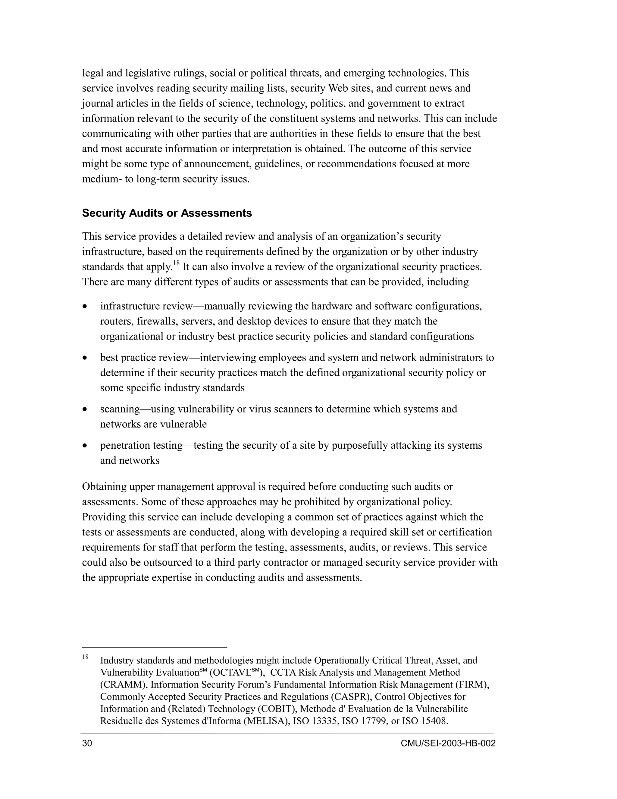 30 CMU/SEI-2003-HB-002
legal and legislative rulings, social or political threats, and emerging technologies. This
service involves reading security mailing lists, security Web sites, and current news and
journal articles in the fields of science, technology, politics, and government to extract
information relevant to the security of the constituent systems and networks. This can include
communicating with other parties that are authorities in these fields to ensure that the best
and most accurate information or interpretation is obtained. The outcome of this service
might be some type of announcement, guidelines, or recommendations focused at more
medium- to long-term security issues.
Security Audits or Assessments
This service provides a detailed review and analysis of an organization’s security
infrastructure, based on the requirements defined by the organization or by other industry
standards that apply.18
It can also involve a review of the organizational security practices.
There are many different types of audits or assessments that can be provided, including
• infrastructure review—manually reviewing the hardware and software configurations,
routers, firewalls, servers, and desktop devices to ensure that they match the
organizational or industry best practice security policies and standard configurations
• best practice review—interviewing employees and system and network administrators to
determine if their security practices match the defined organizational security policy or
some specific industry standards
• scanning—using vulnerability or virus scanners to determine which systems and
networks are vulnerable
• penetration testing—testing the security of a site by purposefully attacking its systems
and networks
Obtaining upper management approval is required before conducting such audits or
assessments. Some of these approaches may be prohibited by organizational policy.
Providing this service can include developing a common set of practices against which the
tests or assessments are conducted, along with developing a required skill set or certification
requirements for staff that perform the testing, assessments, audits, or reviews. This service
could also be outsourced to a third party contractor or managed security service provider with
the appropriate expertise in conducting audits and assessments.
18
Industry standards and methodologies might include Operationally Critical Threat, Asset, and
Vulnerability EvaluationSM
(OCTAVESM
), CCTA Risk Analysis and Management Method
(CRAMM), Information Security Forum’s Fundamental Information Risk Management (FIRM),
Commonly Accepted Security Practices and Regulations (CASPR), Control Objectives for
Information and (Related) Technology (COBIT), Methode d' Evaluation de la Vulnerabilite
Residuelle des Systemes d'Informa (MELISA), ISO 13335, ISO 17799, or ISO 15408.
 