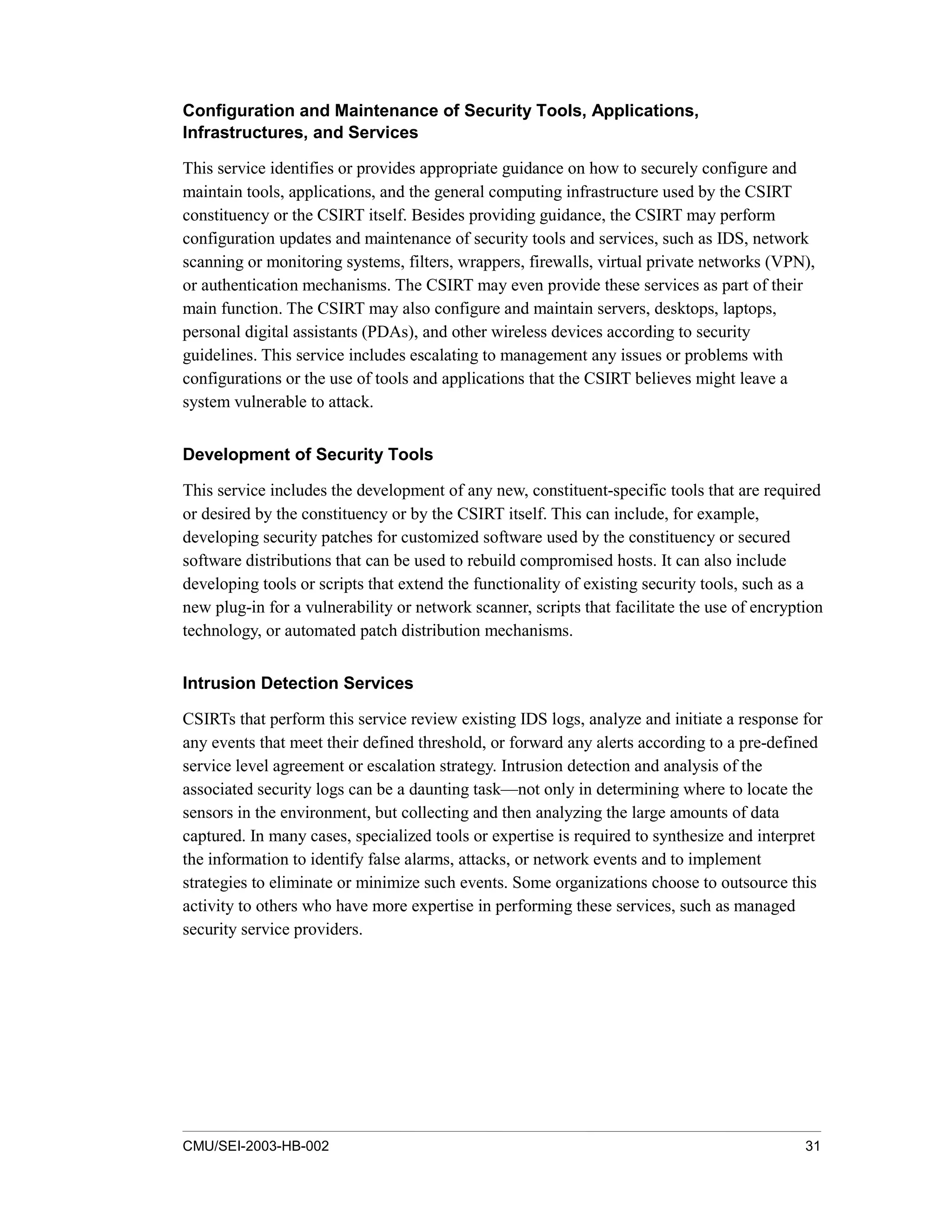 CMU/SEI-2003-HB-002 31
Configuration and Maintenance of Security Tools, Applications,
Infrastructures, and Services
This service identifies or provides appropriate guidance on how to securely configure and
maintain tools, applications, and the general computing infrastructure used by the CSIRT
constituency or the CSIRT itself. Besides providing guidance, the CSIRT may perform
configuration updates and maintenance of security tools and services, such as IDS, network
scanning or monitoring systems, filters, wrappers, firewalls, virtual private networks (VPN),
or authentication mechanisms. The CSIRT may even provide these services as part of their
main function. The CSIRT may also configure and maintain servers, desktops, laptops,
personal digital assistants (PDAs), and other wireless devices according to security
guidelines. This service includes escalating to management any issues or problems with
configurations or the use of tools and applications that the CSIRT believes might leave a
system vulnerable to attack.
Development of Security Tools
This service includes the development of any new, constituent-specific tools that are required
or desired by the constituency or by the CSIRT itself. This can include, for example,
developing security patches for customized software used by the constituency or secured
software distributions that can be used to rebuild compromised hosts. It can also include
developing tools or scripts that extend the functionality of existing security tools, such as a
new plug-in for a vulnerability or network scanner, scripts that facilitate the use of encryption
technology, or automated patch distribution mechanisms.
Intrusion Detection Services
CSIRTs that perform this service review existing IDS logs, analyze and initiate a response for
any events that meet their defined threshold, or forward any alerts according to a pre-defined
service level agreement or escalation strategy. Intrusion detection and analysis of the
associated security logs can be a daunting task—not only in determining where to locate the
sensors in the environment, but collecting and then analyzing the large amounts of data
captured. In many cases, specialized tools or expertise is required to synthesize and interpret
the information to identify false alarms, attacks, or network events and to implement
strategies to eliminate or minimize such events. Some organizations choose to outsource this
activity to others who have more expertise in performing these services, such as managed
security service providers.
 