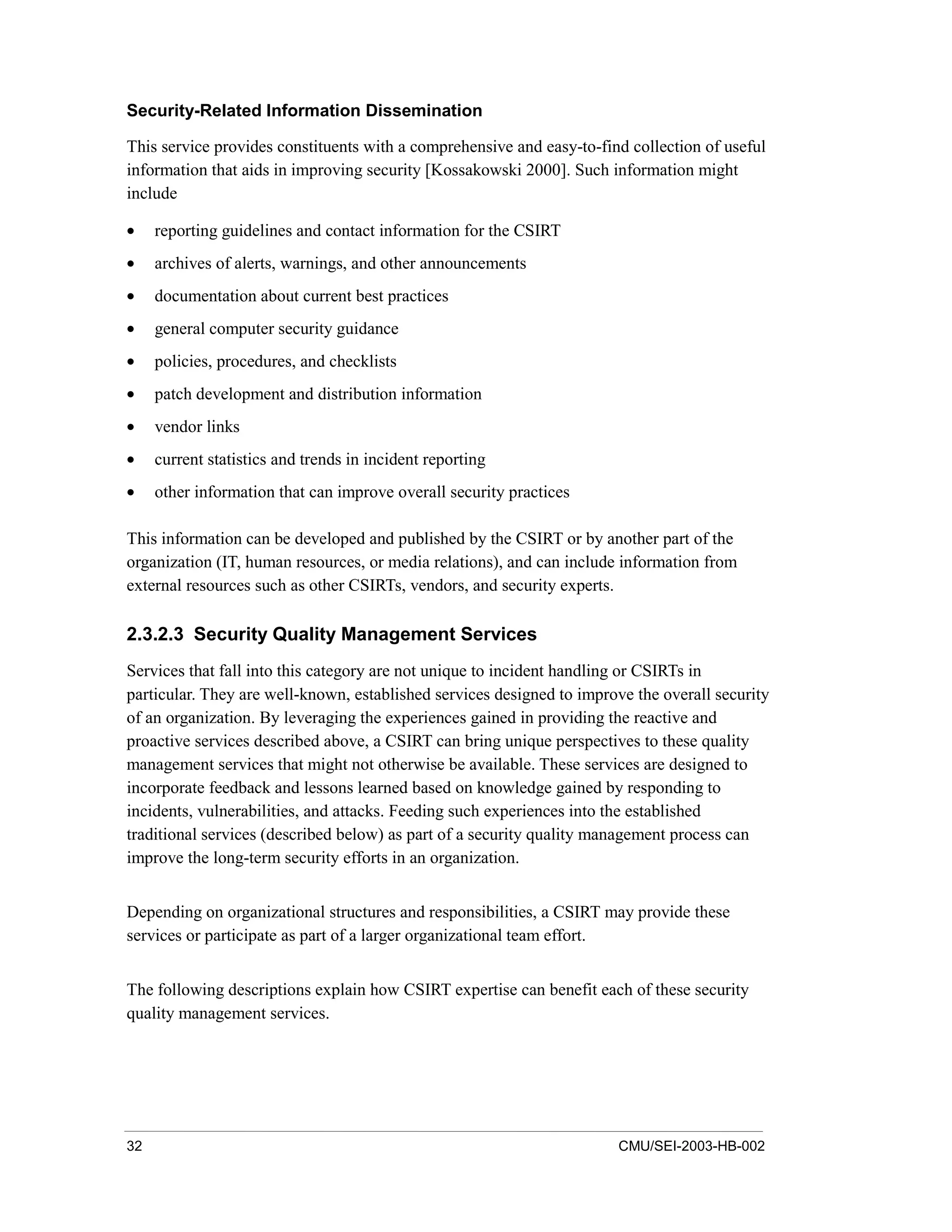32 CMU/SEI-2003-HB-002
Security-Related Information Dissemination
This service provides constituents with a comprehensive and easy-to-find collection of useful
information that aids in improving security [Kossakowski 2000]. Such information might
include
• reporting guidelines and contact information for the CSIRT
• archives of alerts, warnings, and other announcements
• documentation about current best practices
• general computer security guidance
• policies, procedures, and checklists
• patch development and distribution information
• vendor links
• current statistics and trends in incident reporting
• other information that can improve overall security practices
This information can be developed and published by the CSIRT or by another part of the
organization (IT, human resources, or media relations), and can include information from
external resources such as other CSIRTs, vendors, and security experts.
2.3.2.3 Security Quality Management Services
Services that fall into this category are not unique to incident handling or CSIRTs in
particular. They are well-known, established services designed to improve the overall security
of an organization. By leveraging the experiences gained in providing the reactive and
proactive services described above, a CSIRT can bring unique perspectives to these quality
management services that might not otherwise be available. These services are designed to
incorporate feedback and lessons learned based on knowledge gained by responding to
incidents, vulnerabilities, and attacks. Feeding such experiences into the established
traditional services (described below) as part of a security quality management process can
improve the long-term security efforts in an organization.
Depending on organizational structures and responsibilities, a CSIRT may provide these
services or participate as part of a larger organizational team effort.
The following descriptions explain how CSIRT expertise can benefit each of these security
quality management services.
 