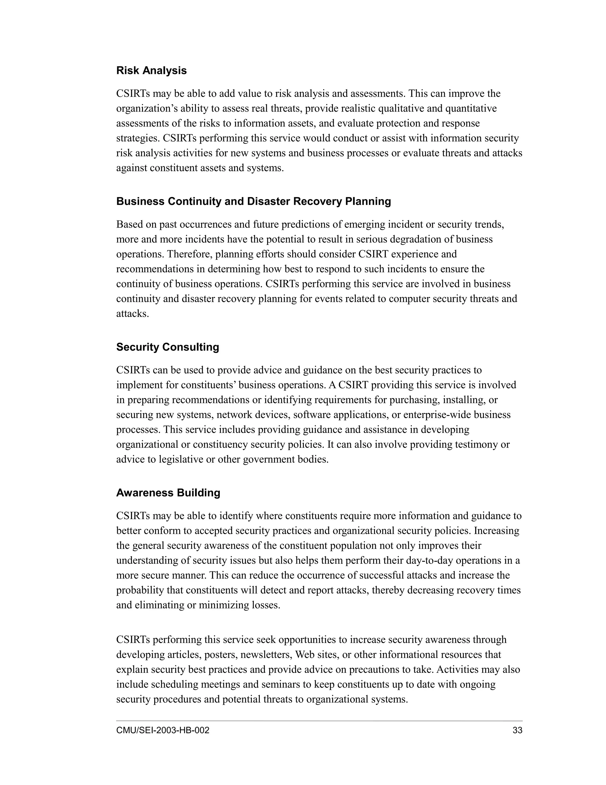 CMU/SEI-2003-HB-002 33
Risk Analysis
CSIRTs may be able to add value to risk analysis and assessments. This can improve the
organization’s ability to assess real threats, provide realistic qualitative and quantitative
assessments of the risks to information assets, and evaluate protection and response
strategies. CSIRTs performing this service would conduct or assist with information security
risk analysis activities for new systems and business processes or evaluate threats and attacks
against constituent assets and systems.
Business Continuity and Disaster Recovery Planning
Based on past occurrences and future predictions of emerging incident or security trends,
more and more incidents have the potential to result in serious degradation of business
operations. Therefore, planning efforts should consider CSIRT experience and
recommendations in determining how best to respond to such incidents to ensure the
continuity of business operations. CSIRTs performing this service are involved in business
continuity and disaster recovery planning for events related to computer security threats and
attacks.
Security Consulting
CSIRTs can be used to provide advice and guidance on the best security practices to
implement for constituents’ business operations. A CSIRT providing this service is involved
in preparing recommendations or identifying requirements for purchasing, installing, or
securing new systems, network devices, software applications, or enterprise-wide business
processes. This service includes providing guidance and assistance in developing
organizational or constituency security policies. It can also involve providing testimony or
advice to legislative or other government bodies.
Awareness Building
CSIRTs may be able to identify where constituents require more information and guidance to
better conform to accepted security practices and organizational security policies. Increasing
the general security awareness of the constituent population not only improves their
understanding of security issues but also helps them perform their day-to-day operations in a
more secure manner. This can reduce the occurrence of successful attacks and increase the
probability that constituents will detect and report attacks, thereby decreasing recovery times
and eliminating or minimizing losses.
CSIRTs performing this service seek opportunities to increase security awareness through
developing articles, posters, newsletters, Web sites, or other informational resources that
explain security best practices and provide advice on precautions to take. Activities may also
include scheduling meetings and seminars to keep constituents up to date with ongoing
security procedures and potential threats to organizational systems.
 