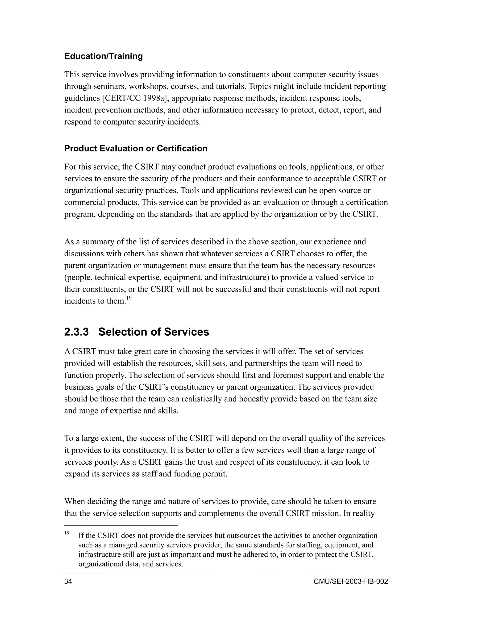 34 CMU/SEI-2003-HB-002
Education/Training
This service involves providing information to constituents about computer security issues
through seminars, workshops, courses, and tutorials. Topics might include incident reporting
guidelines [CERT/CC 1998a], appropriate response methods, incident response tools,
incident prevention methods, and other information necessary to protect, detect, report, and
respond to computer security incidents.
Product Evaluation or Certification
For this service, the CSIRT may conduct product evaluations on tools, applications, or other
services to ensure the security of the products and their conformance to acceptable CSIRT or
organizational security practices. Tools and applications reviewed can be open source or
commercial products. This service can be provided as an evaluation or through a certification
program, depending on the standards that are applied by the organization or by the CSIRT.
As a summary of the list of services described in the above section, our experience and
discussions with others has shown that whatever services a CSIRT chooses to offer, the
parent organization or management must ensure that the team has the necessary resources
(people, technical expertise, equipment, and infrastructure) to provide a valued service to
their constituents, or the CSIRT will not be successful and their constituents will not report
incidents to them.19
2.3.3 Selection of Services
A CSIRT must take great care in choosing the services it will offer. The set of services
provided will establish the resources, skill sets, and partnerships the team will need to
function properly. The selection of services should first and foremost support and enable the
business goals of the CSIRT’s constituency or parent organization. The services provided
should be those that the team can realistically and honestly provide based on the team size
and range of expertise and skills.
To a large extent, the success of the CSIRT will depend on the overall quality of the services
it provides to its constituency. It is better to offer a few services well than a large range of
services poorly. As a CSIRT gains the trust and respect of its constituency, it can look to
expand its services as staff and funding permit.
When deciding the range and nature of services to provide, care should be taken to ensure
that the service selection supports and complements the overall CSIRT mission. In reality
19
If the CSIRT does not provide the services but outsources the activities to another organization
such as a managed security services provider, the same standards for staffing, equipment, and
infrastructure still are just as important and must be adhered to, in order to protect the CSIRT,
organizational data, and services.
 