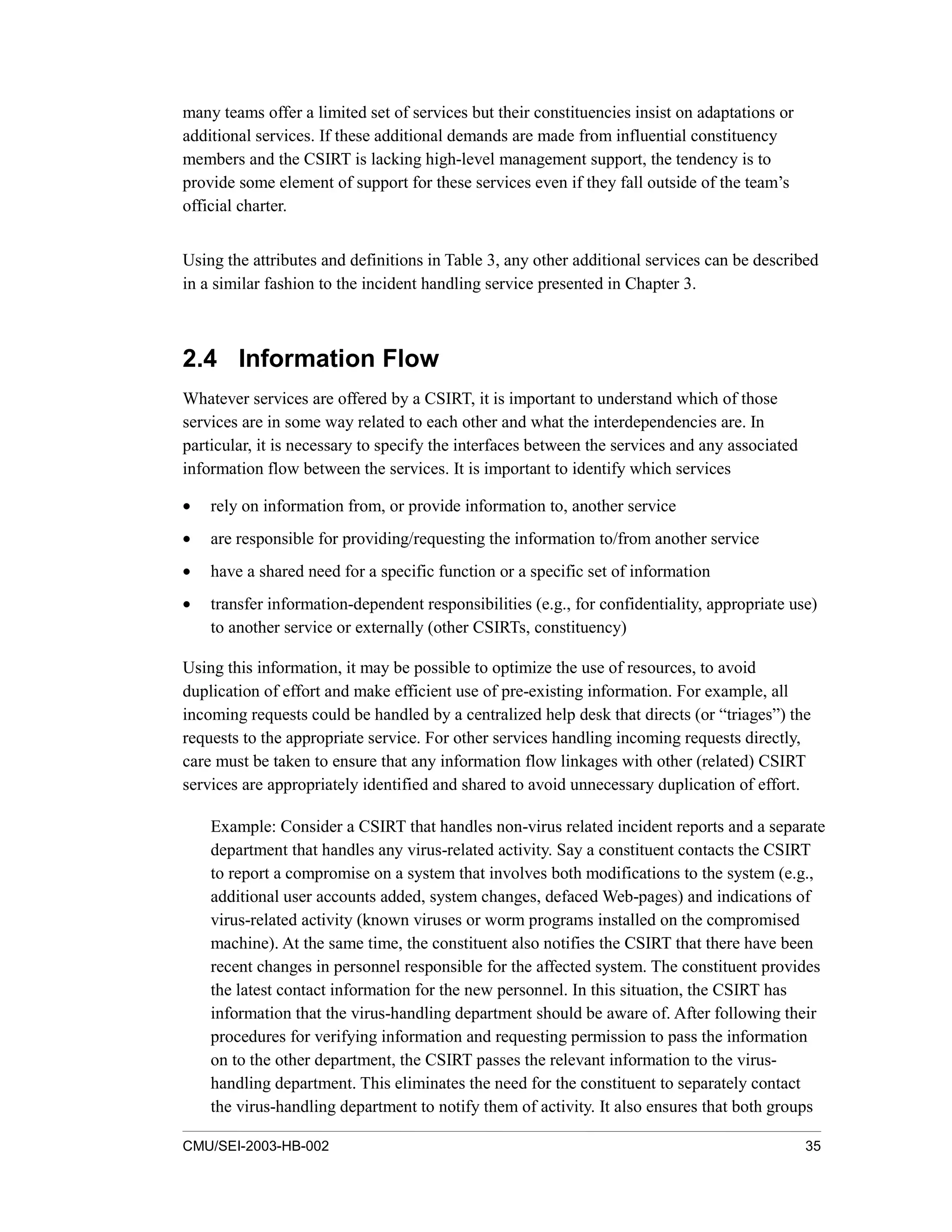 CMU/SEI-2003-HB-002 35
many teams offer a limited set of services but their constituencies insist on adaptations or
additional services. If these additional demands are made from influential constituency
members and the CSIRT is lacking high-level management support, the tendency is to
provide some element of support for these services even if they fall outside of the team’s
official charter.
Using the attributes and definitions in Table 3, any other additional services can be described
in a similar fashion to the incident handling service presented in Chapter 3.
2.4 Information Flow
Whatever services are offered by a CSIRT, it is important to understand which of those
services are in some way related to each other and what the interdependencies are. In
particular, it is necessary to specify the interfaces between the services and any associated
information flow between the services. It is important to identify which services
• rely on information from, or provide information to, another service
• are responsible for providing/requesting the information to/from another service
• have a shared need for a specific function or a specific set of information
• transfer information-dependent responsibilities (e.g., for confidentiality, appropriate use)
to another service or externally (other CSIRTs, constituency)
Using this information, it may be possible to optimize the use of resources, to avoid
duplication of effort and make efficient use of pre-existing information. For example, all
incoming requests could be handled by a centralized help desk that directs (or “triages”) the
requests to the appropriate service. For other services handling incoming requests directly,
care must be taken to ensure that any information flow linkages with other (related) CSIRT
services are appropriately identified and shared to avoid unnecessary duplication of effort.
Example: Consider a CSIRT that handles non-virus related incident reports and a separate
department that handles any virus-related activity. Say a constituent contacts the CSIRT
to report a compromise on a system that involves both modifications to the system (e.g.,
additional user accounts added, system changes, defaced Web-pages) and indications of
virus-related activity (known viruses or worm programs installed on the compromised
machine). At the same time, the constituent also notifies the CSIRT that there have been
recent changes in personnel responsible for the affected system. The constituent provides
the latest contact information for the new personnel. In this situation, the CSIRT has
information that the virus-handling department should be aware of. After following their
procedures for verifying information and requesting permission to pass the information
on to the other department, the CSIRT passes the relevant information to the virus-
handling department. This eliminates the need for the constituent to separately contact
the virus-handling department to notify them of activity. It also ensures that both groups
 