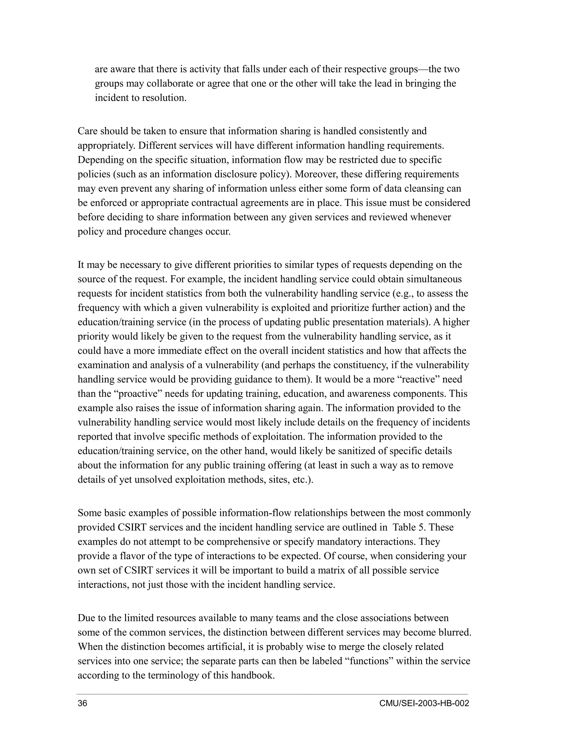 36 CMU/SEI-2003-HB-002
are aware that there is activity that falls under each of their respective groups—the two
groups may collaborate or agree that one or the other will take the lead in bringing the
incident to resolution.
Care should be taken to ensure that information sharing is handled consistently and
appropriately. Different services will have different information handling requirements.
Depending on the specific situation, information flow may be restricted due to specific
policies (such as an information disclosure policy). Moreover, these differing requirements
may even prevent any sharing of information unless either some form of data cleansing can
be enforced or appropriate contractual agreements are in place. This issue must be considered
before deciding to share information between any given services and reviewed whenever
policy and procedure changes occur.
It may be necessary to give different priorities to similar types of requests depending on the
source of the request. For example, the incident handling service could obtain simultaneous
requests for incident statistics from both the vulnerability handling service (e.g., to assess the
frequency with which a given vulnerability is exploited and prioritize further action) and the
education/training service (in the process of updating public presentation materials). A higher
priority would likely be given to the request from the vulnerability handling service, as it
could have a more immediate effect on the overall incident statistics and how that affects the
examination and analysis of a vulnerability (and perhaps the constituency, if the vulnerability
handling service would be providing guidance to them). It would be a more “reactive” need
than the “proactive” needs for updating training, education, and awareness components. This
example also raises the issue of information sharing again. The information provided to the
vulnerability handling service would most likely include details on the frequency of incidents
reported that involve specific methods of exploitation. The information provided to the
education/training service, on the other hand, would likely be sanitized of specific details
about the information for any public training offering (at least in such a way as to remove
details of yet unsolved exploitation methods, sites, etc.).
Some basic examples of possible information-flow relationships between the most commonly
provided CSIRT services and the incident handling service are outlined in Table 5. These
examples do not attempt to be comprehensive or specify mandatory interactions. They
provide a flavor of the type of interactions to be expected. Of course, when considering your
own set of CSIRT services it will be important to build a matrix of all possible service
interactions, not just those with the incident handling service.
Due to the limited resources available to many teams and the close associations between
some of the common services, the distinction between different services may become blurred.
When the distinction becomes artificial, it is probably wise to merge the closely related
services into one service; the separate parts can then be labeled “functions” within the service
according to the terminology of this handbook.
 